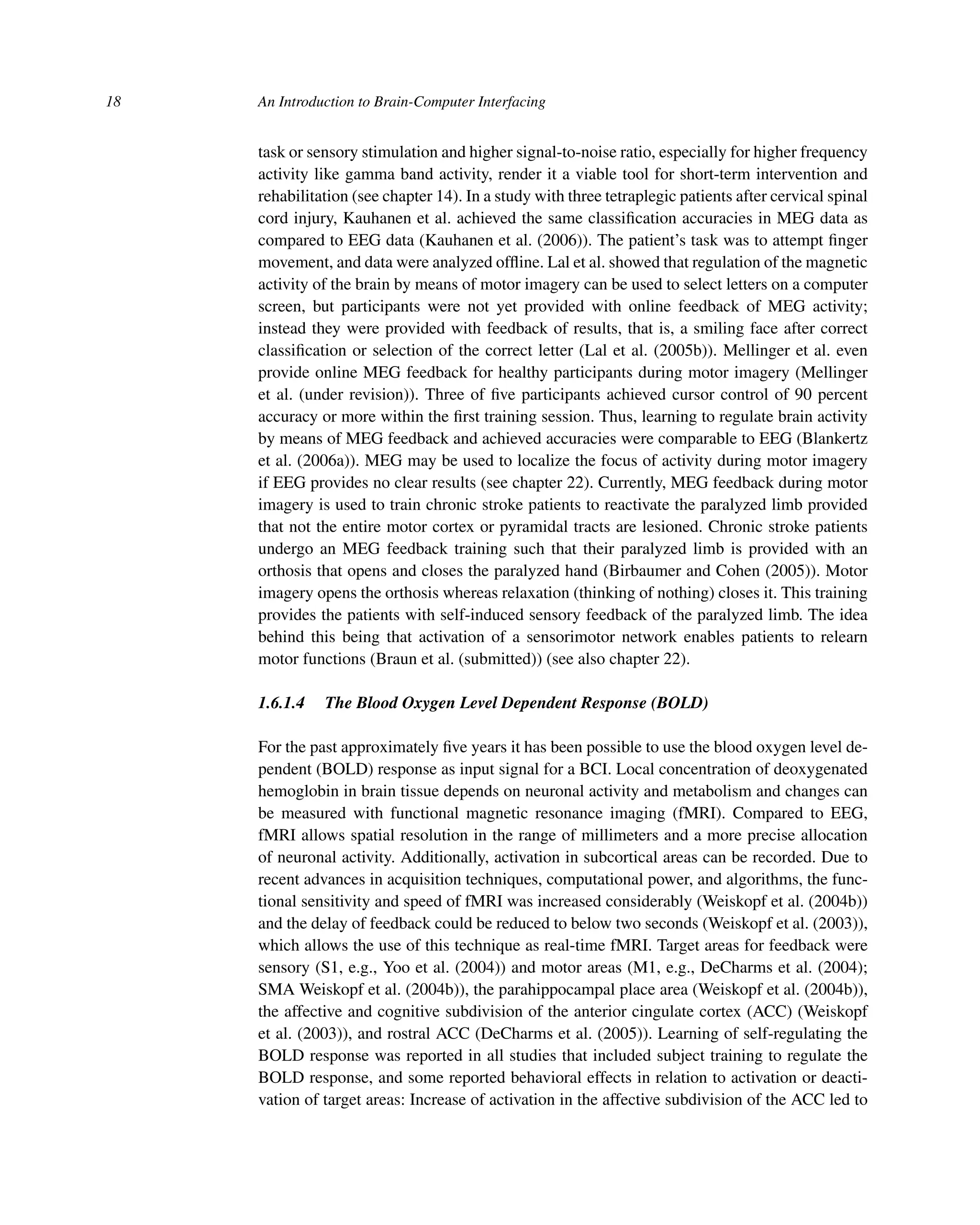 18 An Introduction to Brain-Computer Interfacing
task or sensory stimulation and higher signal-to-noise ratio, especially for higher frequency
activity like gamma band activity, render it a viable tool for short-term intervention and
rehabilitation (see chapter 14). In a study with three tetraplegic patients after cervical spinal
cord injury, Kauhanen et al. achieved the same classiﬁcation accuracies in MEG data as
compared to EEG data (Kauhanen et al. (2006)). The patient’s task was to attempt ﬁnger
movement, and data were analyzed ofﬂine. Lal et al. showed that regulation of the magnetic
activity of the brain by means of motor imagery can be used to select letters on a computer
screen, but participants were not yet provided with online feedback of MEG activity;
instead they were provided with feedback of results, that is, a smiling face after correct
classiﬁcation or selection of the correct letter (Lal et al. (2005b)). Mellinger et al. even
provide online MEG feedback for healthy participants during motor imagery (Mellinger
et al. (under revision)). Three of ﬁve participants achieved cursor control of 90 percent
accuracy or more within the ﬁrst training session. Thus, learning to regulate brain activity
by means of MEG feedback and achieved accuracies were comparable to EEG (Blankertz
et al. (2006a)). MEG may be used to localize the focus of activity during motor imagery
if EEG provides no clear results (see chapter 22). Currently, MEG feedback during motor
imagery is used to train chronic stroke patients to reactivate the paralyzed limb provided
that not the entire motor cortex or pyramidal tracts are lesioned. Chronic stroke patients
undergo an MEG feedback training such that their paralyzed limb is provided with an
orthosis that opens and closes the paralyzed hand (Birbaumer and Cohen (2005)). Motor
imagery opens the orthosis whereas relaxation (thinking of nothing) closes it. This training
provides the patients with self-induced sensory feedback of the paralyzed limb. The idea
behind this being that activation of a sensorimotor network enables patients to relearn
motor functions (Braun et al. (submitted)) (see also chapter 22).
1.6.1.4 The Blood Oxygen Level Dependent Response (BOLD)
For the past approximately ﬁve years it has been possible to use the blood oxygen level de-
pendent (BOLD) response as input signal for a BCI. Local concentration of deoxygenated
hemoglobin in brain tissue depends on neuronal activity and metabolism and changes can
be measured with functional magnetic resonance imaging (fMRI). Compared to EEG,
fMRI allows spatial resolution in the range of millimeters and a more precise allocation
of neuronal activity. Additionally, activation in subcortical areas can be recorded. Due to
recent advances in acquisition techniques, computational power, and algorithms, the func-
tional sensitivity and speed of fMRI was increased considerably (Weiskopf et al. (2004b))
and the delay of feedback could be reduced to below two seconds (Weiskopf et al. (2003)),
which allows the use of this technique as real-time fMRI. Target areas for feedback were
sensory (S1, e.g., Yoo et al. (2004)) and motor areas (M1, e.g., DeCharms et al. (2004);
SMA Weiskopf et al. (2004b)), the parahippocampal place area (Weiskopf et al. (2004b)),
the affective and cognitive subdivision of the anterior cingulate cortex (ACC) (Weiskopf
et al. (2003)), and rostral ACC (DeCharms et al. (2005)). Learning of self-regulating the
BOLD response was reported in all studies that included subject training to regulate the
BOLD response, and some reported behavioral effects in relation to activation or deacti-
vation of target areas: Increase of activation in the affective subdivision of the ACC led to
 