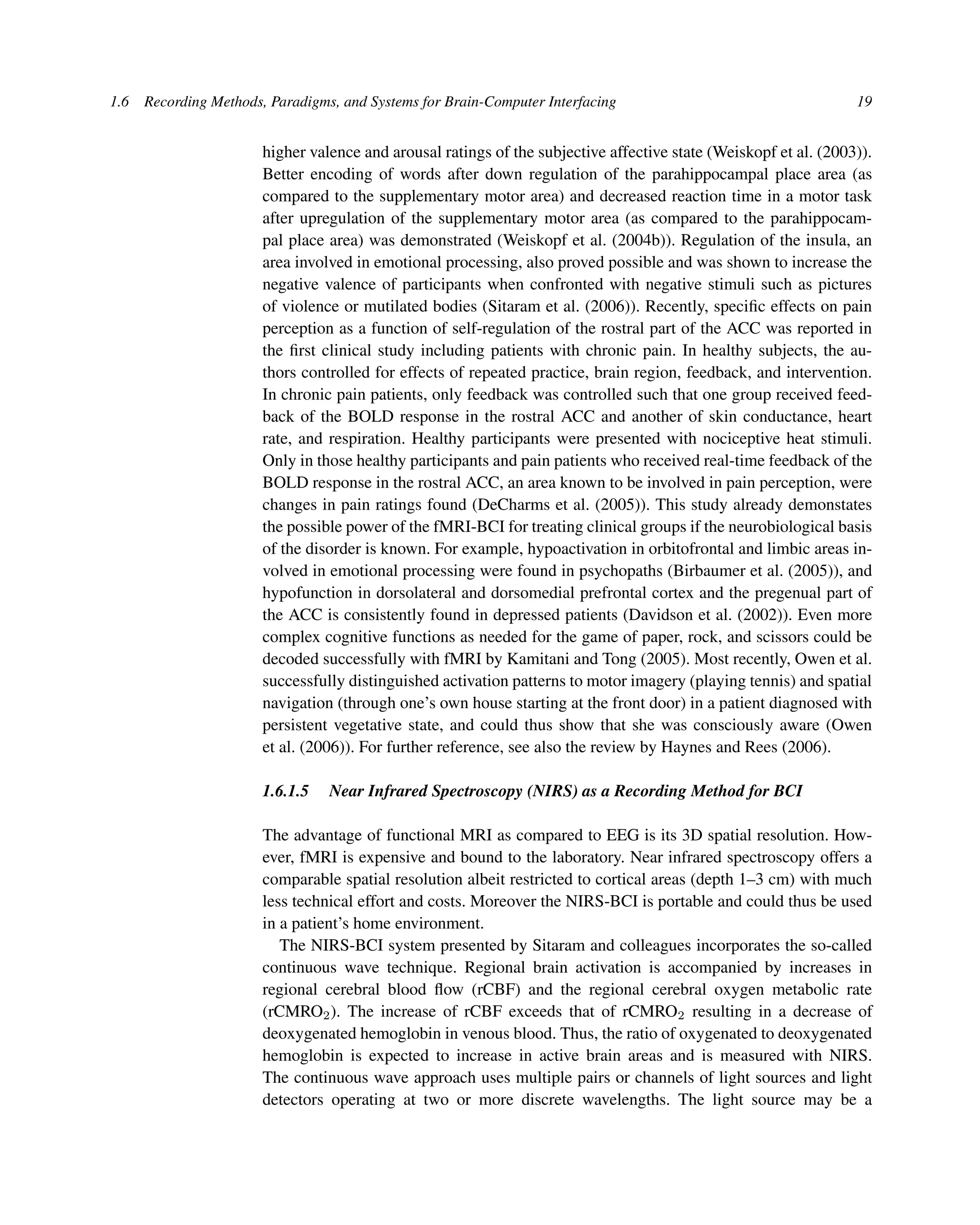 1.6 Recording Methods, Paradigms, and Systems for Brain-Computer Interfacing 19
higher valence and arousal ratings of the subjective affective state (Weiskopf et al. (2003)).
Better encoding of words after down regulation of the parahippocampal place area (as
compared to the supplementary motor area) and decreased reaction time in a motor task
after upregulation of the supplementary motor area (as compared to the parahippocam-
pal place area) was demonstrated (Weiskopf et al. (2004b)). Regulation of the insula, an
area involved in emotional processing, also proved possible and was shown to increase the
negative valence of participants when confronted with negative stimuli such as pictures
of violence or mutilated bodies (Sitaram et al. (2006)). Recently, speciﬁc effects on pain
perception as a function of self-regulation of the rostral part of the ACC was reported in
the ﬁrst clinical study including patients with chronic pain. In healthy subjects, the au-
thors controlled for effects of repeated practice, brain region, feedback, and intervention.
In chronic pain patients, only feedback was controlled such that one group received feed-
back of the BOLD response in the rostral ACC and another of skin conductance, heart
rate, and respiration. Healthy participants were presented with nociceptive heat stimuli.
Only in those healthy participants and pain patients who received real-time feedback of the
BOLD response in the rostral ACC, an area known to be involved in pain perception, were
changes in pain ratings found (DeCharms et al. (2005)). This study already demonstates
the possible power of the fMRI-BCI for treating clinical groups if the neurobiological basis
of the disorder is known. For example, hypoactivation in orbitofrontal and limbic areas in-
volved in emotional processing were found in psychopaths (Birbaumer et al. (2005)), and
hypofunction in dorsolateral and dorsomedial prefrontal cortex and the pregenual part of
the ACC is consistently found in depressed patients (Davidson et al. (2002)). Even more
complex cognitive functions as needed for the game of paper, rock, and scissors could be
decoded successfully with fMRI by Kamitani and Tong (2005). Most recently, Owen et al.
successfully distinguished activation patterns to motor imagery (playing tennis) and spatial
navigation (through one’s own house starting at the front door) in a patient diagnosed with
persistent vegetative state, and could thus show that she was consciously aware (Owen
et al. (2006)). For further reference, see also the review by Haynes and Rees (2006).
1.6.1.5 Near Infrared Spectroscopy (NIRS) as a Recording Method for BCI
The advantage of functional MRI as compared to EEG is its 3D spatial resolution. How-
ever, fMRI is expensive and bound to the laboratory. Near infrared spectroscopy offers a
comparable spatial resolution albeit restricted to cortical areas (depth 1–3 cm) with much
less technical effort and costs. Moreover the NIRS-BCI is portable and could thus be used
in a patient’s home environment.
The NIRS-BCI system presented by Sitaram and colleagues incorporates the so-called
continuous wave technique. Regional brain activation is accompanied by increases in
regional cerebral blood ﬂow (rCBF) and the regional cerebral oxygen metabolic rate
(rCMRO2). The increase of rCBF exceeds that of rCMRO2 resulting in a decrease of
deoxygenated hemoglobin in venous blood. Thus, the ratio of oxygenated to deoxygenated
hemoglobin is expected to increase in active brain areas and is measured with NIRS.
The continuous wave approach uses multiple pairs or channels of light sources and light
detectors operating at two or more discrete wavelengths. The light source may be a
 
