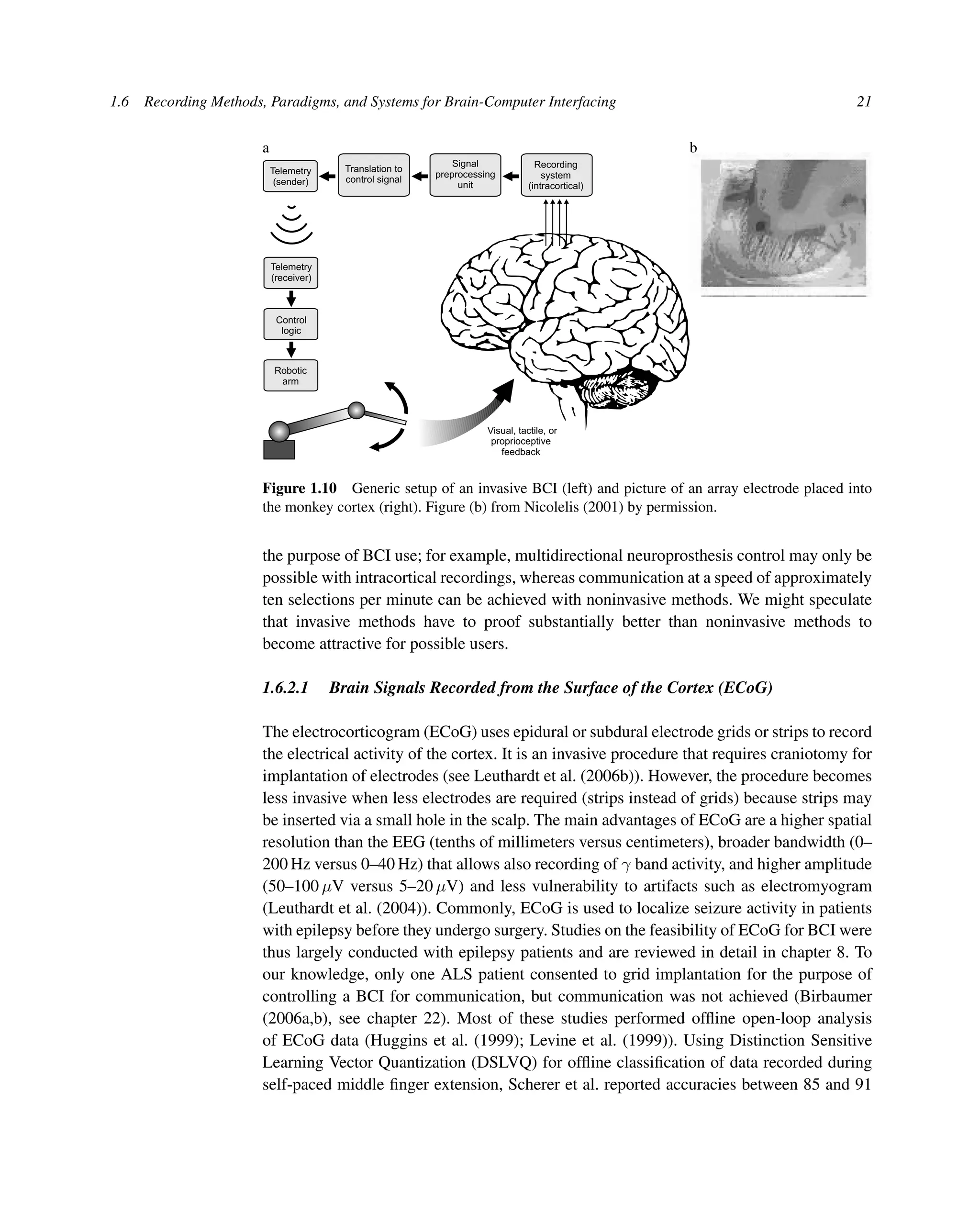 1.6 Recording Methods, Paradigms, and Systems for Brain-Computer Interfacing 21
a
Visual, tactile, or
proprioceptive
feedback
Telemetry
(receiver)
Telemetry
(sender)
Control
logic
Robotic
arm
Signal
preprocessing
unit
Recording
system
(intracortical)
Translation to
control signal
b
Figure 1.10 Generic setup of an invasive BCI (left) and picture of an array electrode placed into
the monkey cortex (right). Figure (b) from Nicolelis (2001) by permission.
the purpose of BCI use; for example, multidirectional neuroprosthesis control may only be
possible with intracortical recordings, whereas communication at a speed of approximately
ten selections per minute can be achieved with noninvasive methods. We might speculate
that invasive methods have to proof substantially better than noninvasive methods to
become attractive for possible users.
1.6.2.1 Brain Signals Recorded from the Surface of the Cortex (ECoG)
The electrocorticogram (ECoG) uses epidural or subdural electrode grids or strips to record
the electrical activity of the cortex. It is an invasive procedure that requires craniotomy for
implantation of electrodes (see Leuthardt et al. (2006b)). However, the procedure becomes
less invasive when less electrodes are required (strips instead of grids) because strips may
be inserted via a small hole in the scalp. The main advantages of ECoG are a higher spatial
resolution than the EEG (tenths of millimeters versus centimeters), broader bandwidth (0–
200 Hz versus 0–40 Hz) that allows also recording of γ band activity, and higher amplitude
(50–100 μV versus 5–20 μV) and less vulnerability to artifacts such as electromyogram
(Leuthardt et al. (2004)). Commonly, ECoG is used to localize seizure activity in patients
with epilepsy before they undergo surgery. Studies on the feasibility of ECoG for BCI were
thus largely conducted with epilepsy patients and are reviewed in detail in chapter 8. To
our knowledge, only one ALS patient consented to grid implantation for the purpose of
controlling a BCI for communication, but communication was not achieved (Birbaumer
(2006a,b), see chapter 22). Most of these studies performed ofﬂine open-loop analysis
of ECoG data (Huggins et al. (1999); Levine et al. (1999)). Using Distinction Sensitive
Learning Vector Quantization (DSLVQ) for ofﬂine classiﬁcation of data recorded during
self-paced middle ﬁnger extension, Scherer et al. reported accuracies between 85 and 91
 
