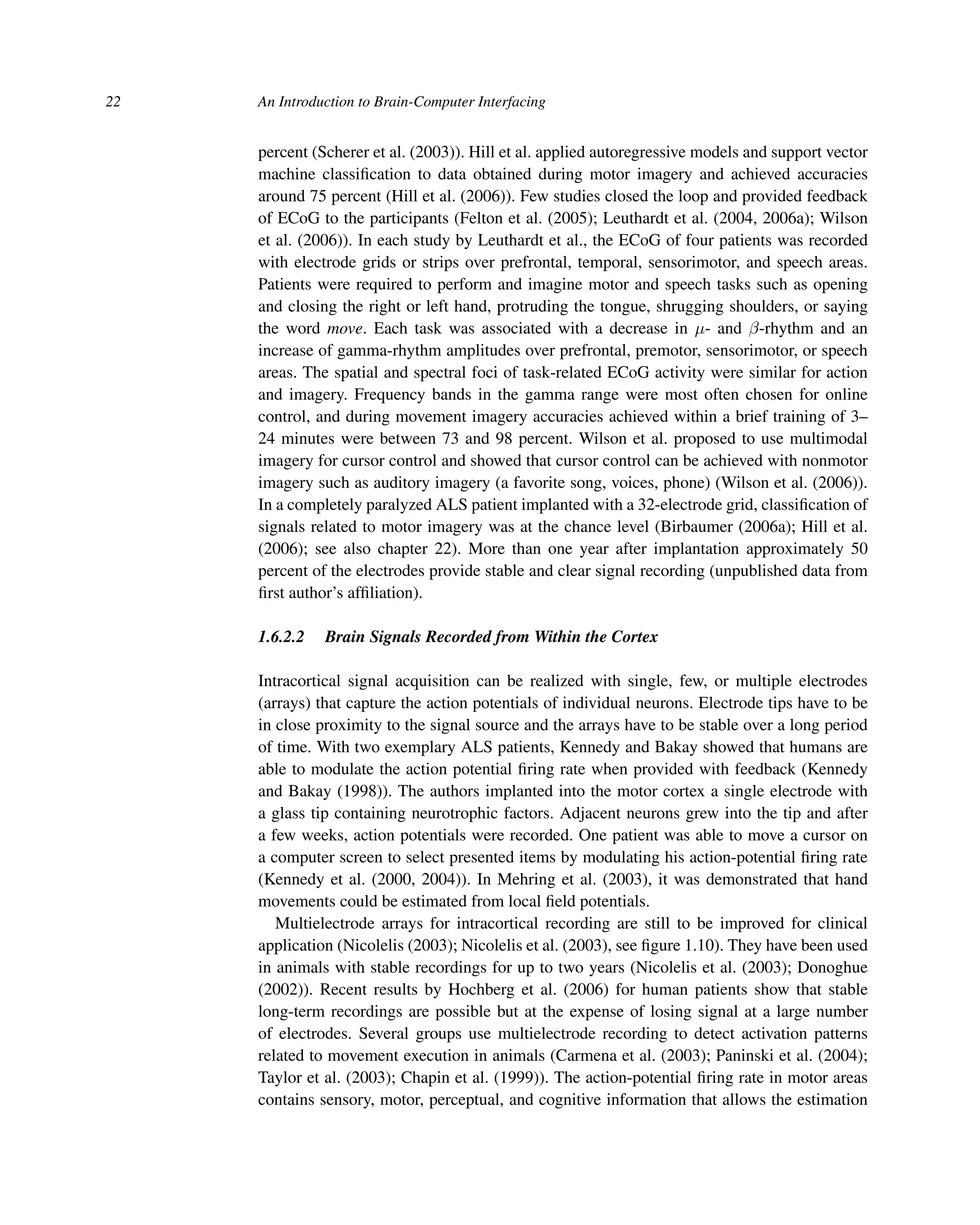 22 An Introduction to Brain-Computer Interfacing
percent (Scherer et al. (2003)). Hill et al. applied autoregressive models and support vector
machine classiﬁcation to data obtained during motor imagery and achieved accuracies
around 75 percent (Hill et al. (2006)). Few studies closed the loop and provided feedback
of ECoG to the participants (Felton et al. (2005); Leuthardt et al. (2004, 2006a); Wilson
et al. (2006)). In each study by Leuthardt et al., the ECoG of four patients was recorded
with electrode grids or strips over prefrontal, temporal, sensorimotor, and speech areas.
Patients were required to perform and imagine motor and speech tasks such as opening
and closing the right or left hand, protruding the tongue, shrugging shoulders, or saying
the word move. Each task was associated with a decrease in μ- and β-rhythm and an
increase of gamma-rhythm amplitudes over prefrontal, premotor, sensorimotor, or speech
areas. The spatial and spectral foci of task-related ECoG activity were similar for action
and imagery. Frequency bands in the gamma range were most often chosen for online
control, and during movement imagery accuracies achieved within a brief training of 3–
24 minutes were between 73 and 98 percent. Wilson et al. proposed to use multimodal
imagery for cursor control and showed that cursor control can be achieved with nonmotor
imagery such as auditory imagery (a favorite song, voices, phone) (Wilson et al. (2006)).
In a completely paralyzed ALS patient implanted with a 32-electrode grid, classiﬁcation of
signals related to motor imagery was at the chance level (Birbaumer (2006a); Hill et al.
(2006); see also chapter 22). More than one year after implantation approximately 50
percent of the electrodes provide stable and clear signal recording (unpublished data from
ﬁrst author’s afﬁliation).
1.6.2.2 Brain Signals Recorded from Within the Cortex
Intracortical signal acquisition can be realized with single, few, or multiple electrodes
(arrays) that capture the action potentials of individual neurons. Electrode tips have to be
in close proximity to the signal source and the arrays have to be stable over a long period
of time. With two exemplary ALS patients, Kennedy and Bakay showed that humans are
able to modulate the action potential ﬁring rate when provided with feedback (Kennedy
and Bakay (1998)). The authors implanted into the motor cortex a single electrode with
a glass tip containing neurotrophic factors. Adjacent neurons grew into the tip and after
a few weeks, action potentials were recorded. One patient was able to move a cursor on
a computer screen to select presented items by modulating his action-potential ﬁring rate
(Kennedy et al. (2000, 2004)). In Mehring et al. (2003), it was demonstrated that hand
movements could be estimated from local ﬁeld potentials.
Multielectrode arrays for intracortical recording are still to be improved for clinical
application (Nicolelis (2003); Nicolelis et al. (2003), see ﬁgure 1.10). They have been used
in animals with stable recordings for up to two years (Nicolelis et al. (2003); Donoghue
(2002)). Recent results by Hochberg et al. (2006) for human patients show that stable
long-term recordings are possible but at the expense of losing signal at a large number
of electrodes. Several groups use multielectrode recording to detect activation patterns
related to movement execution in animals (Carmena et al. (2003); Paninski et al. (2004);
Taylor et al. (2003); Chapin et al. (1999)). The action-potential ﬁring rate in motor areas
contains sensory, motor, perceptual, and cognitive information that allows the estimation
 