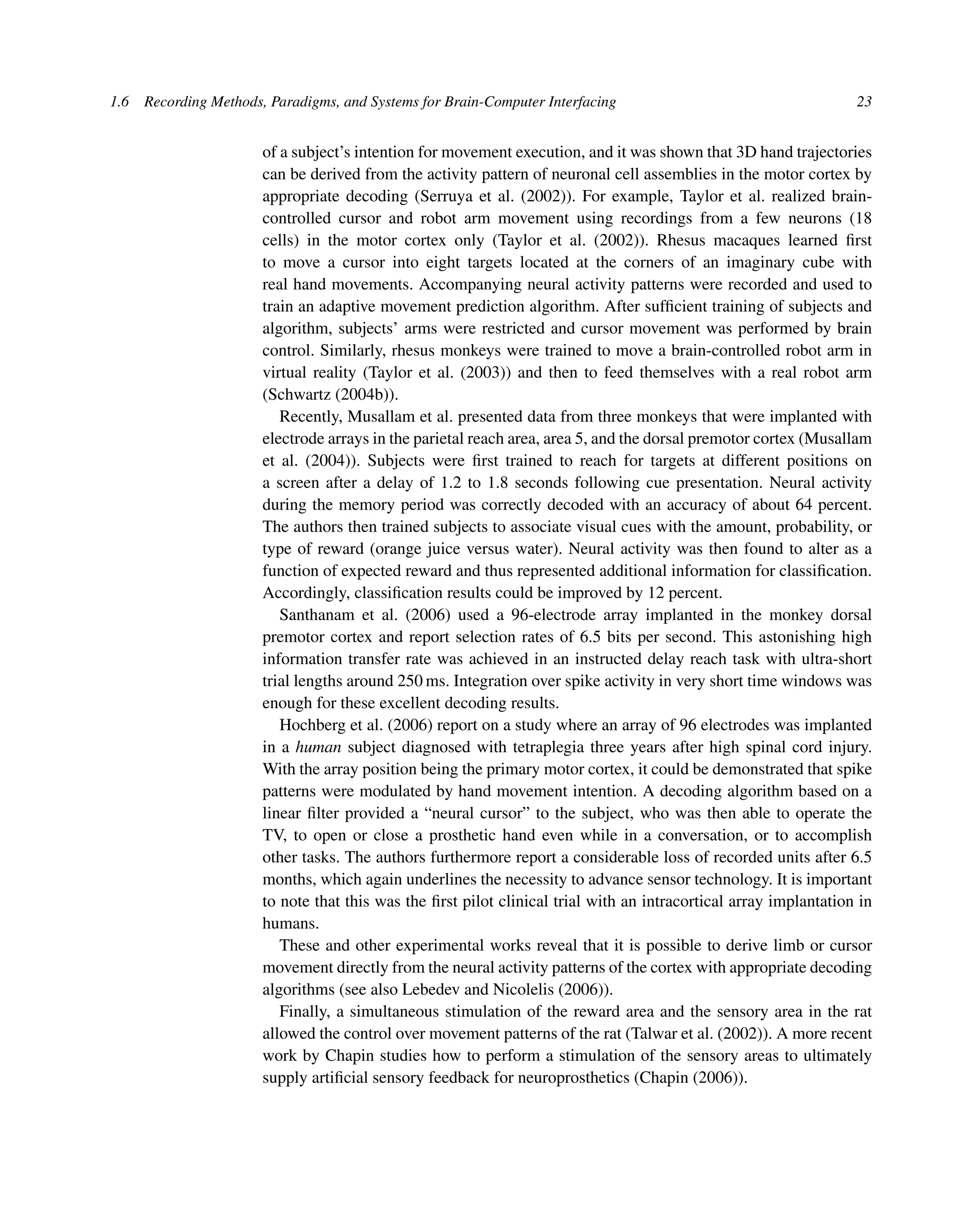 1.6 Recording Methods, Paradigms, and Systems for Brain-Computer Interfacing 23
of a subject’s intention for movement execution, and it was shown that 3D hand trajectories
can be derived from the activity pattern of neuronal cell assemblies in the motor cortex by
appropriate decoding (Serruya et al. (2002)). For example, Taylor et al. realized brain-
controlled cursor and robot arm movement using recordings from a few neurons (18
cells) in the motor cortex only (Taylor et al. (2002)). Rhesus macaques learned ﬁrst
to move a cursor into eight targets located at the corners of an imaginary cube with
real hand movements. Accompanying neural activity patterns were recorded and used to
train an adaptive movement prediction algorithm. After sufﬁcient training of subjects and
algorithm, subjects’ arms were restricted and cursor movement was performed by brain
control. Similarly, rhesus monkeys were trained to move a brain-controlled robot arm in
virtual reality (Taylor et al. (2003)) and then to feed themselves with a real robot arm
(Schwartz (2004b)).
Recently, Musallam et al. presented data from three monkeys that were implanted with
electrode arrays in the parietal reach area, area 5, and the dorsal premotor cortex (Musallam
et al. (2004)). Subjects were ﬁrst trained to reach for targets at different positions on
a screen after a delay of 1.2 to 1.8 seconds following cue presentation. Neural activity
during the memory period was correctly decoded with an accuracy of about 64 percent.
The authors then trained subjects to associate visual cues with the amount, probability, or
type of reward (orange juice versus water). Neural activity was then found to alter as a
function of expected reward and thus represented additional information for classiﬁcation.
Accordingly, classiﬁcation results could be improved by 12 percent.
Santhanam et al. (2006) used a 96-electrode array implanted in the monkey dorsal
premotor cortex and report selection rates of 6.5 bits per second. This astonishing high
information transfer rate was achieved in an instructed delay reach task with ultra-short
trial lengths around 250 ms. Integration over spike activity in very short time windows was
enough for these excellent decoding results.
Hochberg et al. (2006) report on a study where an array of 96 electrodes was implanted
in a human subject diagnosed with tetraplegia three years after high spinal cord injury.
With the array position being the primary motor cortex, it could be demonstrated that spike
patterns were modulated by hand movement intention. A decoding algorithm based on a
linear ﬁlter provided a “neural cursor” to the subject, who was then able to operate the
TV, to open or close a prosthetic hand even while in a conversation, or to accomplish
other tasks. The authors furthermore report a considerable loss of recorded units after 6.5
months, which again underlines the necessity to advance sensor technology. It is important
to note that this was the ﬁrst pilot clinical trial with an intracortical array implantation in
humans.
These and other experimental works reveal that it is possible to derive limb or cursor
movement directly from the neural activity patterns of the cortex with appropriate decoding
algorithms (see also Lebedev and Nicolelis (2006)).
Finally, a simultaneous stimulation of the reward area and the sensory area in the rat
allowed the control over movement patterns of the rat (Talwar et al. (2002)). A more recent
work by Chapin studies how to perform a stimulation of the sensory areas to ultimately
supply artiﬁcial sensory feedback for neuroprosthetics (Chapin (2006)).
 