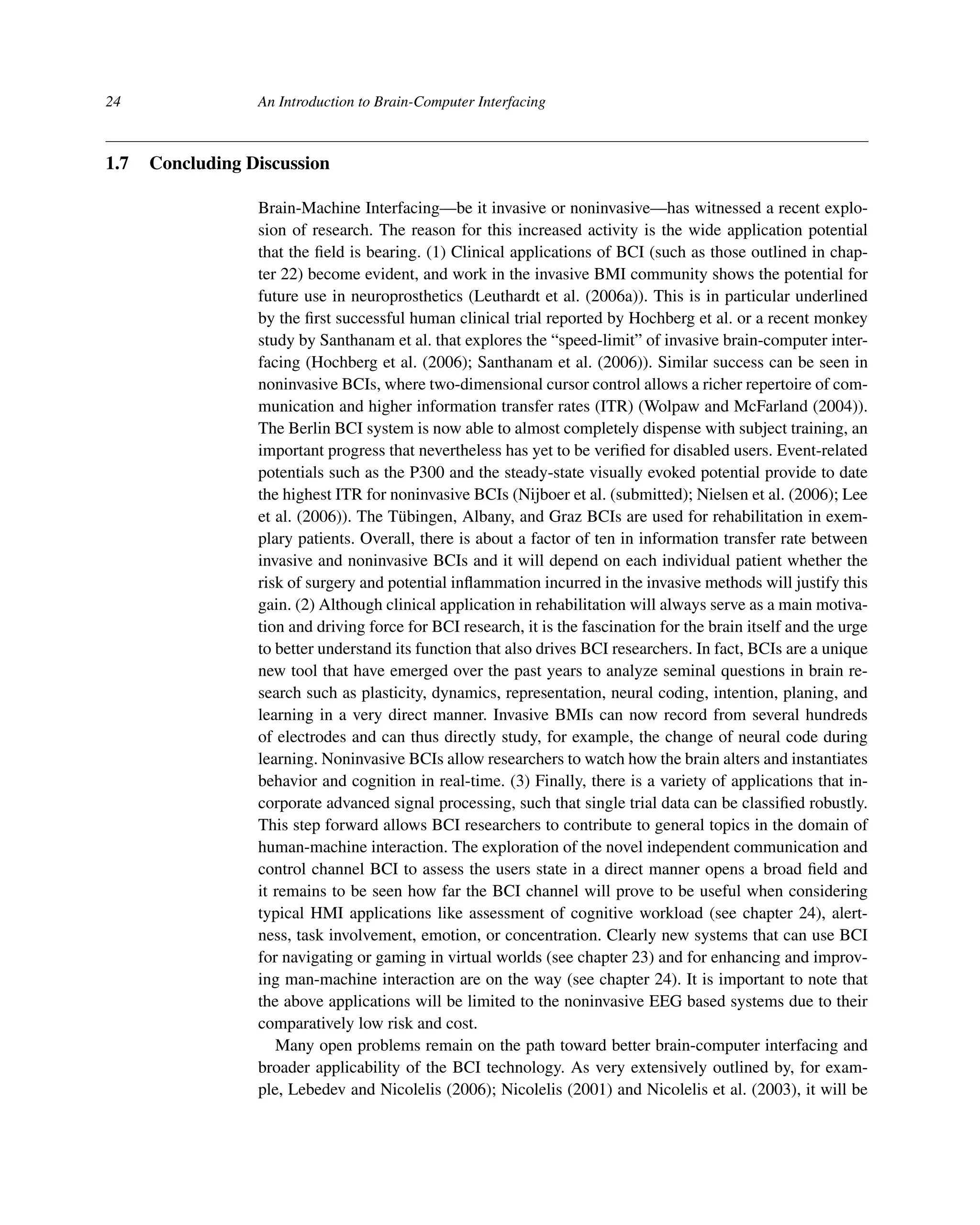 24 An Introduction to Brain-Computer Interfacing
1.7 Concluding Discussion
Brain-Machine Interfacing—be it invasive or noninvasive—has witnessed a recent explo-
sion of research. The reason for this increased activity is the wide application potential
that the ﬁeld is bearing. (1) Clinical applications of BCI (such as those outlined in chap-
ter 22) become evident, and work in the invasive BMI community shows the potential for
future use in neuroprosthetics (Leuthardt et al. (2006a)). This is in particular underlined
by the ﬁrst successful human clinical trial reported by Hochberg et al. or a recent monkey
study by Santhanam et al. that explores the “speed-limit” of invasive brain-computer inter-
facing (Hochberg et al. (2006); Santhanam et al. (2006)). Similar success can be seen in
noninvasive BCIs, where two-dimensional cursor control allows a richer repertoire of com-
munication and higher information transfer rates (ITR) (Wolpaw and McFarland (2004)).
The Berlin BCI system is now able to almost completely dispense with subject training, an
important progress that nevertheless has yet to be veriﬁed for disabled users. Event-related
potentials such as the P300 and the steady-state visually evoked potential provide to date
the highest ITR for noninvasive BCIs (Nijboer et al. (submitted); Nielsen et al. (2006); Lee
et al. (2006)). The Tübingen, Albany, and Graz BCIs are used for rehabilitation in exem-
plary patients. Overall, there is about a factor of ten in information transfer rate between
invasive and noninvasive BCIs and it will depend on each individual patient whether the
risk of surgery and potential inﬂammation incurred in the invasive methods will justify this
gain. (2) Although clinical application in rehabilitation will always serve as a main motiva-
tion and driving force for BCI research, it is the fascination for the brain itself and the urge
to better understand its function that also drives BCI researchers. In fact, BCIs are a unique
new tool that have emerged over the past years to analyze seminal questions in brain re-
search such as plasticity, dynamics, representation, neural coding, intention, planing, and
learning in a very direct manner. Invasive BMIs can now record from several hundreds
of electrodes and can thus directly study, for example, the change of neural code during
learning. Noninvasive BCIs allow researchers to watch how the brain alters and instantiates
behavior and cognition in real-time. (3) Finally, there is a variety of applications that in-
corporate advanced signal processing, such that single trial data can be classiﬁed robustly.
This step forward allows BCI researchers to contribute to general topics in the domain of
human-machine interaction. The exploration of the novel independent communication and
control channel BCI to assess the users state in a direct manner opens a broad ﬁeld and
it remains to be seen how far the BCI channel will prove to be useful when considering
typical HMI applications like assessment of cognitive workload (see chapter 24), alert-
ness, task involvement, emotion, or concentration. Clearly new systems that can use BCI
for navigating or gaming in virtual worlds (see chapter 23) and for enhancing and improv-
ing man-machine interaction are on the way (see chapter 24). It is important to note that
the above applications will be limited to the noninvasive EEG based systems due to their
comparatively low risk and cost.
Many open problems remain on the path toward better brain-computer interfacing and
broader applicability of the BCI technology. As very extensively outlined by, for exam-
ple, Lebedev and Nicolelis (2006); Nicolelis (2001) and Nicolelis et al. (2003), it will be
 