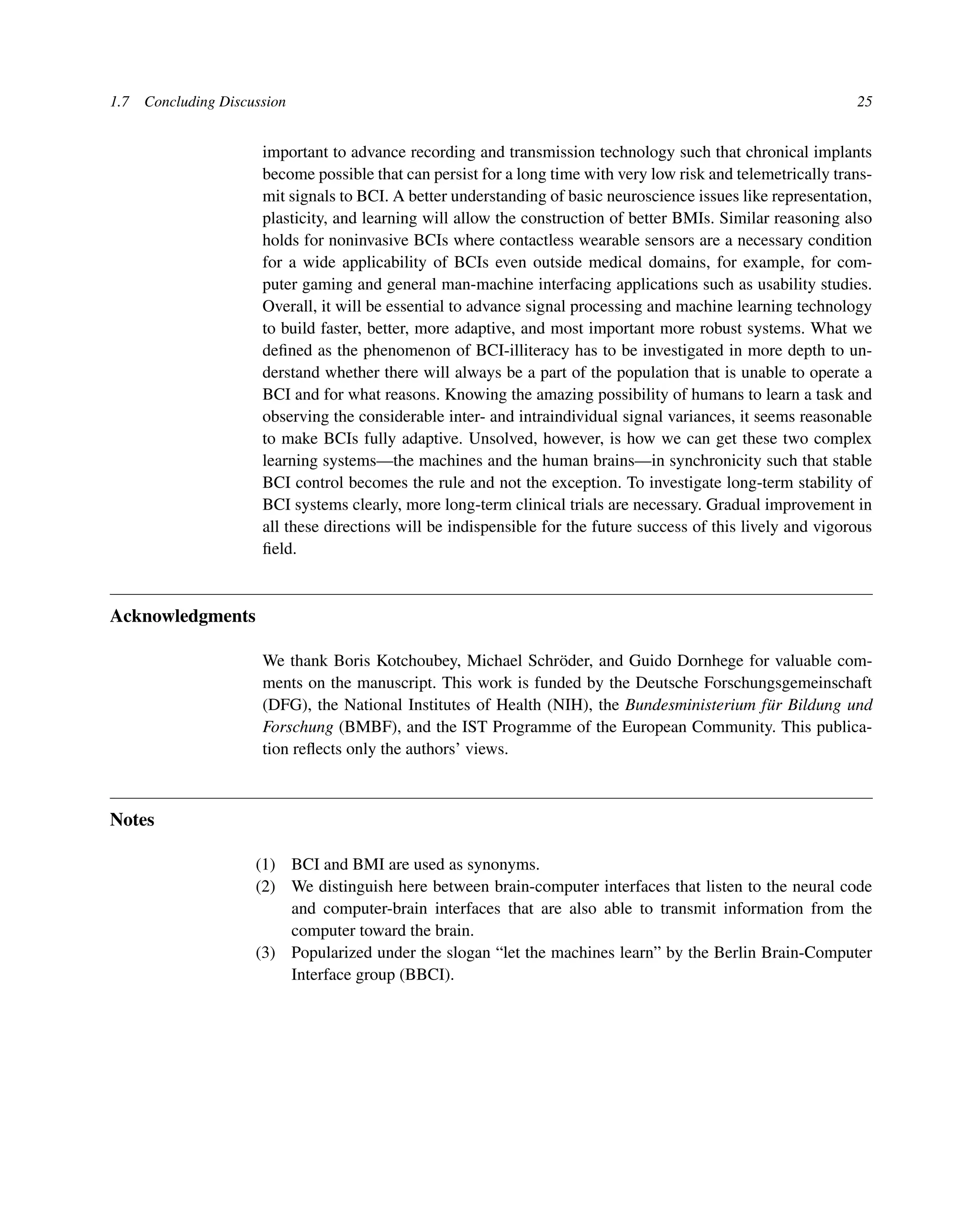 1.7 Concluding Discussion 25
important to advance recording and transmission technology such that chronical implants
become possible that can persist for a long time with very low risk and telemetrically trans-
mit signals to BCI. A better understanding of basic neuroscience issues like representation,
plasticity, and learning will allow the construction of better BMIs. Similar reasoning also
holds for noninvasive BCIs where contactless wearable sensors are a necessary condition
for a wide applicability of BCIs even outside medical domains, for example, for com-
puter gaming and general man-machine interfacing applications such as usability studies.
Overall, it will be essential to advance signal processing and machine learning technology
to build faster, better, more adaptive, and most important more robust systems. What we
deﬁned as the phenomenon of BCI-illiteracy has to be investigated in more depth to un-
derstand whether there will always be a part of the population that is unable to operate a
BCI and for what reasons. Knowing the amazing possibility of humans to learn a task and
observing the considerable inter- and intraindividual signal variances, it seems reasonable
to make BCIs fully adaptive. Unsolved, however, is how we can get these two complex
learning systems—the machines and the human brains—in synchronicity such that stable
BCI control becomes the rule and not the exception. To investigate long-term stability of
BCI systems clearly, more long-term clinical trials are necessary. Gradual improvement in
all these directions will be indispensible for the future success of this lively and vigorous
ﬁeld.
Acknowledgments
We thank Boris Kotchoubey, Michael Schröder, and Guido Dornhege for valuable com-
ments on the manuscript. This work is funded by the Deutsche Forschungsgemeinschaft
(DFG), the National Institutes of Health (NIH), the Bundesministerium für Bildung und
Forschung (BMBF), and the IST Programme of the European Community. This publica-
tion reﬂects only the authors’ views.
Notes
(1) BCI and BMI are used as synonyms.
(2) We distinguish here between brain-computer interfaces that listen to the neural code
and computer-brain interfaces that are also able to transmit information from the
computer toward the brain.
(3) Popularized under the slogan “let the machines learn” by the Berlin Brain-Computer
Interface group (BBCI).
 