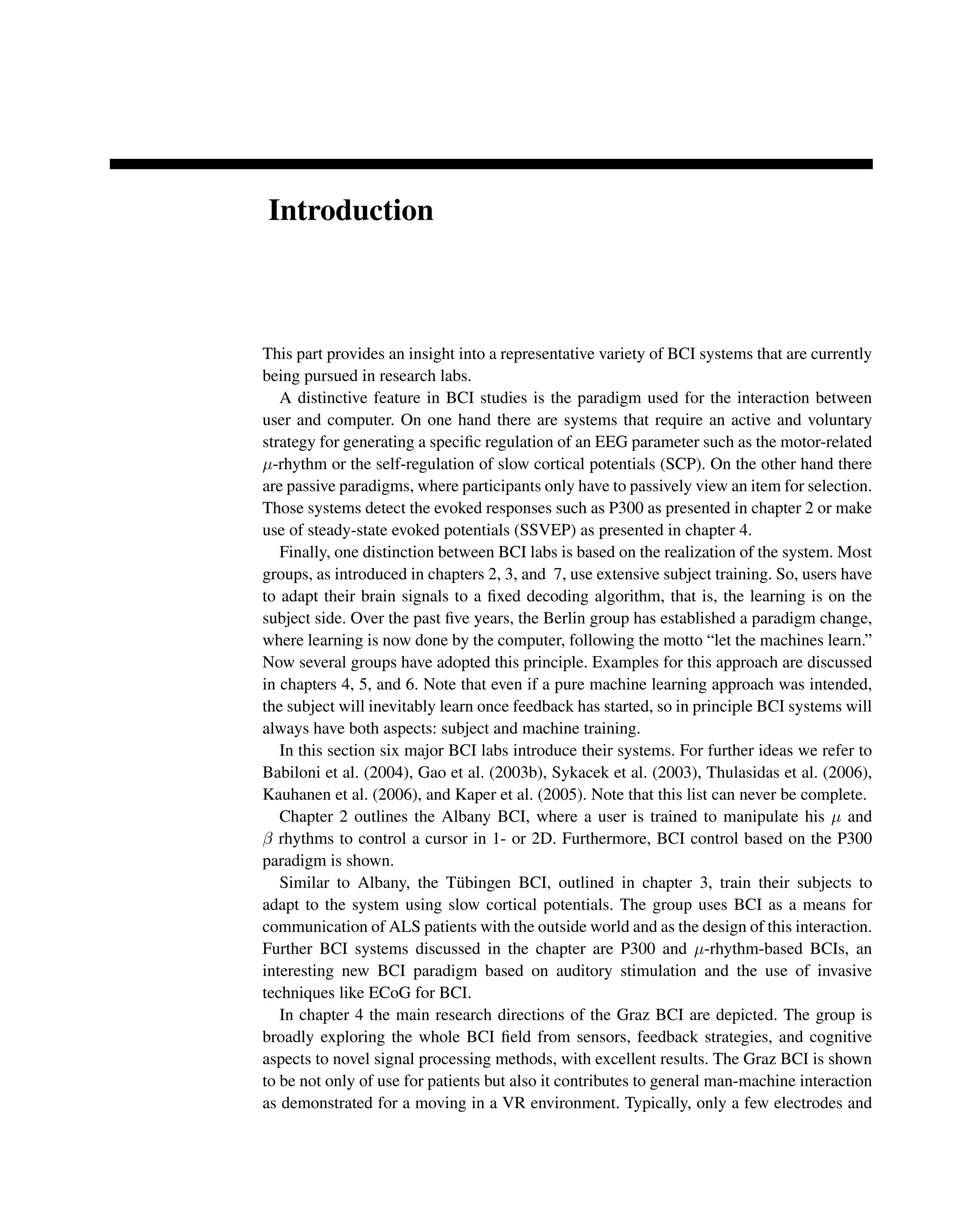 Introduction
This part provides an insight into a representative variety of BCI systems that are currently
being pursued in research labs.
A distinctive feature in BCI studies is the paradigm used for the interaction between
user and computer. On one hand there are systems that require an active and voluntary
strategy for generating a speciﬁc regulation of an EEG parameter such as the motor-related
μ-rhythm or the self-regulation of slow cortical potentials (SCP). On the other hand there
are passive paradigms, where participants only have to passively view an item for selection.
Those systems detect the evoked responses such as P300 as presented in chapter 2 or make
use of steady-state evoked potentials (SSVEP) as presented in chapter 4.
Finally, one distinction between BCI labs is based on the realization of the system. Most
groups, as introduced in chapters 2, 3, and 7, use extensive subject training. So, users have
to adapt their brain signals to a ﬁxed decoding algorithm, that is, the learning is on the
subject side. Over the past ﬁve years, the Berlin group has established a paradigm change,
where learning is now done by the computer, following the motto “let the machines learn.”
Now several groups have adopted this principle. Examples for this approach are discussed
in chapters 4, 5, and 6. Note that even if a pure machine learning approach was intended,
the subject will inevitably learn once feedback has started, so in principle BCI systems will
always have both aspects: subject and machine training.
In this section six major BCI labs introduce their systems. For further ideas we refer to
Babiloni et al. (2004), Gao et al. (2003b), Sykacek et al. (2003), Thulasidas et al. (2006),
Kauhanen et al. (2006), and Kaper et al. (2005). Note that this list can never be complete.
Chapter 2 outlines the Albany BCI, where a user is trained to manipulate his μ and
β rhythms to control a cursor in 1- or 2D. Furthermore, BCI control based on the P300
paradigm is shown.
Similar to Albany, the Tübingen BCI, outlined in chapter 3, train their subjects to
adapt to the system using slow cortical potentials. The group uses BCI as a means for
communication of ALS patients with the outside world and as the design of this interaction.
Further BCI systems discussed in the chapter are P300 and μ-rhythm-based BCIs, an
interesting new BCI paradigm based on auditory stimulation and the use of invasive
techniques like ECoG for BCI.
In chapter 4 the main research directions of the Graz BCI are depicted. The group is
broadly exploring the whole BCI ﬁeld from sensors, feedback strategies, and cognitive
aspects to novel signal processing methods, with excellent results. The Graz BCI is shown
to be not only of use for patients but also it contributes to general man-machine interaction
as demonstrated for a moving in a VR environment. Typically, only a few electrodes and
 