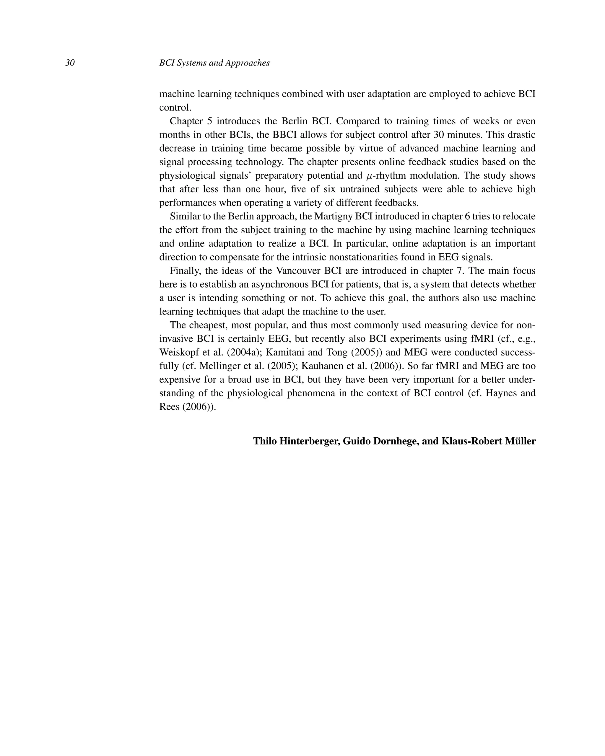 30 BCI Systems and Approaches
machine learning techniques combined with user adaptation are employed to achieve BCI
control.
Chapter 5 introduces the Berlin BCI. Compared to training times of weeks or even
months in other BCIs, the BBCI allows for subject control after 30 minutes. This drastic
decrease in training time became possible by virtue of advanced machine learning and
signal processing technology. The chapter presents online feedback studies based on the
physiological signals’ preparatory potential and μ-rhythm modulation. The study shows
that after less than one hour, ﬁve of six untrained subjects were able to achieve high
performances when operating a variety of different feedbacks.
Similar to the Berlin approach, the Martigny BCI introduced in chapter 6 tries to relocate
the effort from the subject training to the machine by using machine learning techniques
and online adaptation to realize a BCI. In particular, online adaptation is an important
direction to compensate for the intrinsic nonstationarities found in EEG signals.
Finally, the ideas of the Vancouver BCI are introduced in chapter 7. The main focus
here is to establish an asynchronous BCI for patients, that is, a system that detects whether
a user is intending something or not. To achieve this goal, the authors also use machine
learning techniques that adapt the machine to the user.
The cheapest, most popular, and thus most commonly used measuring device for non-
invasive BCI is certainly EEG, but recently also BCI experiments using fMRI (cf., e.g.,
Weiskopf et al. (2004a); Kamitani and Tong (2005)) and MEG were conducted success-
fully (cf. Mellinger et al. (2005); Kauhanen et al. (2006)). So far fMRI and MEG are too
expensive for a broad use in BCI, but they have been very important for a better under-
standing of the physiological phenomena in the context of BCI control (cf. Haynes and
Rees (2006)).
Thilo Hinterberger, Guido Dornhege, and Klaus-Robert Müller
 