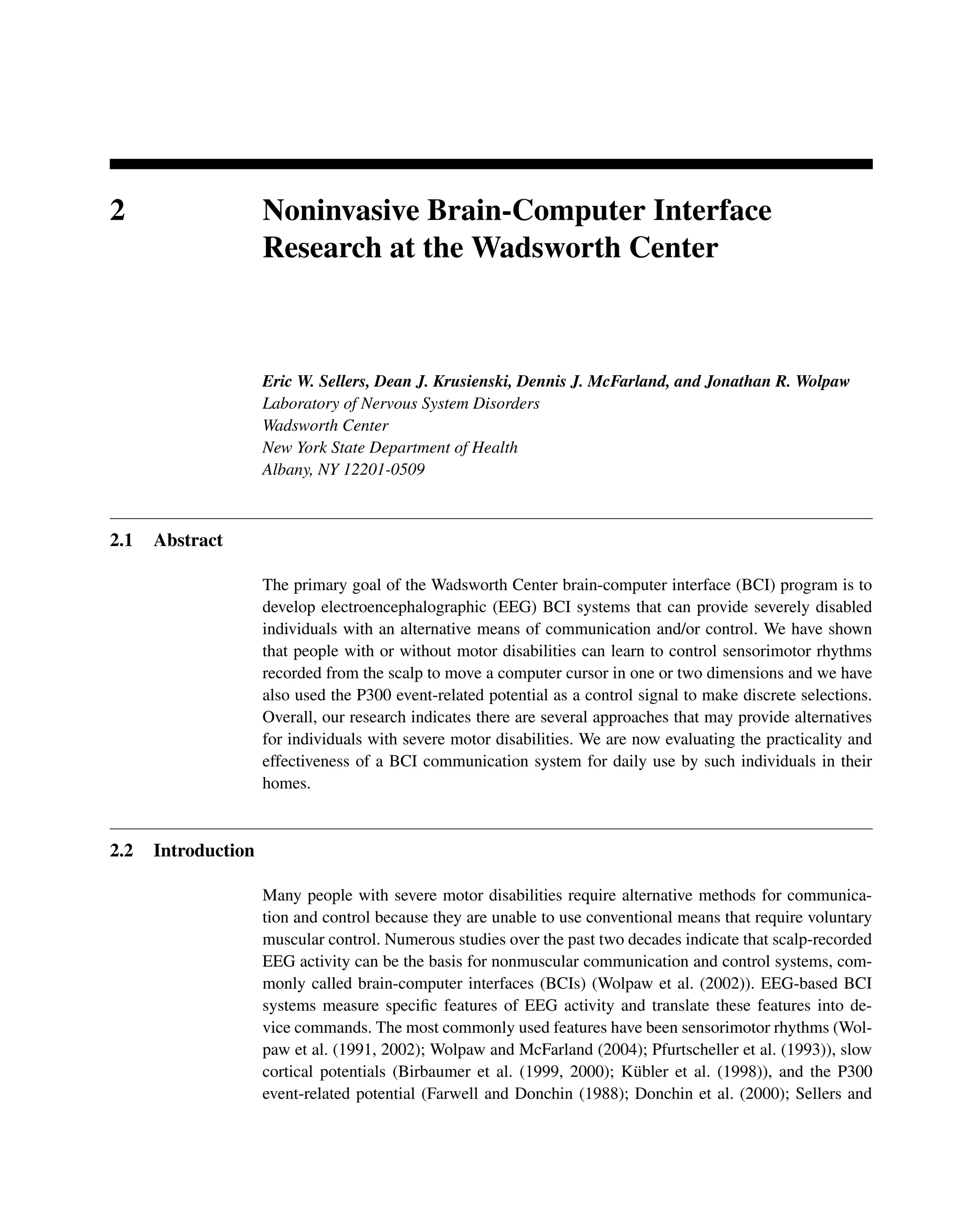 2 Noninvasive Brain-Computer Interface
Research at the Wadsworth Center
Eric W. Sellers, Dean J. Krusienski, Dennis J. McFarland, and Jonathan R. Wolpaw
Laboratory of Nervous System Disorders
Wadsworth Center
New York State Department of Health
Albany, NY 12201-0509
2.1 Abstract
The primary goal of the Wadsworth Center brain-computer interface (BCI) program is to
develop electroencephalographic (EEG) BCI systems that can provide severely disabled
individuals with an alternative means of communication and/or control. We have shown
that people with or without motor disabilities can learn to control sensorimotor rhythms
recorded from the scalp to move a computer cursor in one or two dimensions and we have
also used the P300 event-related potential as a control signal to make discrete selections.
Overall, our research indicates there are several approaches that may provide alternatives
for individuals with severe motor disabilities. We are now evaluating the practicality and
effectiveness of a BCI communication system for daily use by such individuals in their
homes.
2.2 Introduction
Many people with severe motor disabilities require alternative methods for communica-
tion and control because they are unable to use conventional means that require voluntary
muscular control. Numerous studies over the past two decades indicate that scalp-recorded
EEG activity can be the basis for nonmuscular communication and control systems, com-
monly called brain-computer interfaces (BCIs) (Wolpaw et al. (2002)). EEG-based BCI
systems measure speciﬁc features of EEG activity and translate these features into de-
vice commands. The most commonly used features have been sensorimotor rhythms (Wol-
paw et al. (1991, 2002); Wolpaw and McFarland (2004); Pfurtscheller et al. (1993)), slow
cortical potentials (Birbaumer et al. (1999, 2000); Kübler et al. (1998)), and the P300
event-related potential (Farwell and Donchin (1988); Donchin et al. (2000); Sellers and
 
