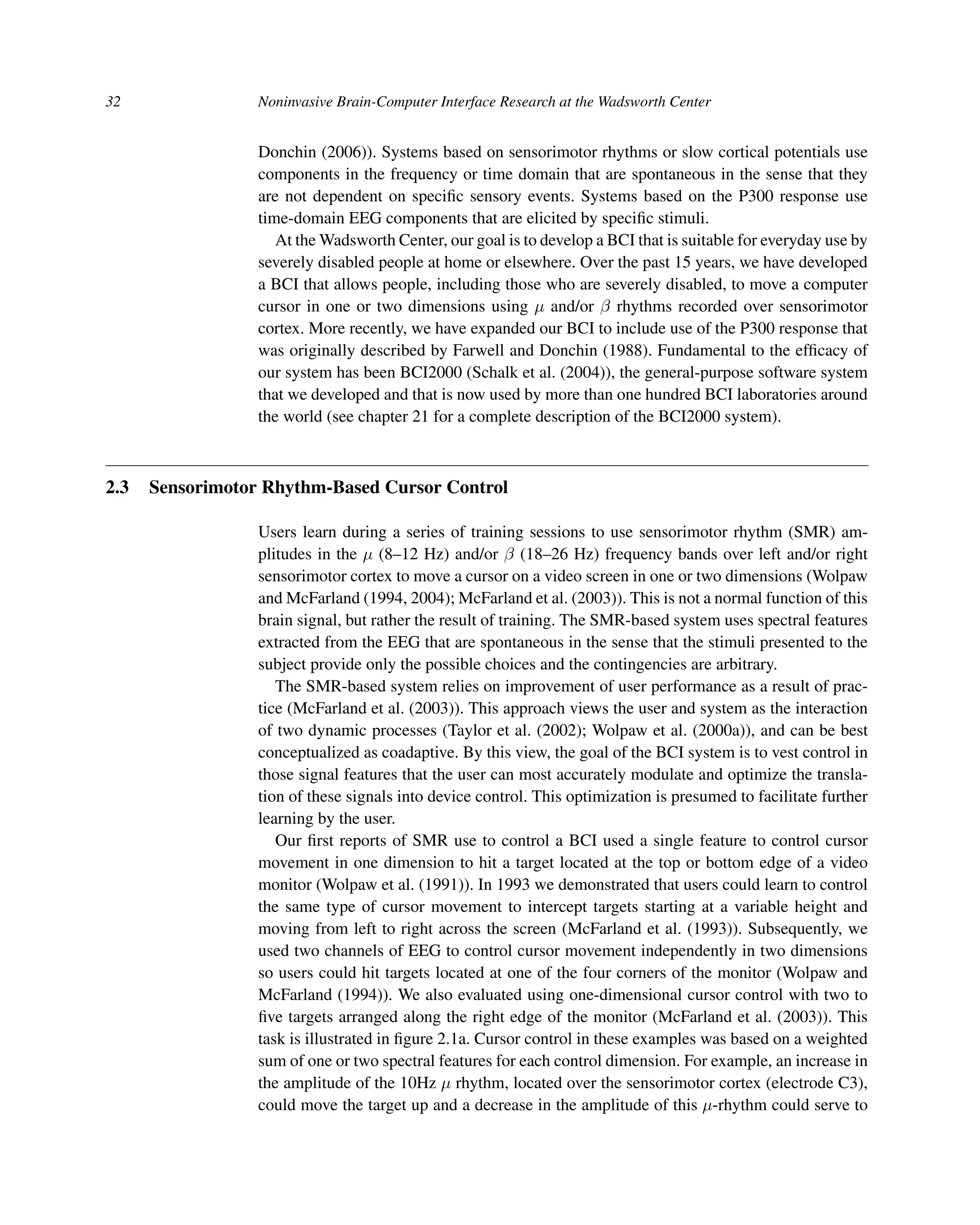 32 Noninvasive Brain-Computer Interface Research at the Wadsworth Center
Donchin (2006)). Systems based on sensorimotor rhythms or slow cortical potentials use
components in the frequency or time domain that are spontaneous in the sense that they
are not dependent on speciﬁc sensory events. Systems based on the P300 response use
time-domain EEG components that are elicited by speciﬁc stimuli.
At the Wadsworth Center, our goal is to develop a BCI that is suitable for everyday use by
severely disabled people at home or elsewhere. Over the past 15 years, we have developed
a BCI that allows people, including those who are severely disabled, to move a computer
cursor in one or two dimensions using μ and/or β rhythms recorded over sensorimotor
cortex. More recently, we have expanded our BCI to include use of the P300 response that
was originally described by Farwell and Donchin (1988). Fundamental to the efﬁcacy of
our system has been BCI2000 (Schalk et al. (2004)), the general-purpose software system
that we developed and that is now used by more than one hundred BCI laboratories around
the world (see chapter 21 for a complete description of the BCI2000 system).
2.3 Sensorimotor Rhythm-Based Cursor Control
Users learn during a series of training sessions to use sensorimotor rhythm (SMR) am-
plitudes in the μ (8–12 Hz) and/or β (18–26 Hz) frequency bands over left and/or right
sensorimotor cortex to move a cursor on a video screen in one or two dimensions (Wolpaw
and McFarland (1994, 2004); McFarland et al. (2003)). This is not a normal function of this
brain signal, but rather the result of training. The SMR-based system uses spectral features
extracted from the EEG that are spontaneous in the sense that the stimuli presented to the
subject provide only the possible choices and the contingencies are arbitrary.
The SMR-based system relies on improvement of user performance as a result of prac-
tice (McFarland et al. (2003)). This approach views the user and system as the interaction
of two dynamic processes (Taylor et al. (2002); Wolpaw et al. (2000a)), and can be best
conceptualized as coadaptive. By this view, the goal of the BCI system is to vest control in
those signal features that the user can most accurately modulate and optimize the transla-
tion of these signals into device control. This optimization is presumed to facilitate further
learning by the user.
Our ﬁrst reports of SMR use to control a BCI used a single feature to control cursor
movement in one dimension to hit a target located at the top or bottom edge of a video
monitor (Wolpaw et al. (1991)). In 1993 we demonstrated that users could learn to control
the same type of cursor movement to intercept targets starting at a variable height and
moving from left to right across the screen (McFarland et al. (1993)). Subsequently, we
used two channels of EEG to control cursor movement independently in two dimensions
so users could hit targets located at one of the four corners of the monitor (Wolpaw and
McFarland (1994)). We also evaluated using one-dimensional cursor control with two to
ﬁve targets arranged along the right edge of the monitor (McFarland et al. (2003)). This
task is illustrated in ﬁgure 2.1a. Cursor control in these examples was based on a weighted
sum of one or two spectral features for each control dimension. For example, an increase in
the amplitude of the 10Hz μ rhythm, located over the sensorimotor cortex (electrode C3),
could move the target up and a decrease in the amplitude of this μ-rhythm could serve to
 