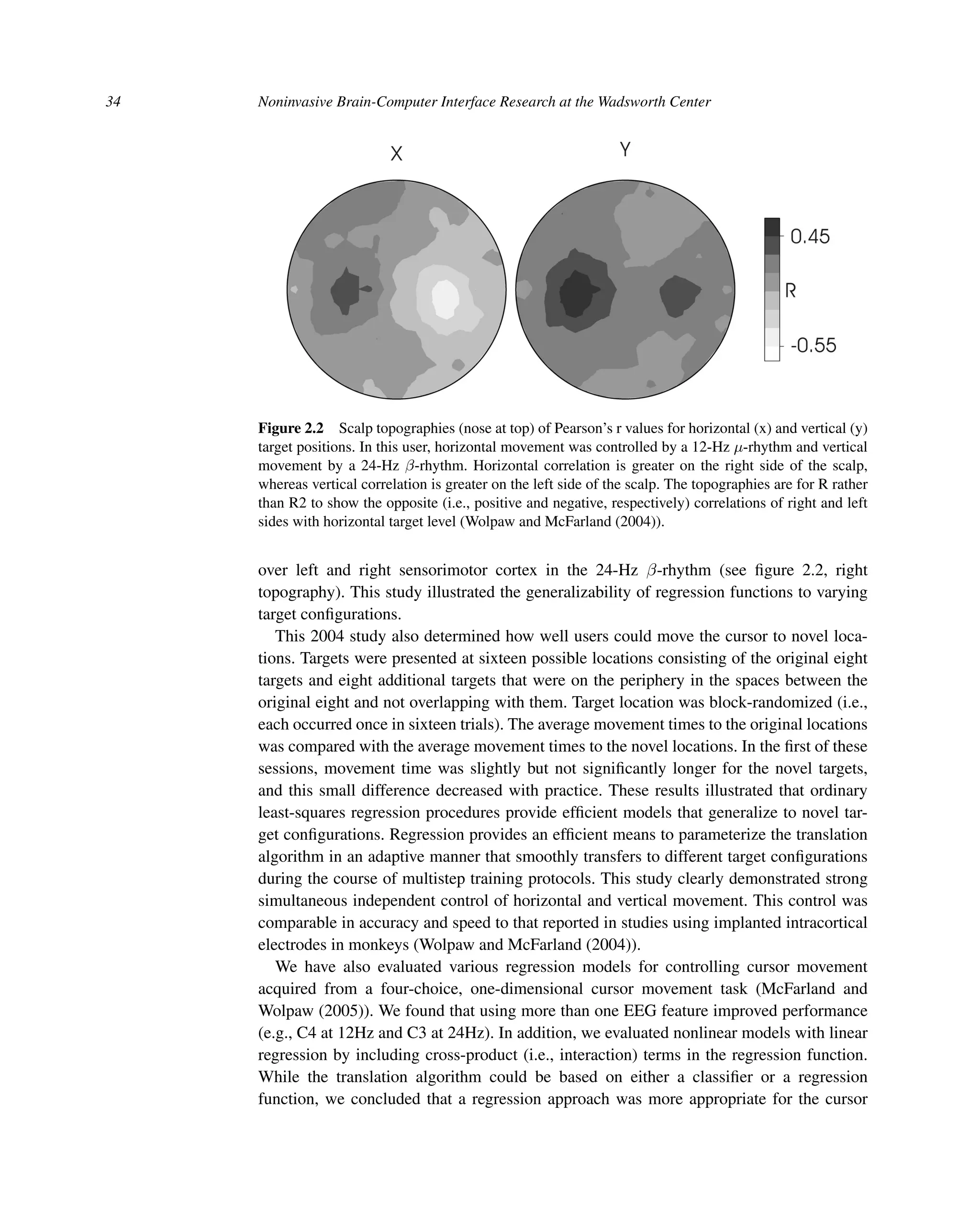 34 Noninvasive Brain-Computer Interface Research at the Wadsworth Center
Figure 2.2 Scalp topographies (nose at top) of Pearson’s r values for horizontal (x) and vertical (y)
target positions. In this user, horizontal movement was controlled by a 12-Hz μ-rhythm and vertical
movement by a 24-Hz β-rhythm. Horizontal correlation is greater on the right side of the scalp,
whereas vertical correlation is greater on the left side of the scalp. The topographies are for R rather
than R2 to show the opposite (i.e., positive and negative, respectively) correlations of right and left
sides with horizontal target level (Wolpaw and McFarland (2004)).
over left and right sensorimotor cortex in the 24-Hz β-rhythm (see ﬁgure 2.2, right
topography). This study illustrated the generalizability of regression functions to varying
target conﬁgurations.
This 2004 study also determined how well users could move the cursor to novel loca-
tions. Targets were presented at sixteen possible locations consisting of the original eight
targets and eight additional targets that were on the periphery in the spaces between the
original eight and not overlapping with them. Target location was block-randomized (i.e.,
each occurred once in sixteen trials). The average movement times to the original locations
was compared with the average movement times to the novel locations. In the ﬁrst of these
sessions, movement time was slightly but not signiﬁcantly longer for the novel targets,
and this small difference decreased with practice. These results illustrated that ordinary
least-squares regression procedures provide efﬁcient models that generalize to novel tar-
get conﬁgurations. Regression provides an efﬁcient means to parameterize the translation
algorithm in an adaptive manner that smoothly transfers to different target conﬁgurations
during the course of multistep training protocols. This study clearly demonstrated strong
simultaneous independent control of horizontal and vertical movement. This control was
comparable in accuracy and speed to that reported in studies using implanted intracortical
electrodes in monkeys (Wolpaw and McFarland (2004)).
We have also evaluated various regression models for controlling cursor movement
acquired from a four-choice, one-dimensional cursor movement task (McFarland and
Wolpaw (2005)). We found that using more than one EEG feature improved performance
(e.g., C4 at 12Hz and C3 at 24Hz). In addition, we evaluated nonlinear models with linear
regression by including cross-product (i.e., interaction) terms in the regression function.
While the translation algorithm could be based on either a classiﬁer or a regression
function, we concluded that a regression approach was more appropriate for the cursor
 