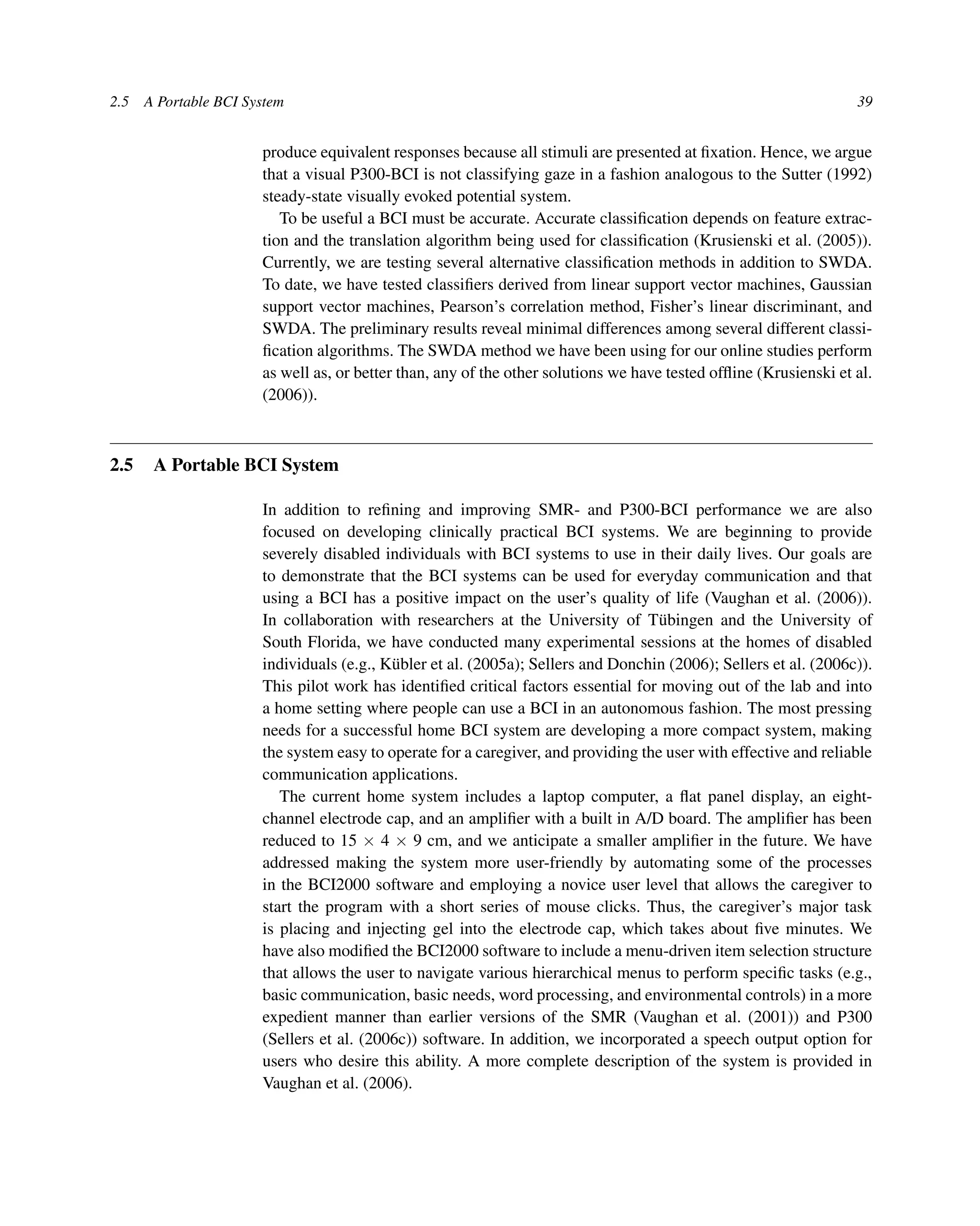 2.5 A Portable BCI System 39
produce equivalent responses because all stimuli are presented at ﬁxation. Hence, we argue
that a visual P300-BCI is not classifying gaze in a fashion analogous to the Sutter (1992)
steady-state visually evoked potential system.
To be useful a BCI must be accurate. Accurate classiﬁcation depends on feature extrac-
tion and the translation algorithm being used for classiﬁcation (Krusienski et al. (2005)).
Currently, we are testing several alternative classiﬁcation methods in addition to SWDA.
To date, we have tested classiﬁers derived from linear support vector machines, Gaussian
support vector machines, Pearson’s correlation method, Fisher’s linear discriminant, and
SWDA. The preliminary results reveal minimal differences among several different classi-
ﬁcation algorithms. The SWDA method we have been using for our online studies perform
as well as, or better than, any of the other solutions we have tested ofﬂine (Krusienski et al.
(2006)).
2.5 A Portable BCI System
In addition to reﬁning and improving SMR- and P300-BCI performance we are also
focused on developing clinically practical BCI systems. We are beginning to provide
severely disabled individuals with BCI systems to use in their daily lives. Our goals are
to demonstrate that the BCI systems can be used for everyday communication and that
using a BCI has a positive impact on the user’s quality of life (Vaughan et al. (2006)).
In collaboration with researchers at the University of Tübingen and the University of
South Florida, we have conducted many experimental sessions at the homes of disabled
individuals (e.g., Kübler et al. (2005a); Sellers and Donchin (2006); Sellers et al. (2006c)).
This pilot work has identiﬁed critical factors essential for moving out of the lab and into
a home setting where people can use a BCI in an autonomous fashion. The most pressing
needs for a successful home BCI system are developing a more compact system, making
the system easy to operate for a caregiver, and providing the user with effective and reliable
communication applications.
The current home system includes a laptop computer, a ﬂat panel display, an eight-
channel electrode cap, and an ampliﬁer with a built in A/D board. The ampliﬁer has been
reduced to 15 × 4 × 9 cm, and we anticipate a smaller ampliﬁer in the future. We have
addressed making the system more user-friendly by automating some of the processes
in the BCI2000 software and employing a novice user level that allows the caregiver to
start the program with a short series of mouse clicks. Thus, the caregiver’s major task
is placing and injecting gel into the electrode cap, which takes about ﬁve minutes. We
have also modiﬁed the BCI2000 software to include a menu-driven item selection structure
that allows the user to navigate various hierarchical menus to perform speciﬁc tasks (e.g.,
basic communication, basic needs, word processing, and environmental controls) in a more
expedient manner than earlier versions of the SMR (Vaughan et al. (2001)) and P300
(Sellers et al. (2006c)) software. In addition, we incorporated a speech output option for
users who desire this ability. A more complete description of the system is provided in
Vaughan et al. (2006).
 