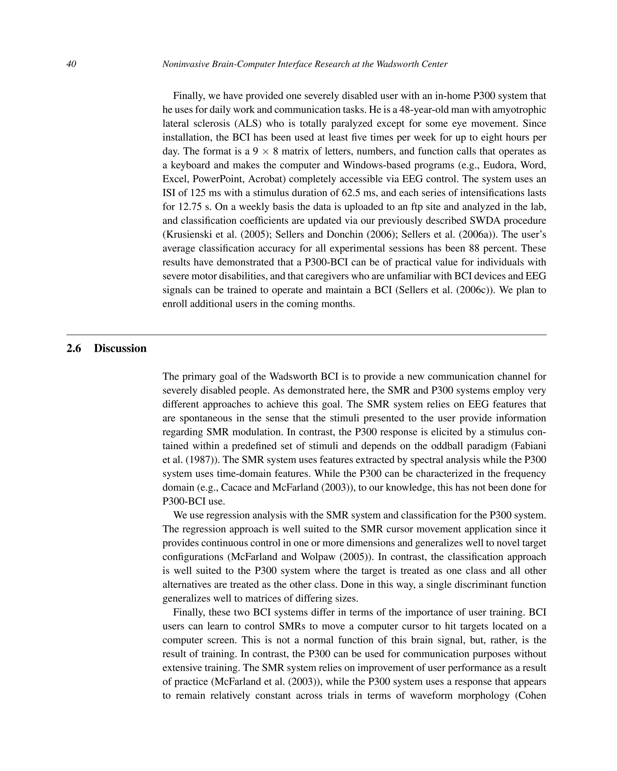 40 Noninvasive Brain-Computer Interface Research at the Wadsworth Center
Finally, we have provided one severely disabled user with an in-home P300 system that
he uses for daily work and communication tasks. He is a 48-year-old man with amyotrophic
lateral sclerosis (ALS) who is totally paralyzed except for some eye movement. Since
installation, the BCI has been used at least ﬁve times per week for up to eight hours per
day. The format is a 9 × 8 matrix of letters, numbers, and function calls that operates as
a keyboard and makes the computer and Windows-based programs (e.g., Eudora, Word,
Excel, PowerPoint, Acrobat) completely accessible via EEG control. The system uses an
ISI of 125 ms with a stimulus duration of 62.5 ms, and each series of intensiﬁcations lasts
for 12.75 s. On a weekly basis the data is uploaded to an ftp site and analyzed in the lab,
and classiﬁcation coefﬁcients are updated via our previously described SWDA procedure
(Krusienski et al. (2005); Sellers and Donchin (2006); Sellers et al. (2006a)). The user’s
average classiﬁcation accuracy for all experimental sessions has been 88 percent. These
results have demonstrated that a P300-BCI can be of practical value for individuals with
severe motor disabilities, and that caregivers who are unfamiliar with BCI devices and EEG
signals can be trained to operate and maintain a BCI (Sellers et al. (2006c)). We plan to
enroll additional users in the coming months.
2.6 Discussion
The primary goal of the Wadsworth BCI is to provide a new communication channel for
severely disabled people. As demonstrated here, the SMR and P300 systems employ very
different approaches to achieve this goal. The SMR system relies on EEG features that
are spontaneous in the sense that the stimuli presented to the user provide information
regarding SMR modulation. In contrast, the P300 response is elicited by a stimulus con-
tained within a predeﬁned set of stimuli and depends on the oddball paradigm (Fabiani
et al. (1987)). The SMR system uses features extracted by spectral analysis while the P300
system uses time-domain features. While the P300 can be characterized in the frequency
domain (e.g., Cacace and McFarland (2003)), to our knowledge, this has not been done for
P300-BCI use.
We use regression analysis with the SMR system and classiﬁcation for the P300 system.
The regression approach is well suited to the SMR cursor movement application since it
provides continuous control in one or more dimensions and generalizes well to novel target
conﬁgurations (McFarland and Wolpaw (2005)). In contrast, the classiﬁcation approach
is well suited to the P300 system where the target is treated as one class and all other
alternatives are treated as the other class. Done in this way, a single discriminant function
generalizes well to matrices of differing sizes.
Finally, these two BCI systems differ in terms of the importance of user training. BCI
users can learn to control SMRs to move a computer cursor to hit targets located on a
computer screen. This is not a normal function of this brain signal, but, rather, is the
result of training. In contrast, the P300 can be used for communication purposes without
extensive training. The SMR system relies on improvement of user performance as a result
of practice (McFarland et al. (2003)), while the P300 system uses a response that appears
to remain relatively constant across trials in terms of waveform morphology (Cohen
 
