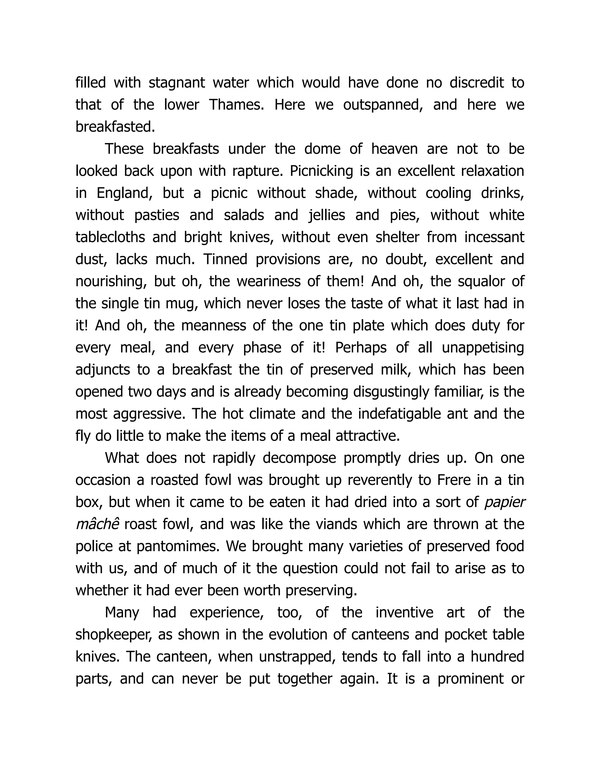 filled with stagnant water which would have done no discredit to
that of the lower Thames. Here we outspanned, and here we
breakfasted.
These breakfasts under the dome of heaven are not to be
looked back upon with rapture. Picnicking is an excellent relaxation
in England, but a picnic without shade, without cooling drinks,
without pasties and salads and jellies and pies, without white
tablecloths and bright knives, without even shelter from incessant
dust, lacks much. Tinned provisions are, no doubt, excellent and
nourishing, but oh, the weariness of them! And oh, the squalor of
the single tin mug, which never loses the taste of what it last had in
it! And oh, the meanness of the one tin plate which does duty for
every meal, and every phase of it! Perhaps of all unappetising
adjuncts to a breakfast the tin of preserved milk, which has been
opened two days and is already becoming disgustingly familiar, is the
most aggressive. The hot climate and the indefatigable ant and the
fly do little to make the items of a meal attractive.
What does not rapidly decompose promptly dries up. On one
occasion a roasted fowl was brought up reverently to Frere in a tin
box, but when it came to be eaten it had dried into a sort of papier
mâchê roast fowl, and was like the viands which are thrown at the
police at pantomimes. We brought many varieties of preserved food
with us, and of much of it the question could not fail to arise as to
whether it had ever been worth preserving.
Many had experience, too, of the inventive art of the
shopkeeper, as shown in the evolution of canteens and pocket table
knives. The canteen, when unstrapped, tends to fall into a hundred
parts, and can never be put together again. It is a prominent or
 