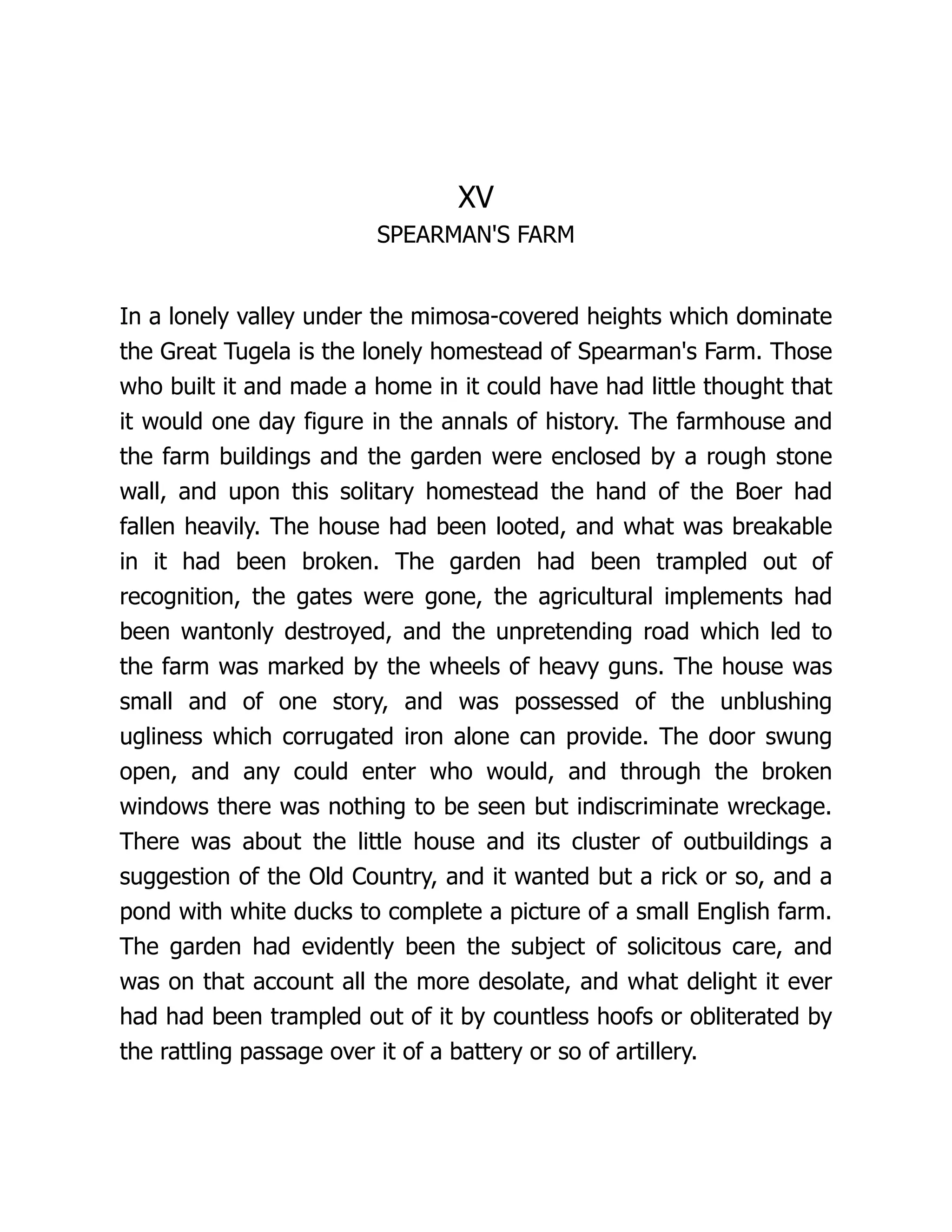 XV
SPEARMAN'S FARM
In a lonely valley under the mimosa-covered heights which dominate
the Great Tugela is the lonely homestead of Spearman's Farm. Those
who built it and made a home in it could have had little thought that
it would one day figure in the annals of history. The farmhouse and
the farm buildings and the garden were enclosed by a rough stone
wall, and upon this solitary homestead the hand of the Boer had
fallen heavily. The house had been looted, and what was breakable
in it had been broken. The garden had been trampled out of
recognition, the gates were gone, the agricultural implements had
been wantonly destroyed, and the unpretending road which led to
the farm was marked by the wheels of heavy guns. The house was
small and of one story, and was possessed of the unblushing
ugliness which corrugated iron alone can provide. The door swung
open, and any could enter who would, and through the broken
windows there was nothing to be seen but indiscriminate wreckage.
There was about the little house and its cluster of outbuildings a
suggestion of the Old Country, and it wanted but a rick or so, and a
pond with white ducks to complete a picture of a small English farm.
The garden had evidently been the subject of solicitous care, and
was on that account all the more desolate, and what delight it ever
had had been trampled out of it by countless hoofs or obliterated by
the rattling passage over it of a battery or so of artillery.
 