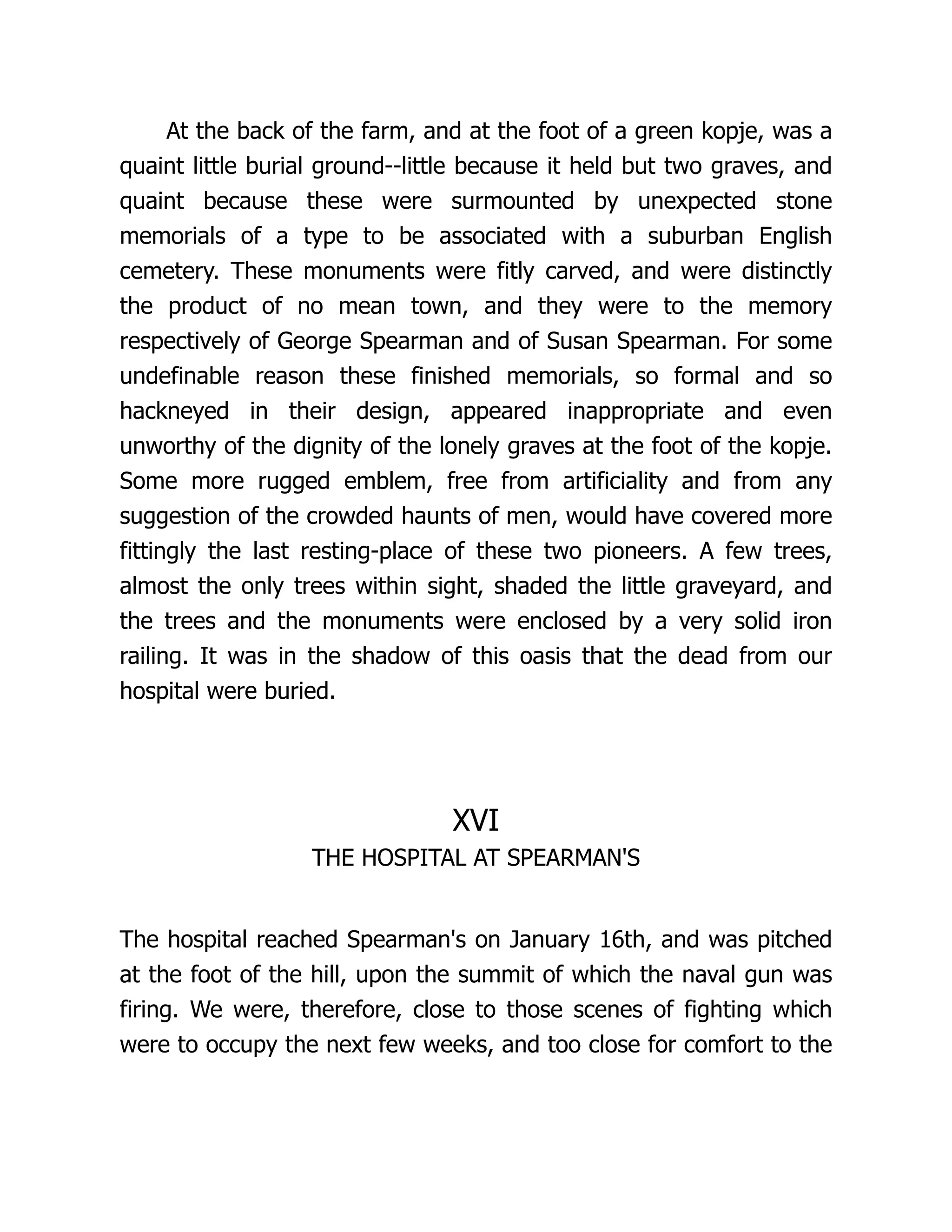 At the back of the farm, and at the foot of a green kopje, was a
quaint little burial ground--little because it held but two graves, and
quaint because these were surmounted by unexpected stone
memorials of a type to be associated with a suburban English
cemetery. These monuments were fitly carved, and were distinctly
the product of no mean town, and they were to the memory
respectively of George Spearman and of Susan Spearman. For some
undefinable reason these finished memorials, so formal and so
hackneyed in their design, appeared inappropriate and even
unworthy of the dignity of the lonely graves at the foot of the kopje.
Some more rugged emblem, free from artificiality and from any
suggestion of the crowded haunts of men, would have covered more
fittingly the last resting-place of these two pioneers. A few trees,
almost the only trees within sight, shaded the little graveyard, and
the trees and the monuments were enclosed by a very solid iron
railing. It was in the shadow of this oasis that the dead from our
hospital were buried.
XVI
THE HOSPITAL AT SPEARMAN'S
The hospital reached Spearman's on January 16th, and was pitched
at the foot of the hill, upon the summit of which the naval gun was
firing. We were, therefore, close to those scenes of fighting which
were to occupy the next few weeks, and too close for comfort to the
 