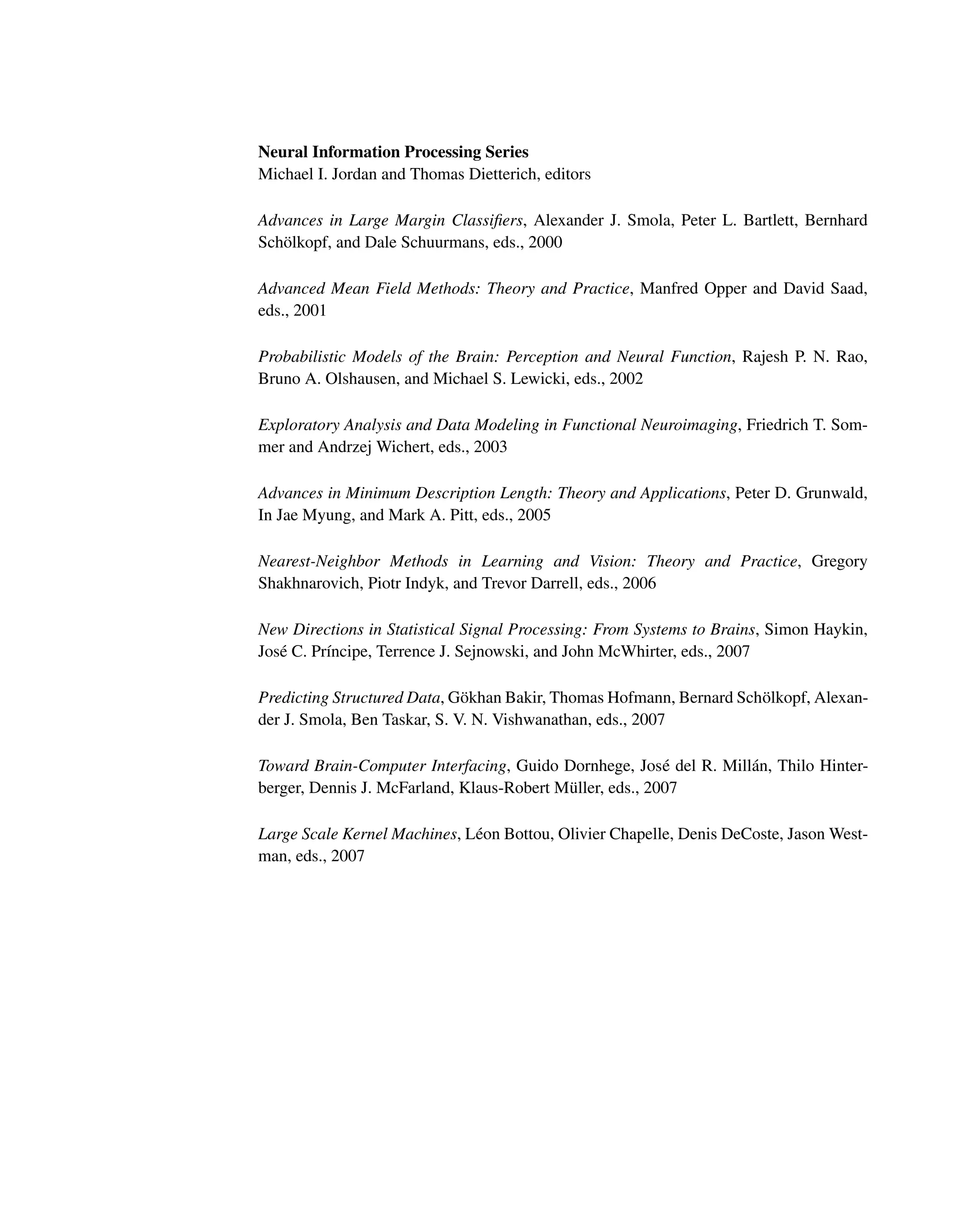 Neural Information Processing Series
Michael I. Jordan and Thomas Dietterich, editors
Advances in Large Margin Classiﬁers, Alexander J. Smola, Peter L. Bartlett, Bernhard
Schölkopf, and Dale Schuurmans, eds., 2000
Advanced Mean Field Methods: Theory and Practice, Manfred Opper and David Saad,
eds., 2001
Probabilistic Models of the Brain: Perception and Neural Function, Rajesh P. N. Rao,
Bruno A. Olshausen, and Michael S. Lewicki, eds., 2002
Exploratory Analysis and Data Modeling in Functional Neuroimaging, Friedrich T. Som-
mer and Andrzej Wichert, eds., 2003
Advances in Minimum Description Length: Theory and Applications, Peter D. Grunwald,
In Jae Myung, and Mark A. Pitt, eds., 2005
Nearest-Neighbor Methods in Learning and Vision: Theory and Practice, Gregory
Shakhnarovich, Piotr Indyk, and Trevor Darrell, eds., 2006
New Directions in Statistical Signal Processing: From Systems to Brains, Simon Haykin,
José C. Prı́ncipe, Terrence J. Sejnowski, and John McWhirter, eds., 2007
Predicting Structured Data, Gökhan Bakir, Thomas Hofmann, Bernard Schölkopf, Alexan-
der J. Smola, Ben Taskar, S. V. N. Vishwanathan, eds., 2007
Toward Brain-Computer Interfacing, Guido Dornhege, José del R. Millán, Thilo Hinter-
berger, Dennis J. McFarland, Klaus-Robert Müller, eds., 2007
Large Scale Kernel Machines, Léon Bottou, Olivier Chapelle, Denis DeCoste, Jason West-
man, eds., 2007
 