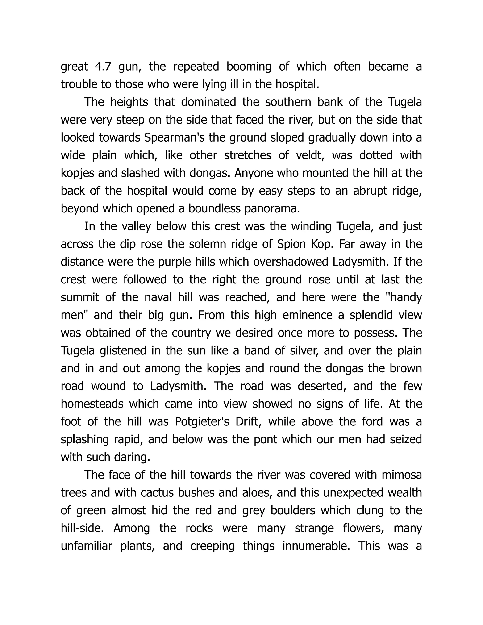 great 4.7 gun, the repeated booming of which often became a
trouble to those who were lying ill in the hospital.
The heights that dominated the southern bank of the Tugela
were very steep on the side that faced the river, but on the side that
looked towards Spearman's the ground sloped gradually down into a
wide plain which, like other stretches of veldt, was dotted with
kopjes and slashed with dongas. Anyone who mounted the hill at the
back of the hospital would come by easy steps to an abrupt ridge,
beyond which opened a boundless panorama.
In the valley below this crest was the winding Tugela, and just
across the dip rose the solemn ridge of Spion Kop. Far away in the
distance were the purple hills which overshadowed Ladysmith. If the
crest were followed to the right the ground rose until at last the
summit of the naval hill was reached, and here were the handy
men and their big gun. From this high eminence a splendid view
was obtained of the country we desired once more to possess. The
Tugela glistened in the sun like a band of silver, and over the plain
and in and out among the kopjes and round the dongas the brown
road wound to Ladysmith. The road was deserted, and the few
homesteads which came into view showed no signs of life. At the
foot of the hill was Potgieter's Drift, while above the ford was a
splashing rapid, and below was the pont which our men had seized
with such daring.
The face of the hill towards the river was covered with mimosa
trees and with cactus bushes and aloes, and this unexpected wealth
of green almost hid the red and grey boulders which clung to the
hill-side. Among the rocks were many strange flowers, many
unfamiliar plants, and creeping things innumerable. This was a
 