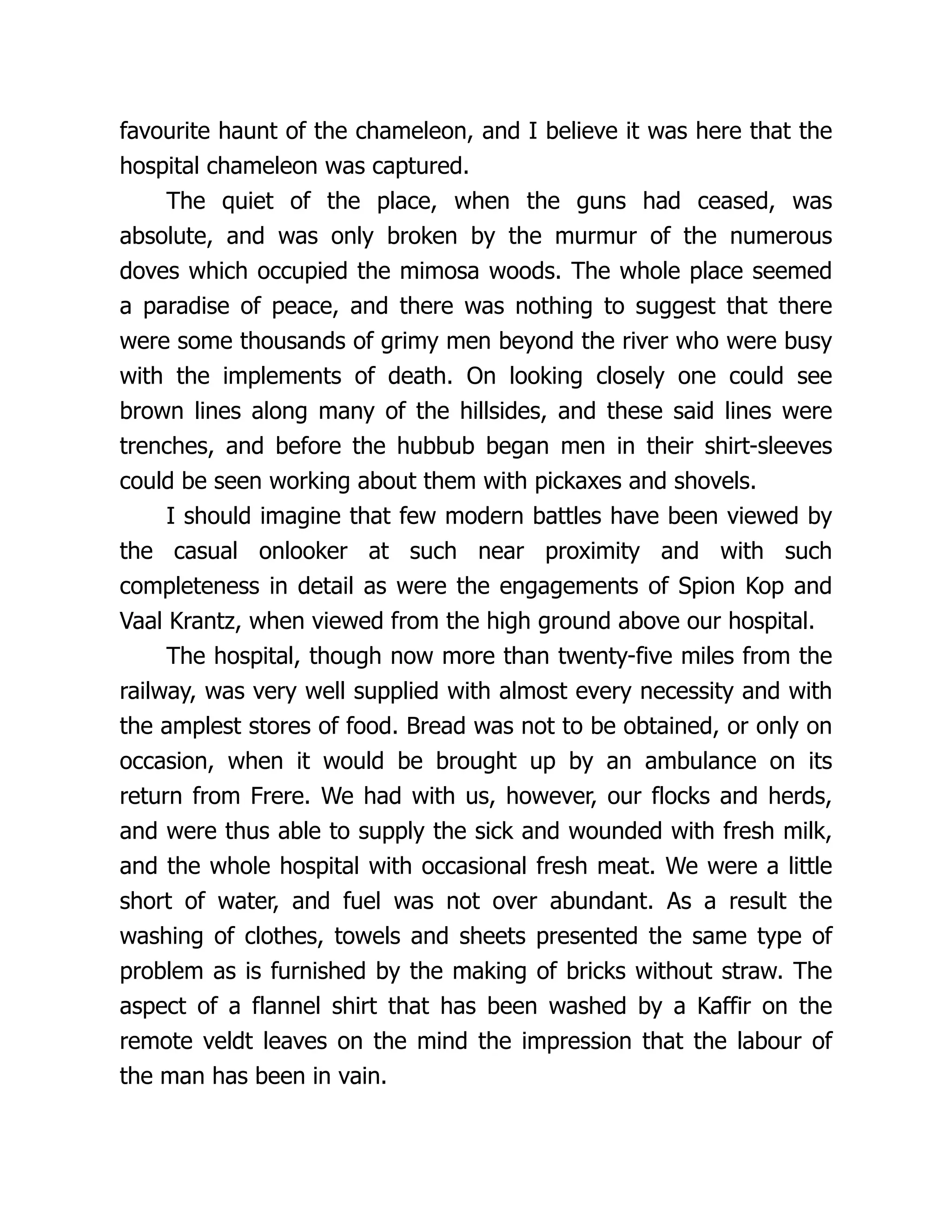 favourite haunt of the chameleon, and I believe it was here that the
hospital chameleon was captured.
The quiet of the place, when the guns had ceased, was
absolute, and was only broken by the murmur of the numerous
doves which occupied the mimosa woods. The whole place seemed
a paradise of peace, and there was nothing to suggest that there
were some thousands of grimy men beyond the river who were busy
with the implements of death. On looking closely one could see
brown lines along many of the hillsides, and these said lines were
trenches, and before the hubbub began men in their shirt-sleeves
could be seen working about them with pickaxes and shovels.
I should imagine that few modern battles have been viewed by
the casual onlooker at such near proximity and with such
completeness in detail as were the engagements of Spion Kop and
Vaal Krantz, when viewed from the high ground above our hospital.
The hospital, though now more than twenty-five miles from the
railway, was very well supplied with almost every necessity and with
the amplest stores of food. Bread was not to be obtained, or only on
occasion, when it would be brought up by an ambulance on its
return from Frere. We had with us, however, our flocks and herds,
and were thus able to supply the sick and wounded with fresh milk,
and the whole hospital with occasional fresh meat. We were a little
short of water, and fuel was not over abundant. As a result the
washing of clothes, towels and sheets presented the same type of
problem as is furnished by the making of bricks without straw. The
aspect of a flannel shirt that has been washed by a Kaffir on the
remote veldt leaves on the mind the impression that the labour of
the man has been in vain.
 