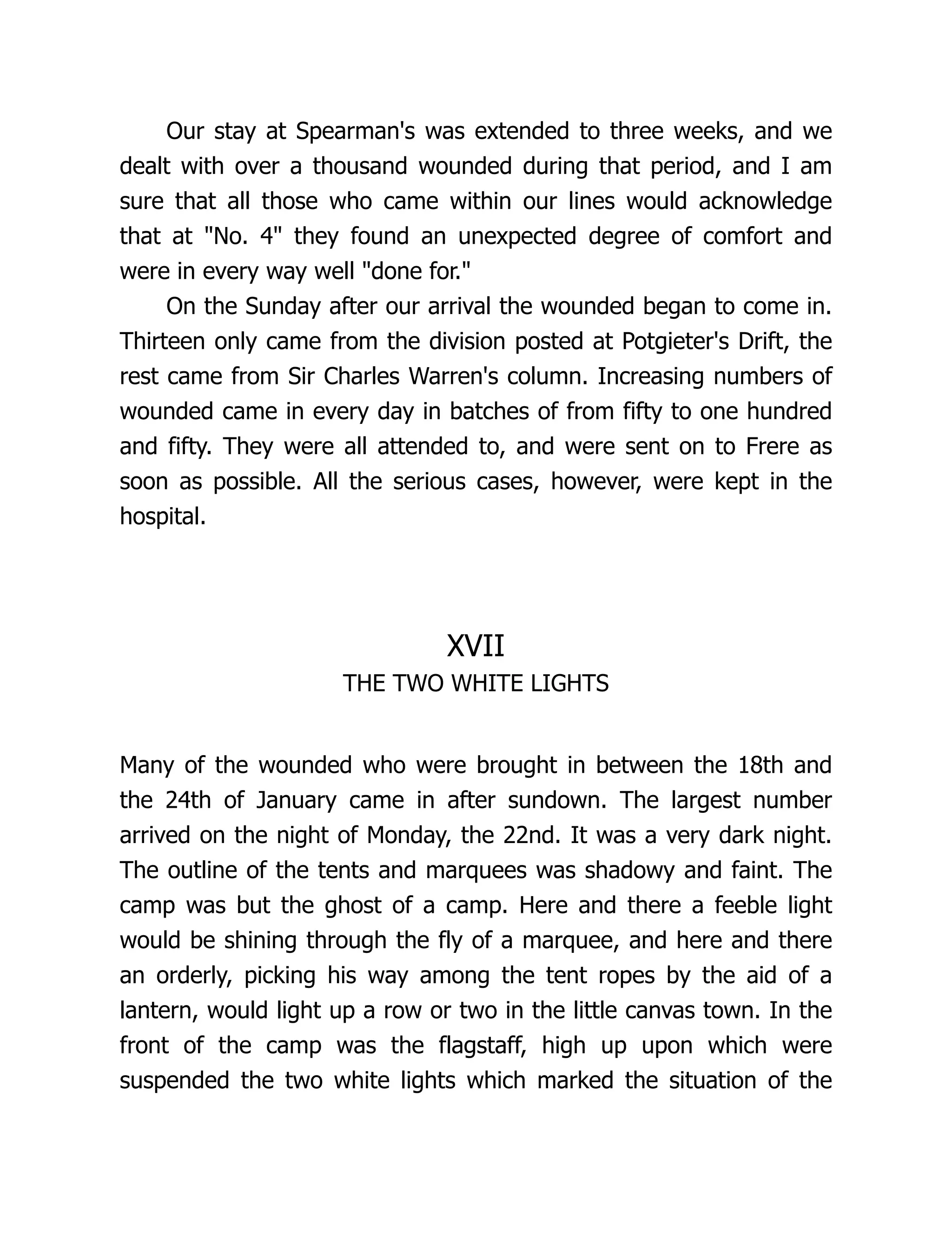 Our stay at Spearman's was extended to three weeks, and we
dealt with over a thousand wounded during that period, and I am
sure that all those who came within our lines would acknowledge
that at No. 4 they found an unexpected degree of comfort and
were in every way well done for.
On the Sunday after our arrival the wounded began to come in.
Thirteen only came from the division posted at Potgieter's Drift, the
rest came from Sir Charles Warren's column. Increasing numbers of
wounded came in every day in batches of from fifty to one hundred
and fifty. They were all attended to, and were sent on to Frere as
soon as possible. All the serious cases, however, were kept in the
hospital.
XVII
THE TWO WHITE LIGHTS
Many of the wounded who were brought in between the 18th and
the 24th of January came in after sundown. The largest number
arrived on the night of Monday, the 22nd. It was a very dark night.
The outline of the tents and marquees was shadowy and faint. The
camp was but the ghost of a camp. Here and there a feeble light
would be shining through the fly of a marquee, and here and there
an orderly, picking his way among the tent ropes by the aid of a
lantern, would light up a row or two in the little canvas town. In the
front of the camp was the flagstaff, high up upon which were
suspended the two white lights which marked the situation of the
 