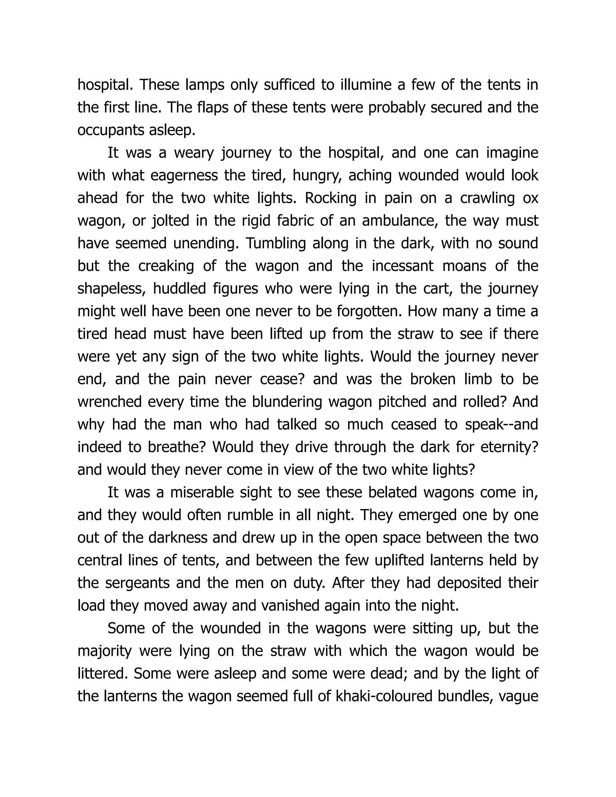 hospital. These lamps only sufficed to illumine a few of the tents in
the first line. The flaps of these tents were probably secured and the
occupants asleep.
It was a weary journey to the hospital, and one can imagine
with what eagerness the tired, hungry, aching wounded would look
ahead for the two white lights. Rocking in pain on a crawling ox
wagon, or jolted in the rigid fabric of an ambulance, the way must
have seemed unending. Tumbling along in the dark, with no sound
but the creaking of the wagon and the incessant moans of the
shapeless, huddled figures who were lying in the cart, the journey
might well have been one never to be forgotten. How many a time a
tired head must have been lifted up from the straw to see if there
were yet any sign of the two white lights. Would the journey never
end, and the pain never cease? and was the broken limb to be
wrenched every time the blundering wagon pitched and rolled? And
why had the man who had talked so much ceased to speak--and
indeed to breathe? Would they drive through the dark for eternity?
and would they never come in view of the two white lights?
It was a miserable sight to see these belated wagons come in,
and they would often rumble in all night. They emerged one by one
out of the darkness and drew up in the open space between the two
central lines of tents, and between the few uplifted lanterns held by
the sergeants and the men on duty. After they had deposited their
load they moved away and vanished again into the night.
Some of the wounded in the wagons were sitting up, but the
majority were lying on the straw with which the wagon would be
littered. Some were asleep and some were dead; and by the light of
the lanterns the wagon seemed full of khaki-coloured bundles, vague
 