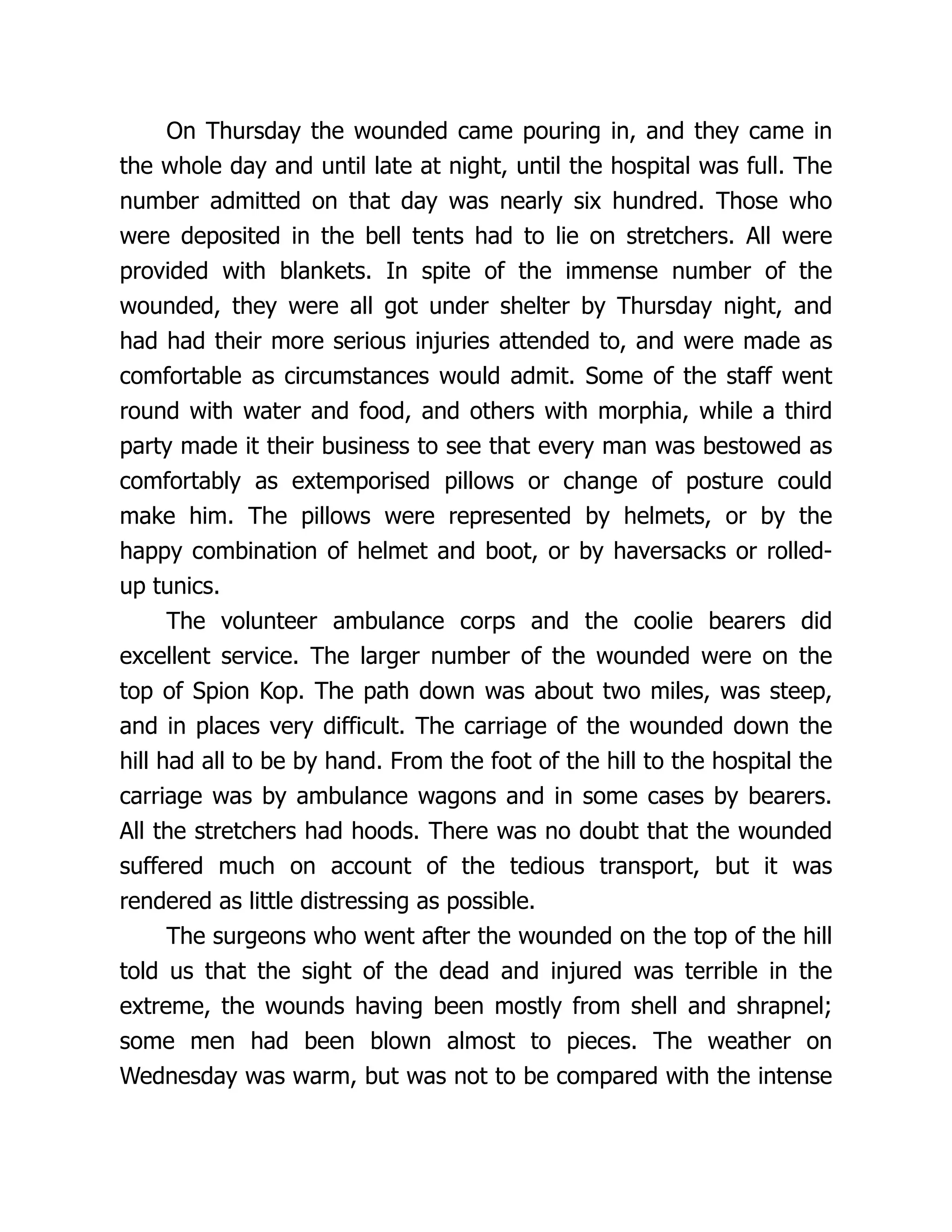 On Thursday the wounded came pouring in, and they came in
the whole day and until late at night, until the hospital was full. The
number admitted on that day was nearly six hundred. Those who
were deposited in the bell tents had to lie on stretchers. All were
provided with blankets. In spite of the immense number of the
wounded, they were all got under shelter by Thursday night, and
had had their more serious injuries attended to, and were made as
comfortable as circumstances would admit. Some of the staff went
round with water and food, and others with morphia, while a third
party made it their business to see that every man was bestowed as
comfortably as extemporised pillows or change of posture could
make him. The pillows were represented by helmets, or by the
happy combination of helmet and boot, or by haversacks or rolled-
up tunics.
The volunteer ambulance corps and the coolie bearers did
excellent service. The larger number of the wounded were on the
top of Spion Kop. The path down was about two miles, was steep,
and in places very difficult. The carriage of the wounded down the
hill had all to be by hand. From the foot of the hill to the hospital the
carriage was by ambulance wagons and in some cases by bearers.
All the stretchers had hoods. There was no doubt that the wounded
suffered much on account of the tedious transport, but it was
rendered as little distressing as possible.
The surgeons who went after the wounded on the top of the hill
told us that the sight of the dead and injured was terrible in the
extreme, the wounds having been mostly from shell and shrapnel;
some men had been blown almost to pieces. The weather on
Wednesday was warm, but was not to be compared with the intense
 