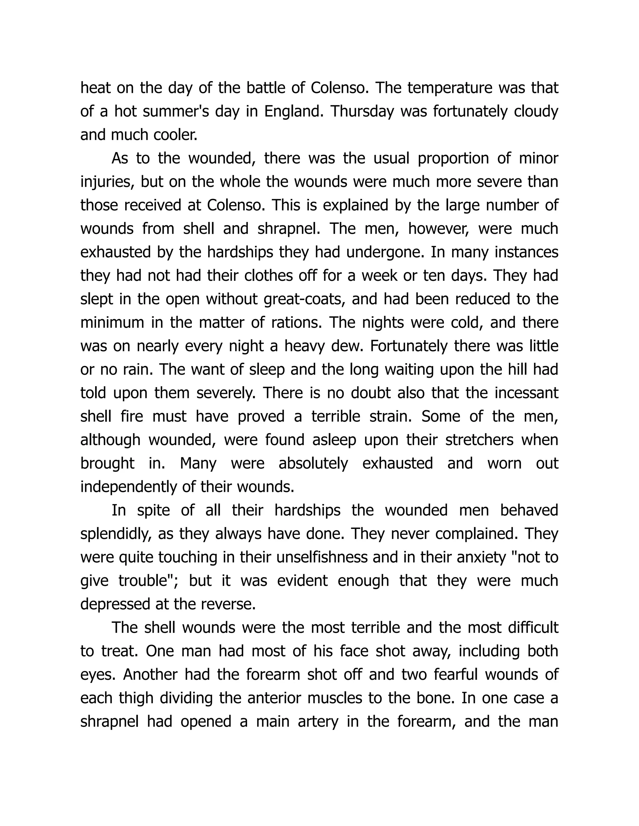 heat on the day of the battle of Colenso. The temperature was that
of a hot summer's day in England. Thursday was fortunately cloudy
and much cooler.
As to the wounded, there was the usual proportion of minor
injuries, but on the whole the wounds were much more severe than
those received at Colenso. This is explained by the large number of
wounds from shell and shrapnel. The men, however, were much
exhausted by the hardships they had undergone. In many instances
they had not had their clothes off for a week or ten days. They had
slept in the open without great-coats, and had been reduced to the
minimum in the matter of rations. The nights were cold, and there
was on nearly every night a heavy dew. Fortunately there was little
or no rain. The want of sleep and the long waiting upon the hill had
told upon them severely. There is no doubt also that the incessant
shell fire must have proved a terrible strain. Some of the men,
although wounded, were found asleep upon their stretchers when
brought in. Many were absolutely exhausted and worn out
independently of their wounds.
In spite of all their hardships the wounded men behaved
splendidly, as they always have done. They never complained. They
were quite touching in their unselfishness and in their anxiety not to
give trouble; but it was evident enough that they were much
depressed at the reverse.
The shell wounds were the most terrible and the most difficult
to treat. One man had most of his face shot away, including both
eyes. Another had the forearm shot off and two fearful wounds of
each thigh dividing the anterior muscles to the bone. In one case a
shrapnel had opened a main artery in the forearm, and the man
 