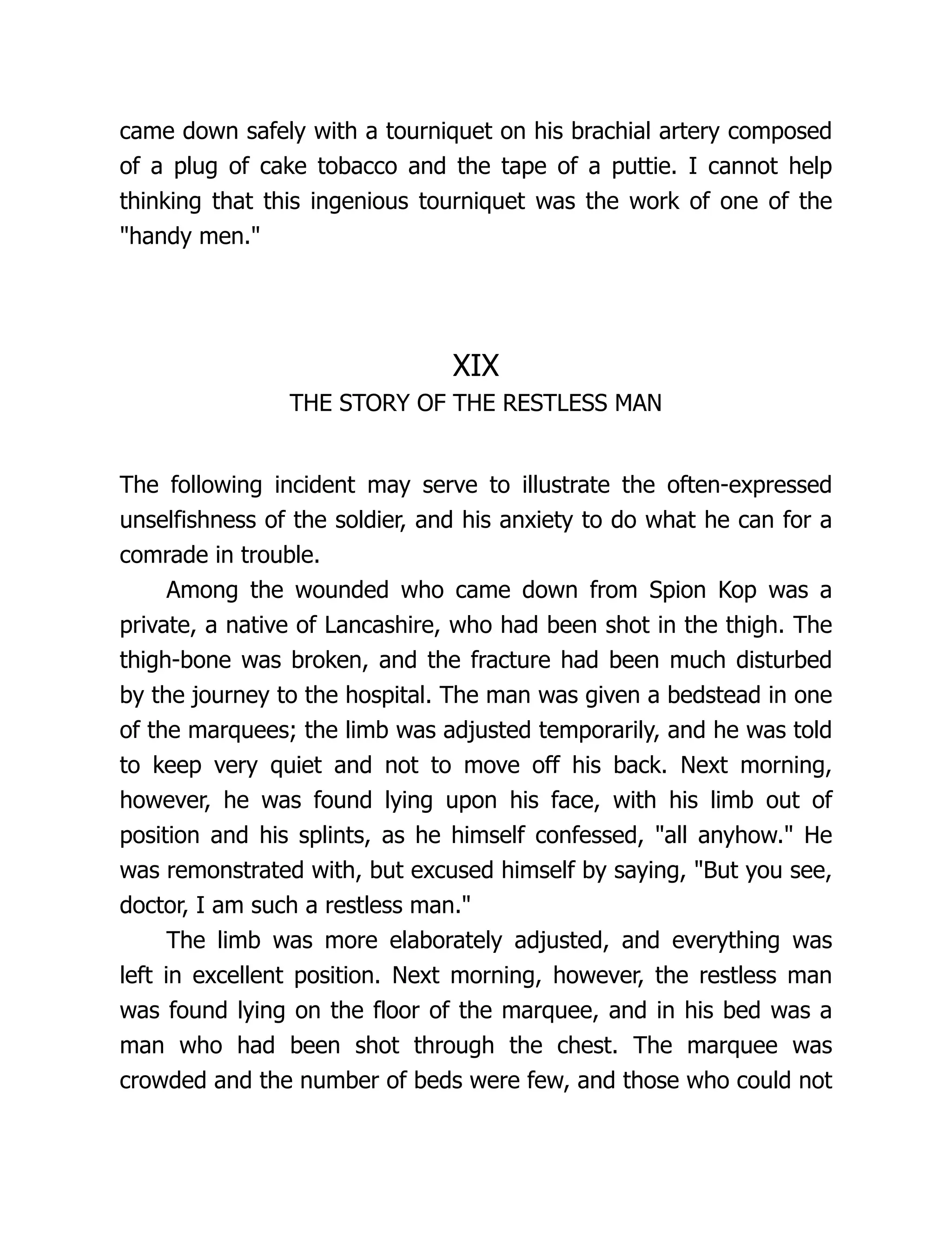 came down safely with a tourniquet on his brachial artery composed
of a plug of cake tobacco and the tape of a puttie. I cannot help
thinking that this ingenious tourniquet was the work of one of the
handy men.
XIX
THE STORY OF THE RESTLESS MAN
The following incident may serve to illustrate the often-expressed
unselfishness of the soldier, and his anxiety to do what he can for a
comrade in trouble.
Among the wounded who came down from Spion Kop was a
private, a native of Lancashire, who had been shot in the thigh. The
thigh-bone was broken, and the fracture had been much disturbed
by the journey to the hospital. The man was given a bedstead in one
of the marquees; the limb was adjusted temporarily, and he was told
to keep very quiet and not to move off his back. Next morning,
however, he was found lying upon his face, with his limb out of
position and his splints, as he himself confessed, all anyhow. He
was remonstrated with, but excused himself by saying, But you see,
doctor, I am such a restless man.
The limb was more elaborately adjusted, and everything was
left in excellent position. Next morning, however, the restless man
was found lying on the floor of the marquee, and in his bed was a
man who had been shot through the chest. The marquee was
crowded and the number of beds were few, and those who could not
 