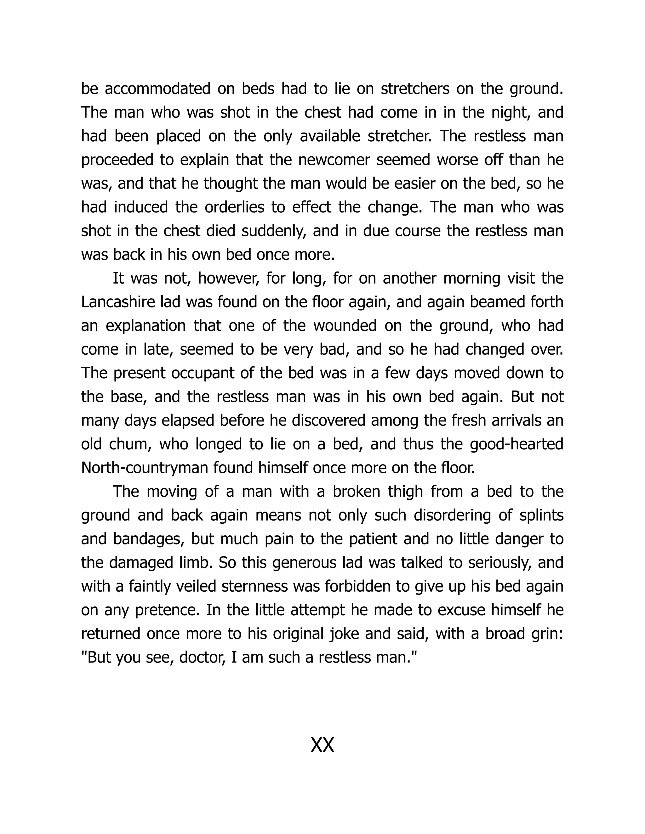 be accommodated on beds had to lie on stretchers on the ground.
The man who was shot in the chest had come in in the night, and
had been placed on the only available stretcher. The restless man
proceeded to explain that the newcomer seemed worse off than he
was, and that he thought the man would be easier on the bed, so he
had induced the orderlies to effect the change. The man who was
shot in the chest died suddenly, and in due course the restless man
was back in his own bed once more.
It was not, however, for long, for on another morning visit the
Lancashire lad was found on the floor again, and again beamed forth
an explanation that one of the wounded on the ground, who had
come in late, seemed to be very bad, and so he had changed over.
The present occupant of the bed was in a few days moved down to
the base, and the restless man was in his own bed again. But not
many days elapsed before he discovered among the fresh arrivals an
old chum, who longed to lie on a bed, and thus the good-hearted
North-countryman found himself once more on the floor.
The moving of a man with a broken thigh from a bed to the
ground and back again means not only such disordering of splints
and bandages, but much pain to the patient and no little danger to
the damaged limb. So this generous lad was talked to seriously, and
with a faintly veiled sternness was forbidden to give up his bed again
on any pretence. In the little attempt he made to excuse himself he
returned once more to his original joke and said, with a broad grin:
But you see, doctor, I am such a restless man.
XX
 