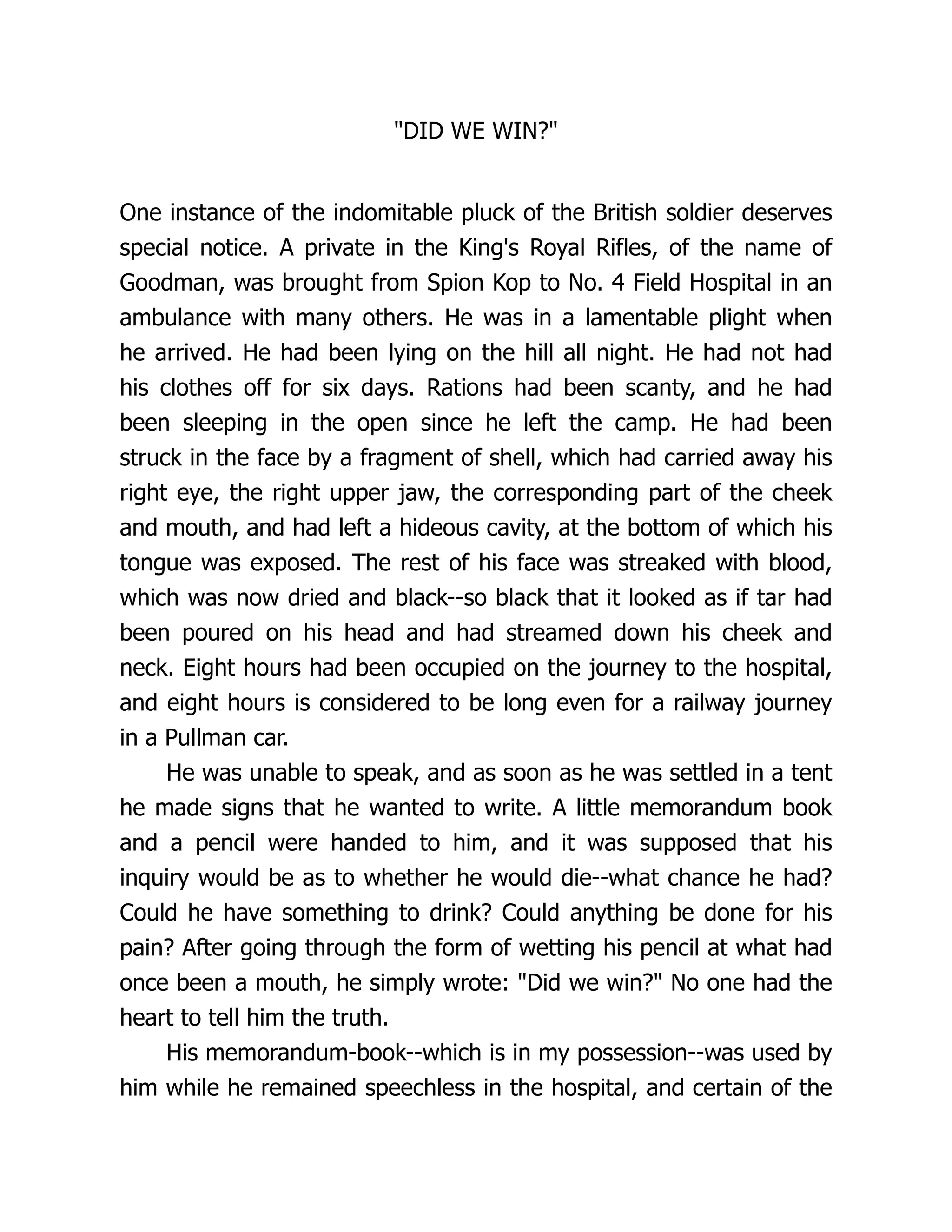 DID WE WIN?
One instance of the indomitable pluck of the British soldier deserves
special notice. A private in the King's Royal Rifles, of the name of
Goodman, was brought from Spion Kop to No. 4 Field Hospital in an
ambulance with many others. He was in a lamentable plight when
he arrived. He had been lying on the hill all night. He had not had
his clothes off for six days. Rations had been scanty, and he had
been sleeping in the open since he left the camp. He had been
struck in the face by a fragment of shell, which had carried away his
right eye, the right upper jaw, the corresponding part of the cheek
and mouth, and had left a hideous cavity, at the bottom of which his
tongue was exposed. The rest of his face was streaked with blood,
which was now dried and black--so black that it looked as if tar had
been poured on his head and had streamed down his cheek and
neck. Eight hours had been occupied on the journey to the hospital,
and eight hours is considered to be long even for a railway journey
in a Pullman car.
He was unable to speak, and as soon as he was settled in a tent
he made signs that he wanted to write. A little memorandum book
and a pencil were handed to him, and it was supposed that his
inquiry would be as to whether he would die--what chance he had?
Could he have something to drink? Could anything be done for his
pain? After going through the form of wetting his pencil at what had
once been a mouth, he simply wrote: Did we win? No one had the
heart to tell him the truth.
His memorandum-book--which is in my possession--was used by
him while he remained speechless in the hospital, and certain of the
 