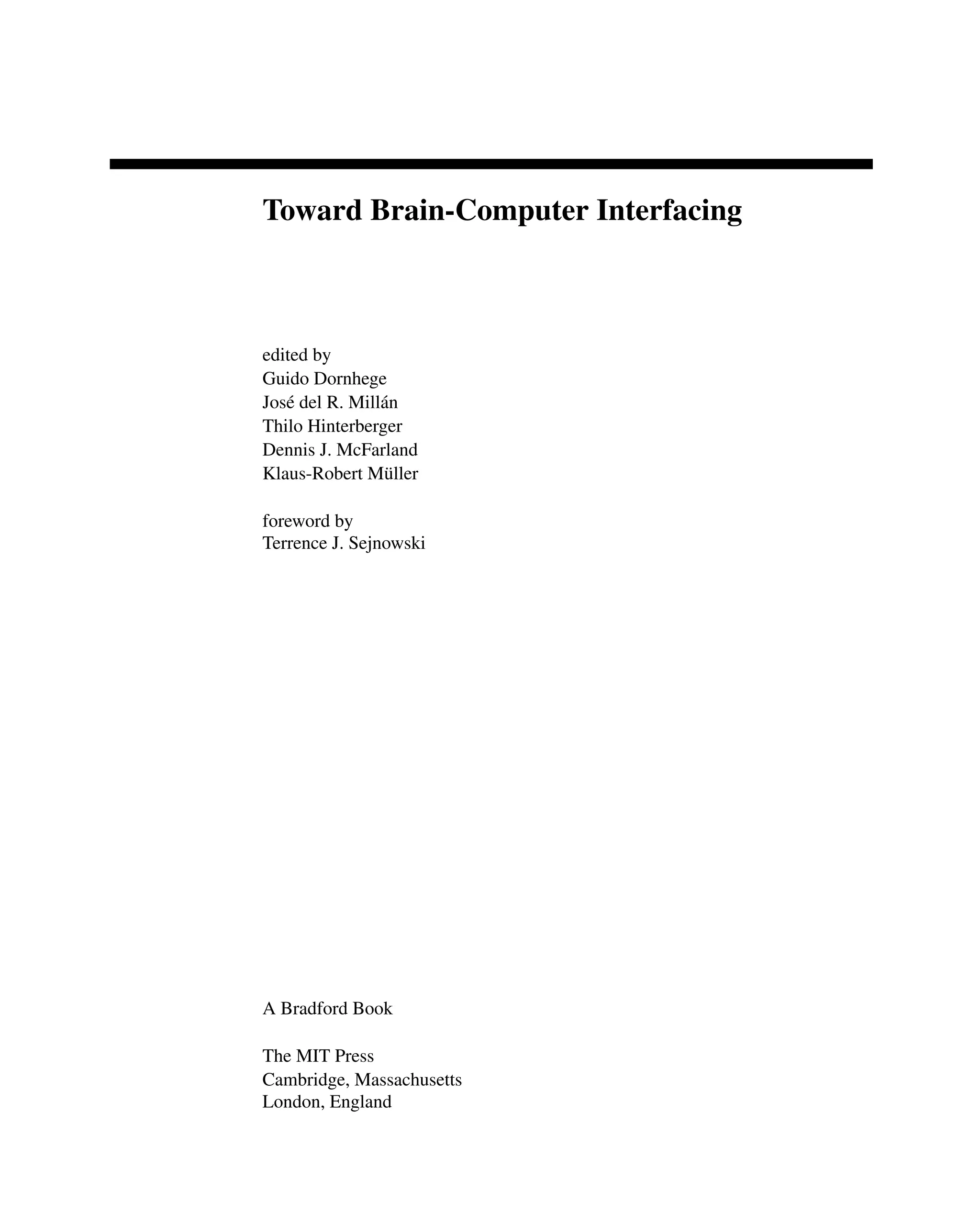 Toward Brain-Computer Interfacing
edited by
Guido Dornhege
José del R. Millán
Thilo Hinterberger
Dennis J. McFarland
Klaus-Robert Müller
foreword by
Terrence J. Sejnowski
A Bradford Book
The MIT Press
Cambridge, Massachusetts
London, England
 