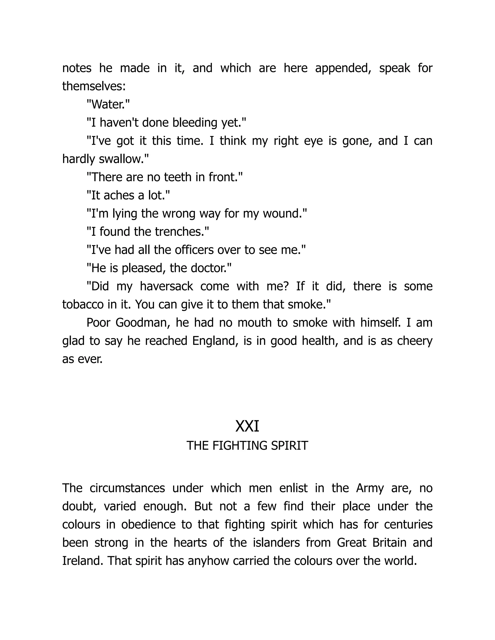 notes he made in it, and which are here appended, speak for
themselves:
Water.
I haven't done bleeding yet.
I've got it this time. I think my right eye is gone, and I can
hardly swallow.
There are no teeth in front.
It aches a lot.
I'm lying the wrong way for my wound.
I found the trenches.
I've had all the officers over to see me.
He is pleased, the doctor.
Did my haversack come with me? If it did, there is some
tobacco in it. You can give it to them that smoke.
Poor Goodman, he had no mouth to smoke with himself. I am
glad to say he reached England, is in good health, and is as cheery
as ever.
XXI
THE FIGHTING SPIRIT
The circumstances under which men enlist in the Army are, no
doubt, varied enough. But not a few find their place under the
colours in obedience to that fighting spirit which has for centuries
been strong in the hearts of the islanders from Great Britain and
Ireland. That spirit has anyhow carried the colours over the world.
 