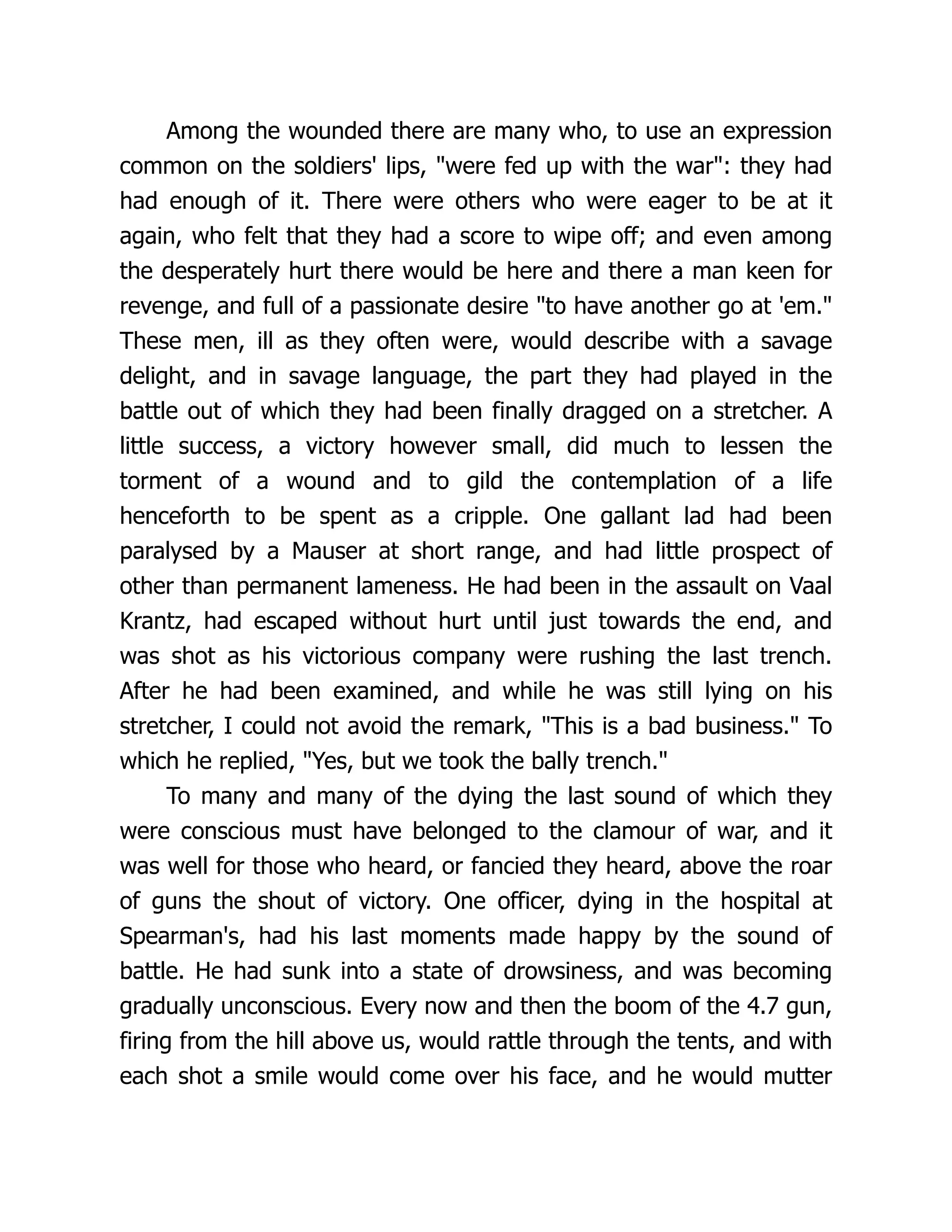 Among the wounded there are many who, to use an expression
common on the soldiers' lips, were fed up with the war: they had
had enough of it. There were others who were eager to be at it
again, who felt that they had a score to wipe off; and even among
the desperately hurt there would be here and there a man keen for
revenge, and full of a passionate desire to have another go at 'em.
These men, ill as they often were, would describe with a savage
delight, and in savage language, the part they had played in the
battle out of which they had been finally dragged on a stretcher. A
little success, a victory however small, did much to lessen the
torment of a wound and to gild the contemplation of a life
henceforth to be spent as a cripple. One gallant lad had been
paralysed by a Mauser at short range, and had little prospect of
other than permanent lameness. He had been in the assault on Vaal
Krantz, had escaped without hurt until just towards the end, and
was shot as his victorious company were rushing the last trench.
After he had been examined, and while he was still lying on his
stretcher, I could not avoid the remark, This is a bad business. To
which he replied, Yes, but we took the bally trench.
To many and many of the dying the last sound of which they
were conscious must have belonged to the clamour of war, and it
was well for those who heard, or fancied they heard, above the roar
of guns the shout of victory. One officer, dying in the hospital at
Spearman's, had his last moments made happy by the sound of
battle. He had sunk into a state of drowsiness, and was becoming
gradually unconscious. Every now and then the boom of the 4.7 gun,
firing from the hill above us, would rattle through the tents, and with
each shot a smile would come over his face, and he would mutter
 