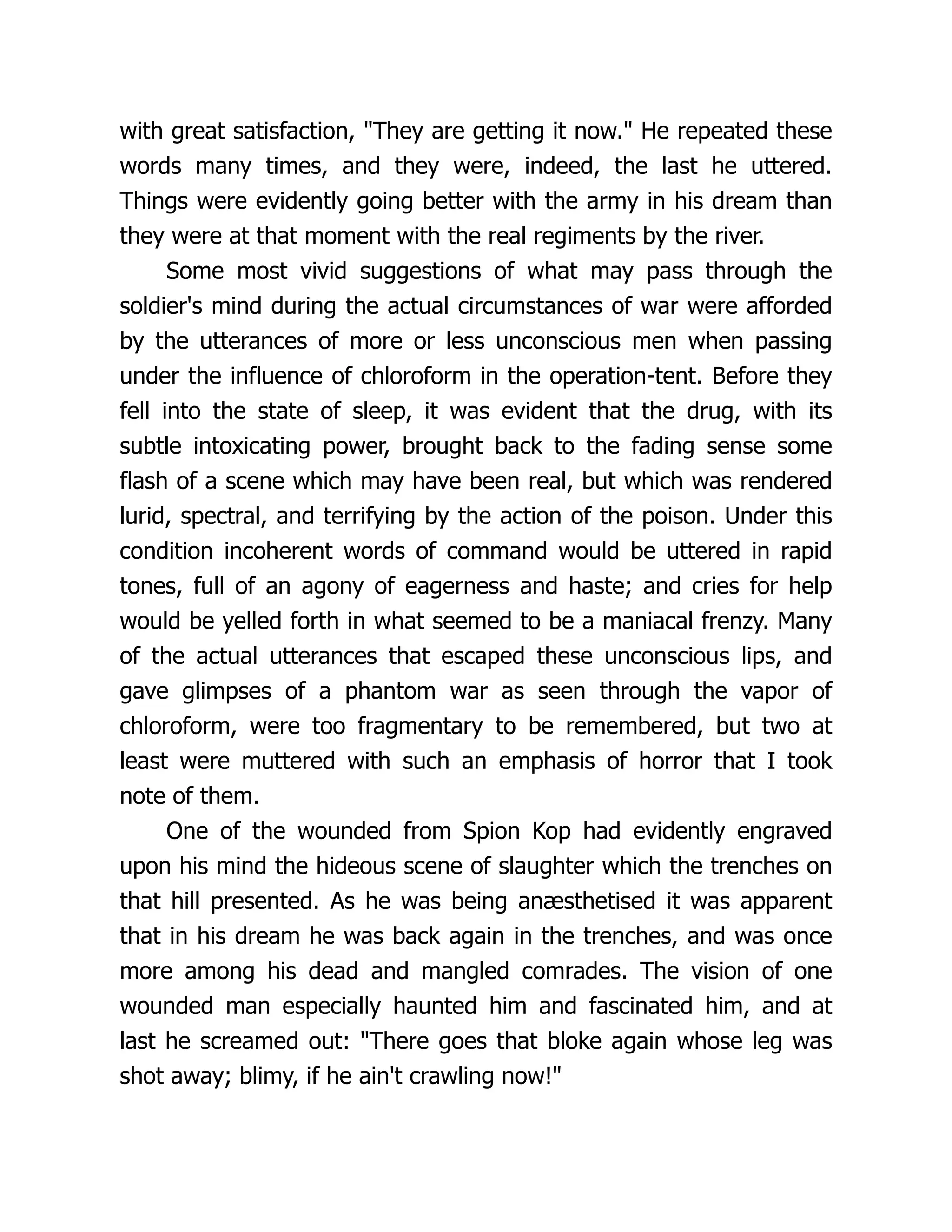 with great satisfaction, They are getting it now. He repeated these
words many times, and they were, indeed, the last he uttered.
Things were evidently going better with the army in his dream than
they were at that moment with the real regiments by the river.
Some most vivid suggestions of what may pass through the
soldier's mind during the actual circumstances of war were afforded
by the utterances of more or less unconscious men when passing
under the influence of chloroform in the operation-tent. Before they
fell into the state of sleep, it was evident that the drug, with its
subtle intoxicating power, brought back to the fading sense some
flash of a scene which may have been real, but which was rendered
lurid, spectral, and terrifying by the action of the poison. Under this
condition incoherent words of command would be uttered in rapid
tones, full of an agony of eagerness and haste; and cries for help
would be yelled forth in what seemed to be a maniacal frenzy. Many
of the actual utterances that escaped these unconscious lips, and
gave glimpses of a phantom war as seen through the vapor of
chloroform, were too fragmentary to be remembered, but two at
least were muttered with such an emphasis of horror that I took
note of them.
One of the wounded from Spion Kop had evidently engraved
upon his mind the hideous scene of slaughter which the trenches on
that hill presented. As he was being anæsthetised it was apparent
that in his dream he was back again in the trenches, and was once
more among his dead and mangled comrades. The vision of one
wounded man especially haunted him and fascinated him, and at
last he screamed out: There goes that bloke again whose leg was
shot away; blimy, if he ain't crawling now!
 