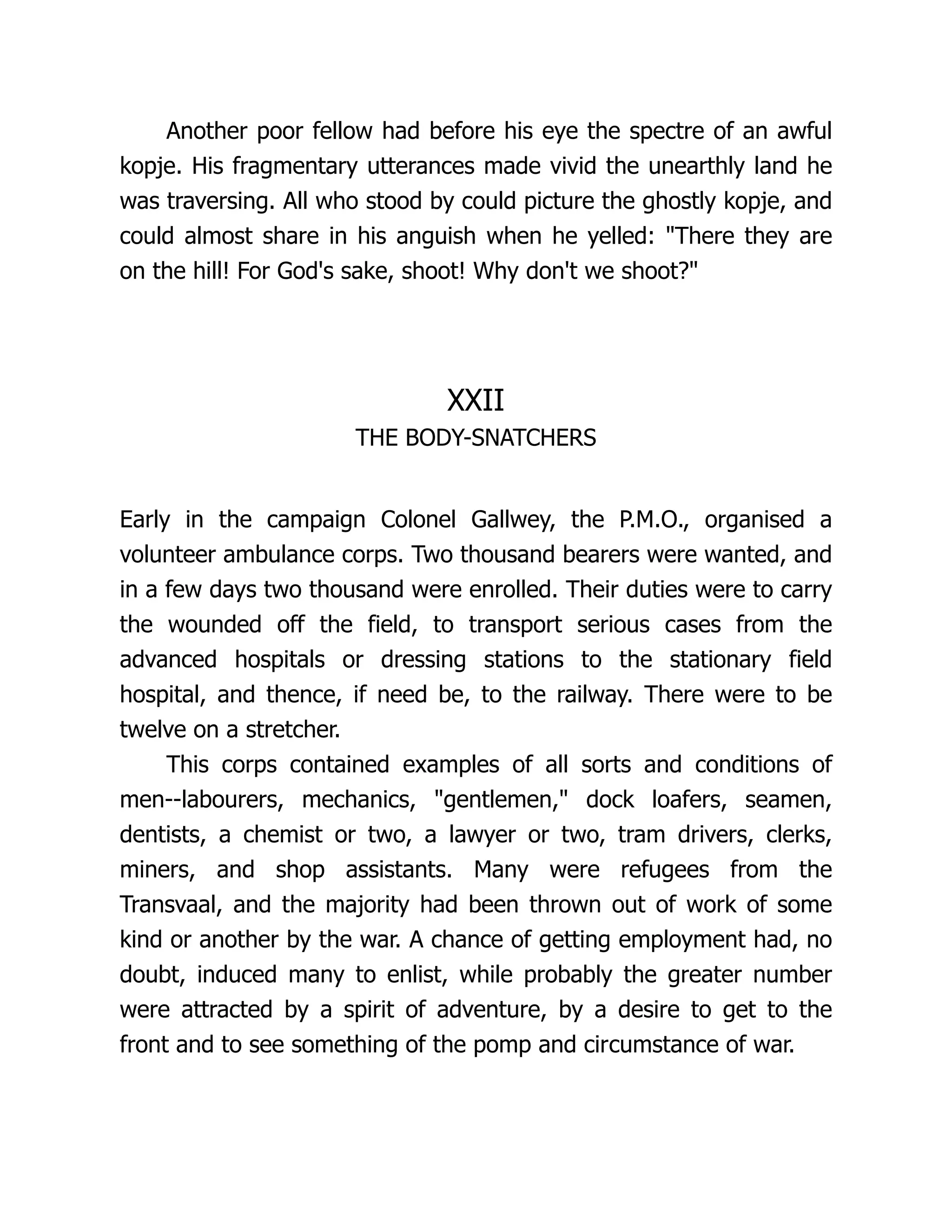 Another poor fellow had before his eye the spectre of an awful
kopje. His fragmentary utterances made vivid the unearthly land he
was traversing. All who stood by could picture the ghostly kopje, and
could almost share in his anguish when he yelled: There they are
on the hill! For God's sake, shoot! Why don't we shoot?
XXII
THE BODY-SNATCHERS
Early in the campaign Colonel Gallwey, the P.M.O., organised a
volunteer ambulance corps. Two thousand bearers were wanted, and
in a few days two thousand were enrolled. Their duties were to carry
the wounded off the field, to transport serious cases from the
advanced hospitals or dressing stations to the stationary field
hospital, and thence, if need be, to the railway. There were to be
twelve on a stretcher.
This corps contained examples of all sorts and conditions of
men--labourers, mechanics, gentlemen, dock loafers, seamen,
dentists, a chemist or two, a lawyer or two, tram drivers, clerks,
miners, and shop assistants. Many were refugees from the
Transvaal, and the majority had been thrown out of work of some
kind or another by the war. A chance of getting employment had, no
doubt, induced many to enlist, while probably the greater number
were attracted by a spirit of adventure, by a desire to get to the
front and to see something of the pomp and circumstance of war.
 
