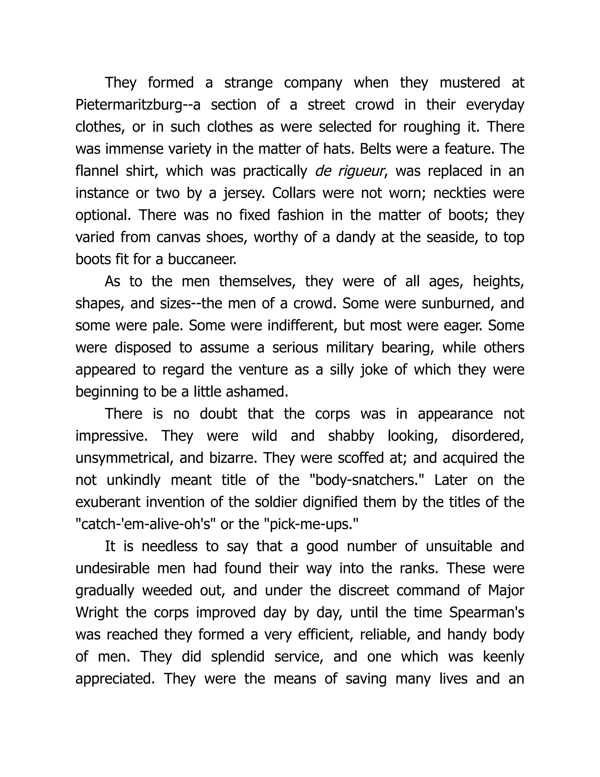 They formed a strange company when they mustered at
Pietermaritzburg--a section of a street crowd in their everyday
clothes, or in such clothes as were selected for roughing it. There
was immense variety in the matter of hats. Belts were a feature. The
flannel shirt, which was practically de rigueur, was replaced in an
instance or two by a jersey. Collars were not worn; neckties were
optional. There was no fixed fashion in the matter of boots; they
varied from canvas shoes, worthy of a dandy at the seaside, to top
boots fit for a buccaneer.
As to the men themselves, they were of all ages, heights,
shapes, and sizes--the men of a crowd. Some were sunburned, and
some were pale. Some were indifferent, but most were eager. Some
were disposed to assume a serious military bearing, while others
appeared to regard the venture as a silly joke of which they were
beginning to be a little ashamed.
There is no doubt that the corps was in appearance not
impressive. They were wild and shabby looking, disordered,
unsymmetrical, and bizarre. They were scoffed at; and acquired the
not unkindly meant title of the body-snatchers. Later on the
exuberant invention of the soldier dignified them by the titles of the
catch-'em-alive-oh's or the pick-me-ups.
It is needless to say that a good number of unsuitable and
undesirable men had found their way into the ranks. These were
gradually weeded out, and under the discreet command of Major
Wright the corps improved day by day, until the time Spearman's
was reached they formed a very efficient, reliable, and handy body
of men. They did splendid service, and one which was keenly
appreciated. They were the means of saving many lives and an
 