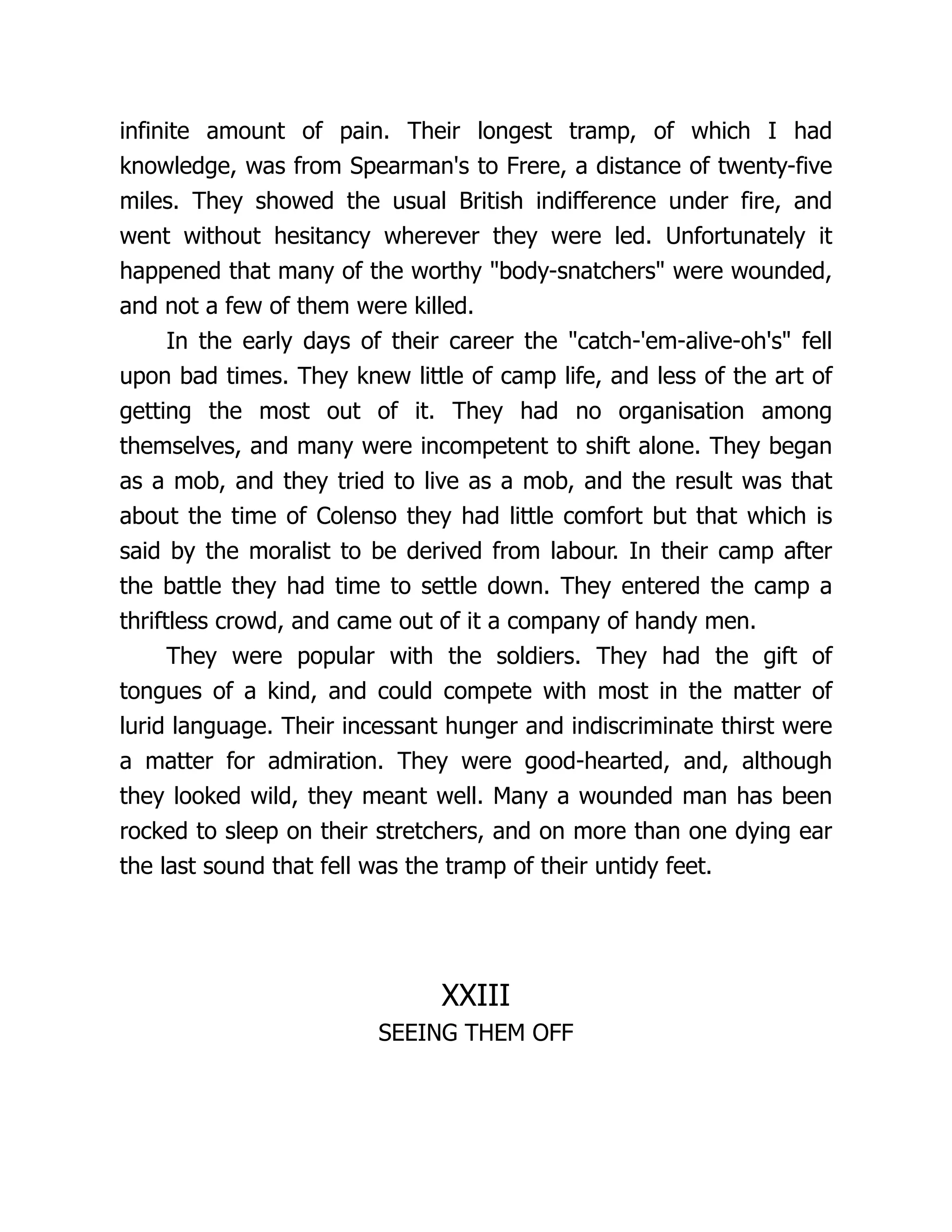 infinite amount of pain. Their longest tramp, of which I had
knowledge, was from Spearman's to Frere, a distance of twenty-five
miles. They showed the usual British indifference under fire, and
went without hesitancy wherever they were led. Unfortunately it
happened that many of the worthy body-snatchers were wounded,
and not a few of them were killed.
In the early days of their career the catch-'em-alive-oh's fell
upon bad times. They knew little of camp life, and less of the art of
getting the most out of it. They had no organisation among
themselves, and many were incompetent to shift alone. They began
as a mob, and they tried to live as a mob, and the result was that
about the time of Colenso they had little comfort but that which is
said by the moralist to be derived from labour. In their camp after
the battle they had time to settle down. They entered the camp a
thriftless crowd, and came out of it a company of handy men.
They were popular with the soldiers. They had the gift of
tongues of a kind, and could compete with most in the matter of
lurid language. Their incessant hunger and indiscriminate thirst were
a matter for admiration. They were good-hearted, and, although
they looked wild, they meant well. Many a wounded man has been
rocked to sleep on their stretchers, and on more than one dying ear
the last sound that fell was the tramp of their untidy feet.
XXIII
SEEING THEM OFF
 