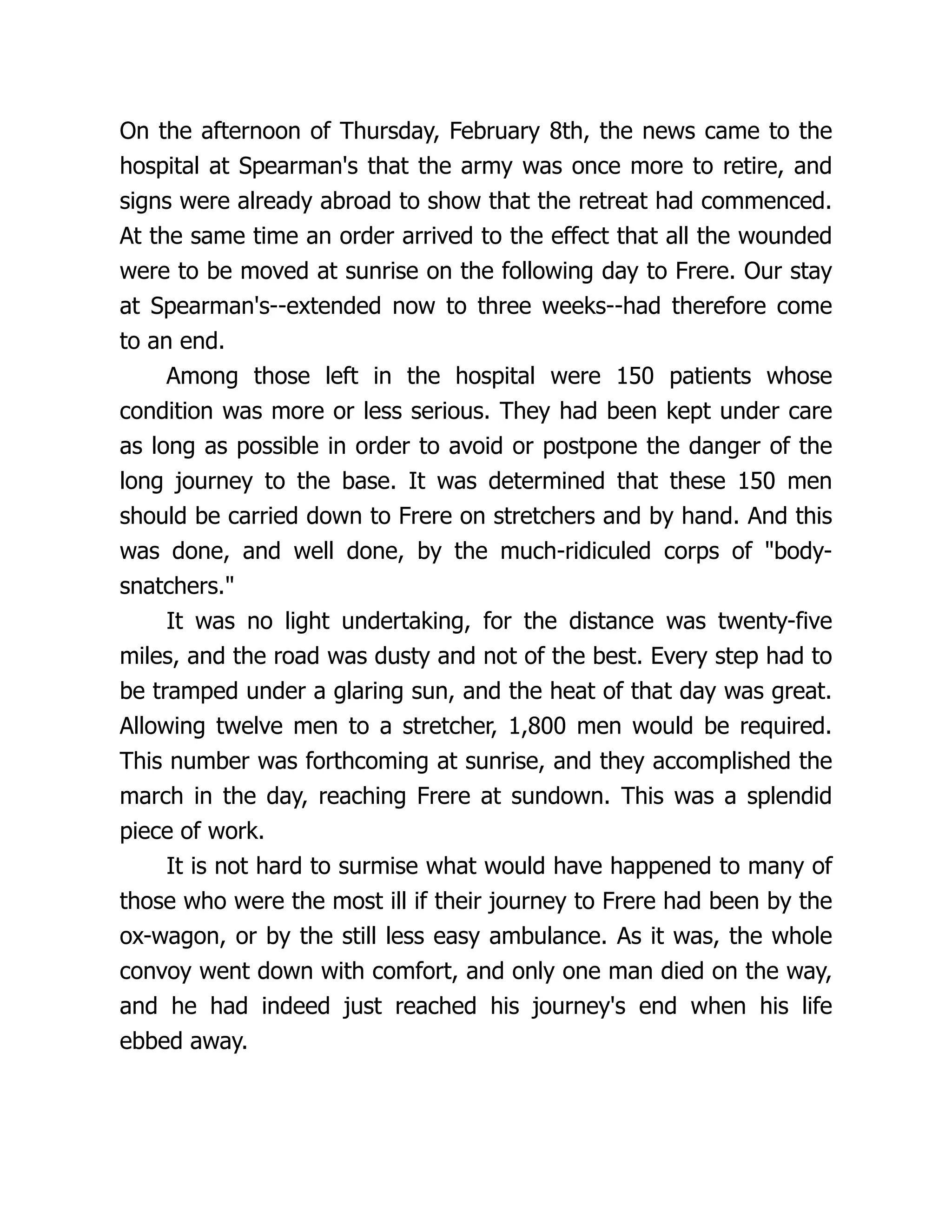 On the afternoon of Thursday, February 8th, the news came to the
hospital at Spearman's that the army was once more to retire, and
signs were already abroad to show that the retreat had commenced.
At the same time an order arrived to the effect that all the wounded
were to be moved at sunrise on the following day to Frere. Our stay
at Spearman's--extended now to three weeks--had therefore come
to an end.
Among those left in the hospital were 150 patients whose
condition was more or less serious. They had been kept under care
as long as possible in order to avoid or postpone the danger of the
long journey to the base. It was determined that these 150 men
should be carried down to Frere on stretchers and by hand. And this
was done, and well done, by the much-ridiculed corps of body-
snatchers.
It was no light undertaking, for the distance was twenty-five
miles, and the road was dusty and not of the best. Every step had to
be tramped under a glaring sun, and the heat of that day was great.
Allowing twelve men to a stretcher, 1,800 men would be required.
This number was forthcoming at sunrise, and they accomplished the
march in the day, reaching Frere at sundown. This was a splendid
piece of work.
It is not hard to surmise what would have happened to many of
those who were the most ill if their journey to Frere had been by the
ox-wagon, or by the still less easy ambulance. As it was, the whole
convoy went down with comfort, and only one man died on the way,
and he had indeed just reached his journey's end when his life
ebbed away.
 
