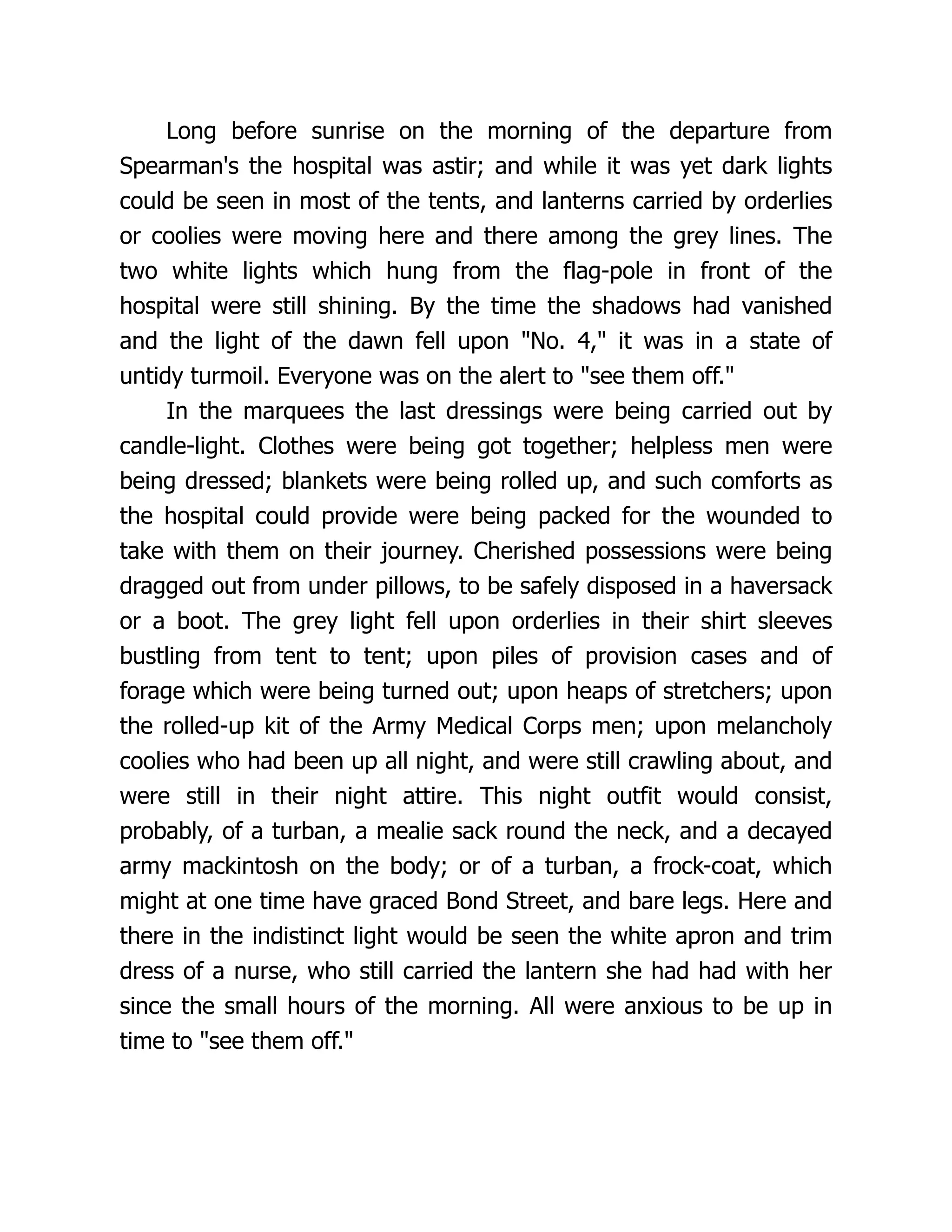 Long before sunrise on the morning of the departure from
Spearman's the hospital was astir; and while it was yet dark lights
could be seen in most of the tents, and lanterns carried by orderlies
or coolies were moving here and there among the grey lines. The
two white lights which hung from the flag-pole in front of the
hospital were still shining. By the time the shadows had vanished
and the light of the dawn fell upon No. 4, it was in a state of
untidy turmoil. Everyone was on the alert to see them off.
In the marquees the last dressings were being carried out by
candle-light. Clothes were being got together; helpless men were
being dressed; blankets were being rolled up, and such comforts as
the hospital could provide were being packed for the wounded to
take with them on their journey. Cherished possessions were being
dragged out from under pillows, to be safely disposed in a haversack
or a boot. The grey light fell upon orderlies in their shirt sleeves
bustling from tent to tent; upon piles of provision cases and of
forage which were being turned out; upon heaps of stretchers; upon
the rolled-up kit of the Army Medical Corps men; upon melancholy
coolies who had been up all night, and were still crawling about, and
were still in their night attire. This night outfit would consist,
probably, of a turban, a mealie sack round the neck, and a decayed
army mackintosh on the body; or of a turban, a frock-coat, which
might at one time have graced Bond Street, and bare legs. Here and
there in the indistinct light would be seen the white apron and trim
dress of a nurse, who still carried the lantern she had had with her
since the small hours of the morning. All were anxious to be up in
time to see them off.
 