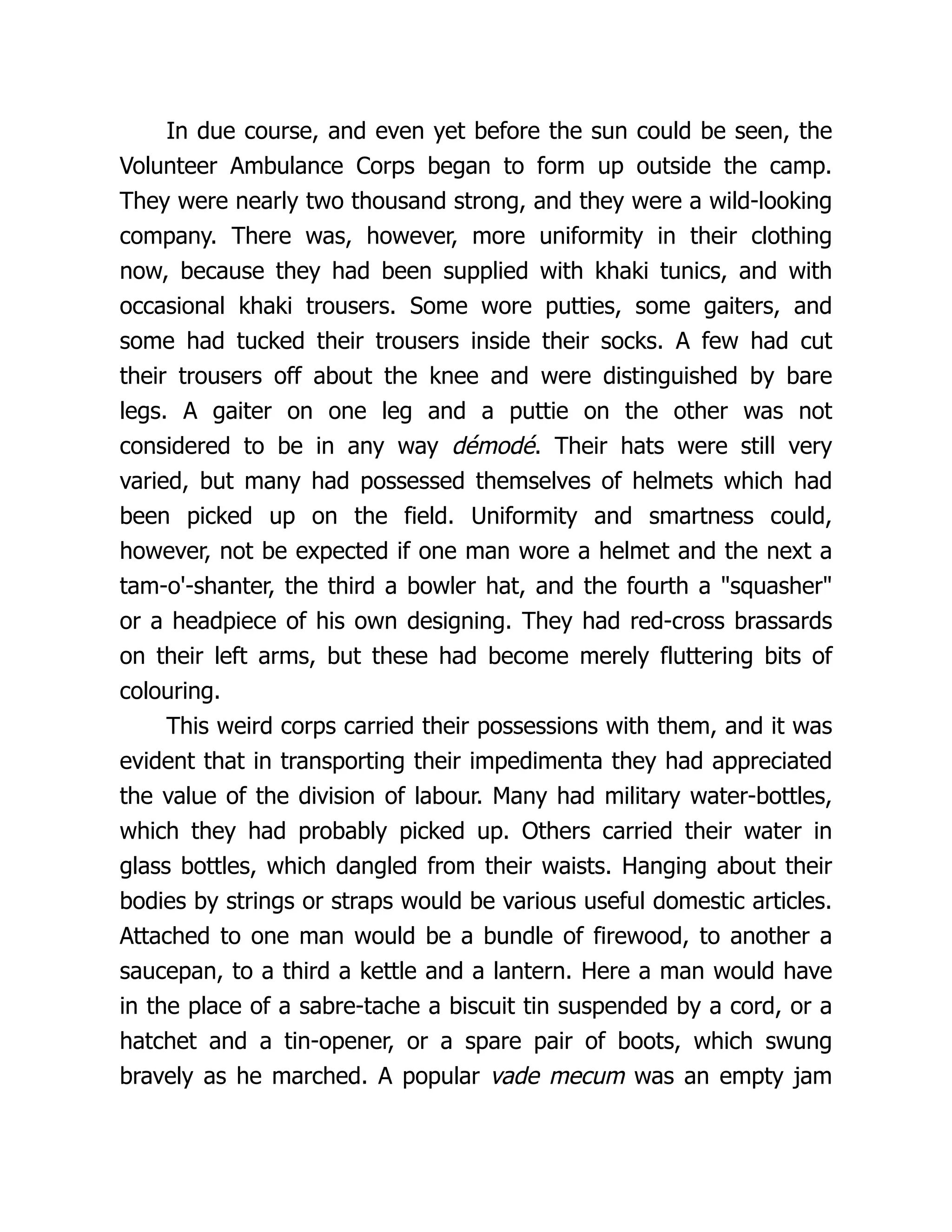 In due course, and even yet before the sun could be seen, the
Volunteer Ambulance Corps began to form up outside the camp.
They were nearly two thousand strong, and they were a wild-looking
company. There was, however, more uniformity in their clothing
now, because they had been supplied with khaki tunics, and with
occasional khaki trousers. Some wore putties, some gaiters, and
some had tucked their trousers inside their socks. A few had cut
their trousers off about the knee and were distinguished by bare
legs. A gaiter on one leg and a puttie on the other was not
considered to be in any way démodé. Their hats were still very
varied, but many had possessed themselves of helmets which had
been picked up on the field. Uniformity and smartness could,
however, not be expected if one man wore a helmet and the next a
tam-o'-shanter, the third a bowler hat, and the fourth a squasher
or a headpiece of his own designing. They had red-cross brassards
on their left arms, but these had become merely fluttering bits of
colouring.
This weird corps carried their possessions with them, and it was
evident that in transporting their impedimenta they had appreciated
the value of the division of labour. Many had military water-bottles,
which they had probably picked up. Others carried their water in
glass bottles, which dangled from their waists. Hanging about their
bodies by strings or straps would be various useful domestic articles.
Attached to one man would be a bundle of firewood, to another a
saucepan, to a third a kettle and a lantern. Here a man would have
in the place of a sabre-tache a biscuit tin suspended by a cord, or a
hatchet and a tin-opener, or a spare pair of boots, which swung
bravely as he marched. A popular vade mecum was an empty jam
 