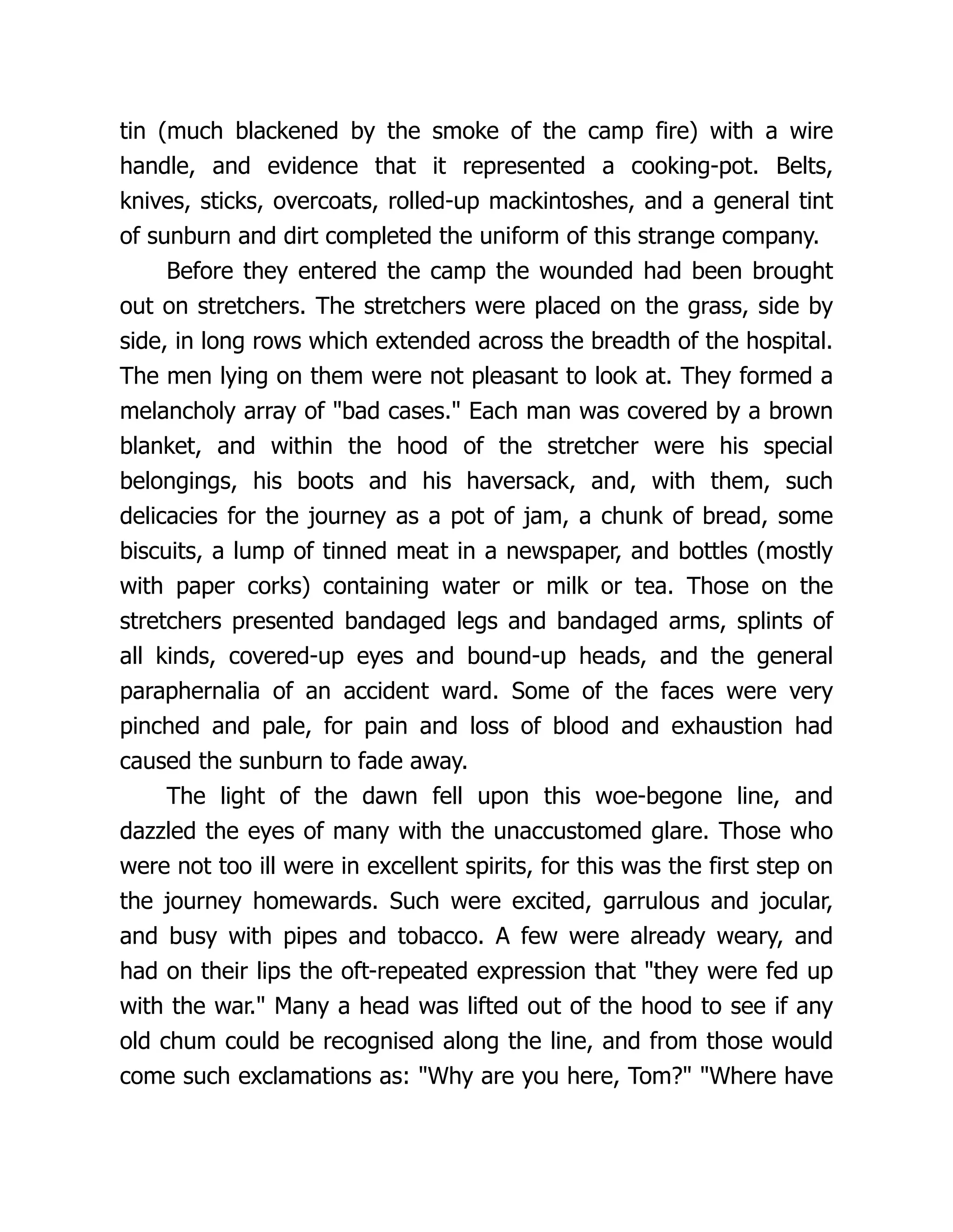 tin (much blackened by the smoke of the camp fire) with a wire
handle, and evidence that it represented a cooking-pot. Belts,
knives, sticks, overcoats, rolled-up mackintoshes, and a general tint
of sunburn and dirt completed the uniform of this strange company.
Before they entered the camp the wounded had been brought
out on stretchers. The stretchers were placed on the grass, side by
side, in long rows which extended across the breadth of the hospital.
The men lying on them were not pleasant to look at. They formed a
melancholy array of bad cases. Each man was covered by a brown
blanket, and within the hood of the stretcher were his special
belongings, his boots and his haversack, and, with them, such
delicacies for the journey as a pot of jam, a chunk of bread, some
biscuits, a lump of tinned meat in a newspaper, and bottles (mostly
with paper corks) containing water or milk or tea. Those on the
stretchers presented bandaged legs and bandaged arms, splints of
all kinds, covered-up eyes and bound-up heads, and the general
paraphernalia of an accident ward. Some of the faces were very
pinched and pale, for pain and loss of blood and exhaustion had
caused the sunburn to fade away.
The light of the dawn fell upon this woe-begone line, and
dazzled the eyes of many with the unaccustomed glare. Those who
were not too ill were in excellent spirits, for this was the first step on
the journey homewards. Such were excited, garrulous and jocular,
and busy with pipes and tobacco. A few were already weary, and
had on their lips the oft-repeated expression that they were fed up
with the war. Many a head was lifted out of the hood to see if any
old chum could be recognised along the line, and from those would
come such exclamations as: Why are you here, Tom? Where have
 