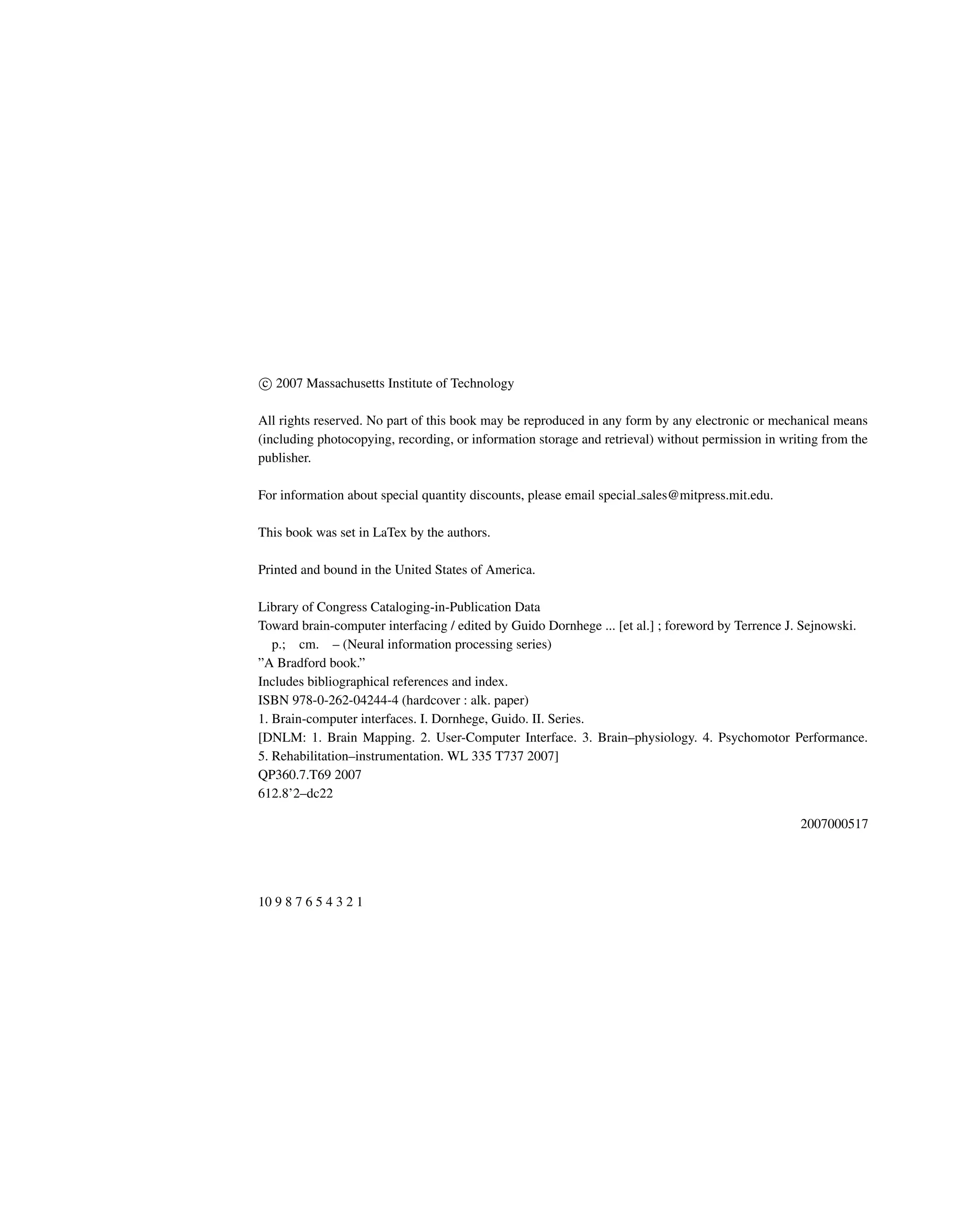c
 2007 Massachusetts Institute of Technology
All rights reserved. No part of this book may be reproduced in any form by any electronic or mechanical means
(including photocopying, recording, or information storage and retrieval) without permission in writing from the
publisher.
For information about special quantity discounts, please email special sales@mitpress.mit.edu.
This book was set in LaTex by the authors.
Printed and bound in the United States of America.
Library of Congress Cataloging-in-Publication Data
Toward brain-computer interfacing / edited by Guido Dornhege ... [et al.] ; foreword by Terrence J. Sejnowski.
p.; cm. – (Neural information processing series)
”A Bradford book.”
Includes bibliographical references and index.
ISBN 978-0-262-04244-4 (hardcover : alk. paper)
1. Brain-computer interfaces. I. Dornhege, Guido. II. Series.
[DNLM: 1. Brain Mapping. 2. User-Computer Interface. 3. Brain–physiology. 4. Psychomotor Performance.
5. Rehabilitation–instrumentation. WL 335 T737 2007]
QP360.7.T69 2007
612.8’2–dc22
2007000517
10 9 8 7 6 5 4 3 2 1
 