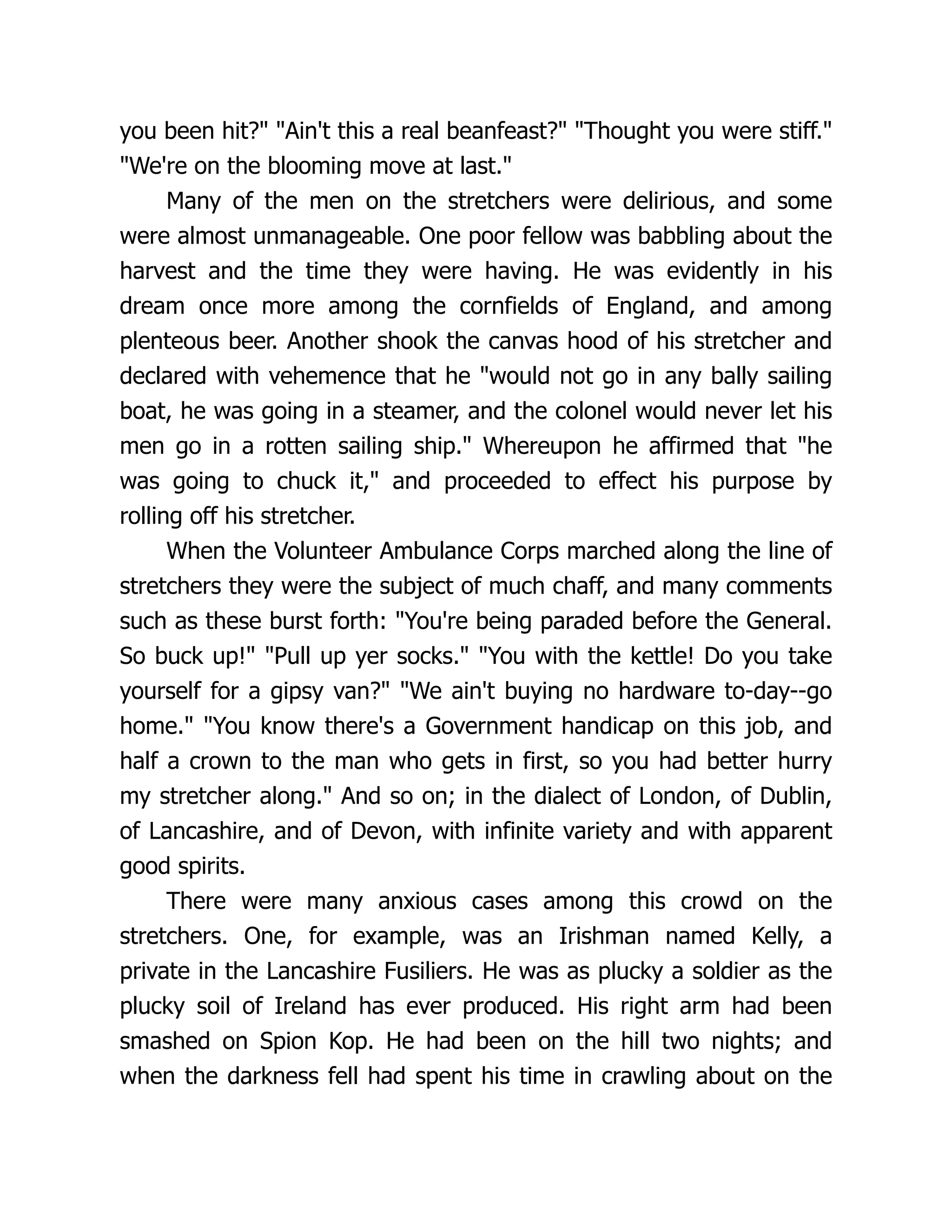 you been hit? Ain't this a real beanfeast? Thought you were stiff.
We're on the blooming move at last.
Many of the men on the stretchers were delirious, and some
were almost unmanageable. One poor fellow was babbling about the
harvest and the time they were having. He was evidently in his
dream once more among the cornfields of England, and among
plenteous beer. Another shook the canvas hood of his stretcher and
declared with vehemence that he would not go in any bally sailing
boat, he was going in a steamer, and the colonel would never let his
men go in a rotten sailing ship. Whereupon he affirmed that he
was going to chuck it, and proceeded to effect his purpose by
rolling off his stretcher.
When the Volunteer Ambulance Corps marched along the line of
stretchers they were the subject of much chaff, and many comments
such as these burst forth: You're being paraded before the General.
So buck up! Pull up yer socks. You with the kettle! Do you take
yourself for a gipsy van? We ain't buying no hardware to-day--go
home. You know there's a Government handicap on this job, and
half a crown to the man who gets in first, so you had better hurry
my stretcher along. And so on; in the dialect of London, of Dublin,
of Lancashire, and of Devon, with infinite variety and with apparent
good spirits.
There were many anxious cases among this crowd on the
stretchers. One, for example, was an Irishman named Kelly, a
private in the Lancashire Fusiliers. He was as plucky a soldier as the
plucky soil of Ireland has ever produced. His right arm had been
smashed on Spion Kop. He had been on the hill two nights; and
when the darkness fell had spent his time in crawling about on the
 