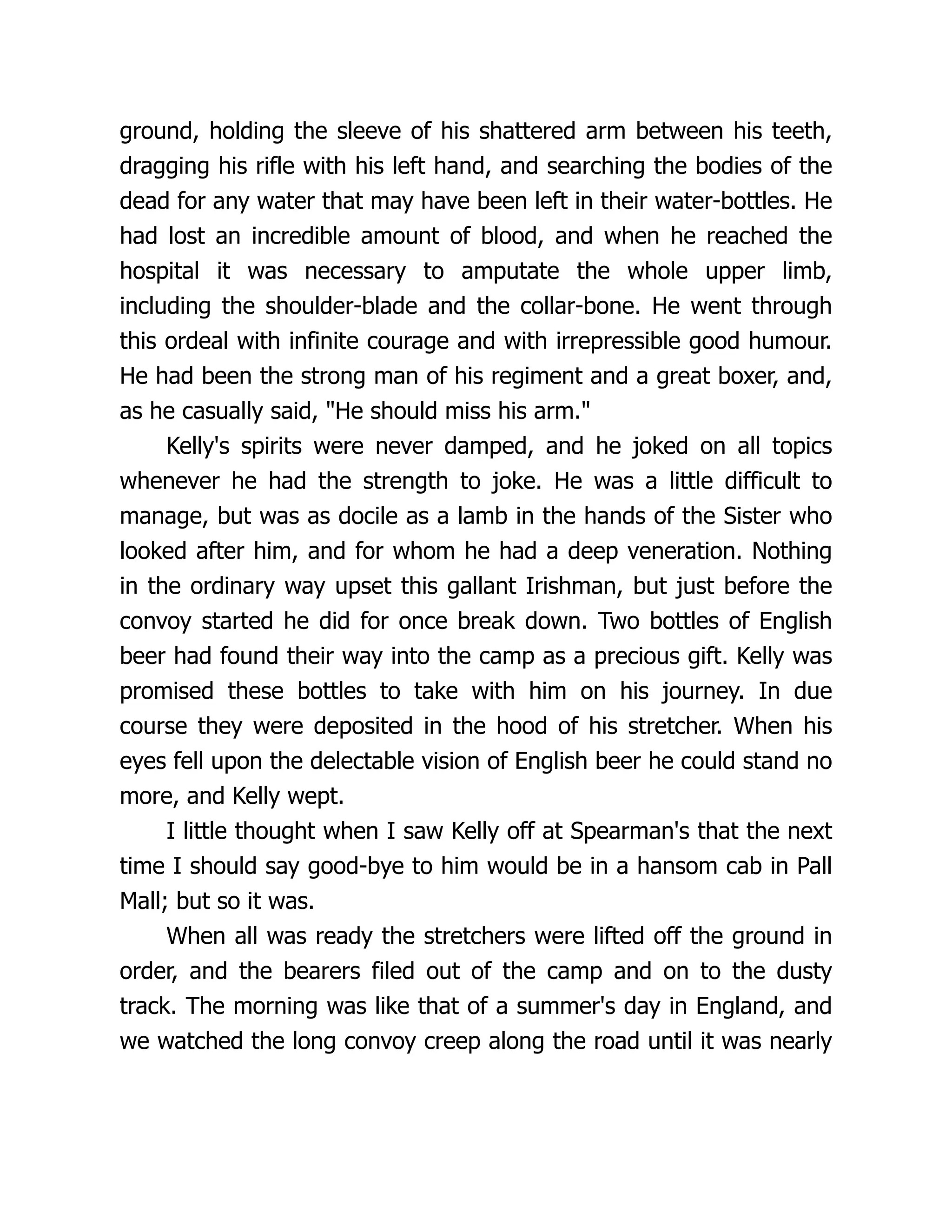 ground, holding the sleeve of his shattered arm between his teeth,
dragging his rifle with his left hand, and searching the bodies of the
dead for any water that may have been left in their water-bottles. He
had lost an incredible amount of blood, and when he reached the
hospital it was necessary to amputate the whole upper limb,
including the shoulder-blade and the collar-bone. He went through
this ordeal with infinite courage and with irrepressible good humour.
He had been the strong man of his regiment and a great boxer, and,
as he casually said, He should miss his arm.
Kelly's spirits were never damped, and he joked on all topics
whenever he had the strength to joke. He was a little difficult to
manage, but was as docile as a lamb in the hands of the Sister who
looked after him, and for whom he had a deep veneration. Nothing
in the ordinary way upset this gallant Irishman, but just before the
convoy started he did for once break down. Two bottles of English
beer had found their way into the camp as a precious gift. Kelly was
promised these bottles to take with him on his journey. In due
course they were deposited in the hood of his stretcher. When his
eyes fell upon the delectable vision of English beer he could stand no
more, and Kelly wept.
I little thought when I saw Kelly off at Spearman's that the next
time I should say good-bye to him would be in a hansom cab in Pall
Mall; but so it was.
When all was ready the stretchers were lifted off the ground in
order, and the bearers filed out of the camp and on to the dusty
track. The morning was like that of a summer's day in England, and
we watched the long convoy creep along the road until it was nearly
 