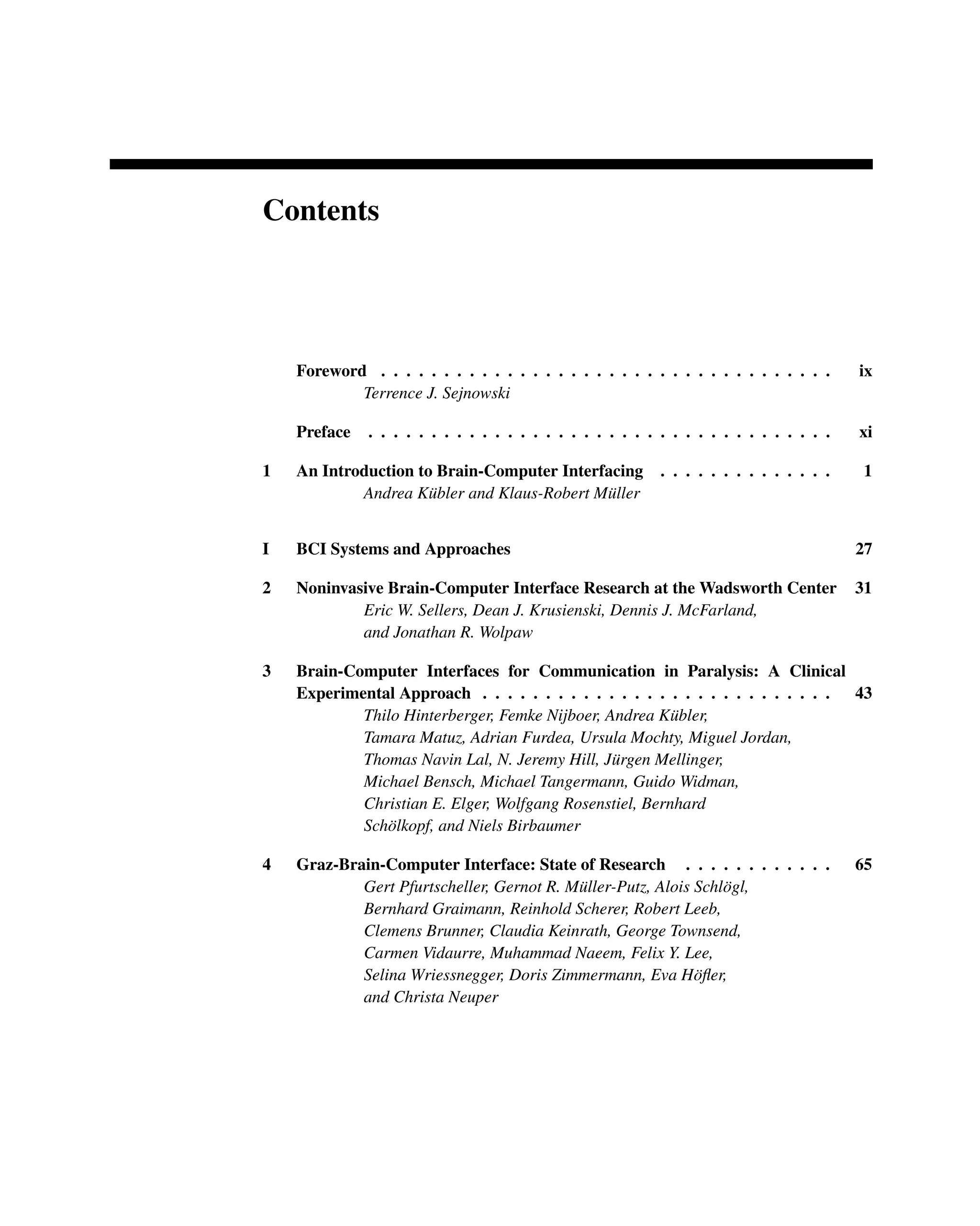 Contents
Foreword . . . . . . . . . . . . . . . . . . . . . . . . . . . . . . . . . . . . ix
Terrence J. Sejnowski
Preface . . . . . . . . . . . . . . . . . . . . . . . . . . . . . . . . . . . . . xi
1 An Introduction to Brain-Computer Interfacing . . . . . . . . . . . . . . 1
Andrea Kübler and Klaus-Robert Müller
I BCI Systems and Approaches 27
2 Noninvasive Brain-Computer Interface Research at the Wadsworth Center 31
Eric W. Sellers, Dean J. Krusienski, Dennis J. McFarland,
and Jonathan R. Wolpaw
3 Brain-Computer Interfaces for Communication in Paralysis: A Clinical
Experimental Approach . . . . . . . . . . . . . . . . . . . . . . . . . . . . 43
Thilo Hinterberger, Femke Nijboer, Andrea Kübler,
Tamara Matuz, Adrian Furdea, Ursula Mochty, Miguel Jordan,
Thomas Navin Lal, N. Jeremy Hill, Jürgen Mellinger,
Michael Bensch, Michael Tangermann, Guido Widman,
Christian E. Elger, Wolfgang Rosenstiel, Bernhard
Schölkopf, and Niels Birbaumer
4 Graz-Brain-Computer Interface: State of Research . . . . . . . . . . . . 65
Gert Pfurtscheller, Gernot R. Müller-Putz, Alois Schlögl,
Bernhard Graimann, Reinhold Scherer, Robert Leeb,
Clemens Brunner, Claudia Keinrath, George Townsend,
Carmen Vidaurre, Muhammad Naeem, Felix Y. Lee,
Selina Wriessnegger, Doris Zimmermann, Eva Höﬂer,
and Christa Neuper
 