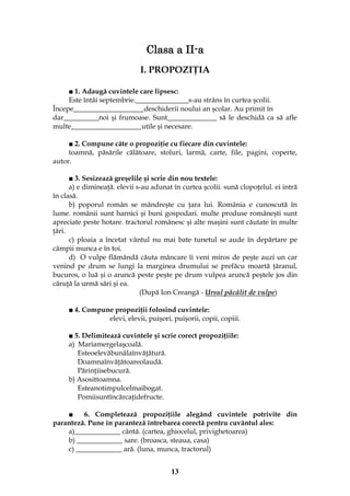 13
Clasa a II-a
I. PROPOZIŢIA
■ 1. Adaugă cuvintele care lipsesc:
Este întâi septembrie._______________s-au strâns în curtea şcolii.
Începe____________________deschiderii noului an şcolar. Au primit în
dar__________noi şi frumoase. Sunt______________ să le deschidă ca să afle
multe____________________utile şi necesare.
■ 2. Compune câte o propoziţie cu fiecare din cuvintele:
toamnă, păsările călătoare, stoluri, larmă, carte, file, pagini, coperte,
autor.
■ 3. Sesizează greşelile şi scrie din nou textele:
a) e dimineaţă. elevii s-au adunat în curtea şcolii. sună clopoţelul. ei intră
în clasă.
b) poporul român se mândreşte cu ţara lui. România e cunoscută în
lume. românii sunt harnici şi buni gospodari. multe produse româneşti sunt
apreciate peste hotare. tractorul românesc şi alte maşini sunt căutate în multe
ţări.
c) ploaia a încetat vântul nu mai bate tunetul se aude în depărtare pe
câmpii munca e în toi.
d) O vulpe flămândă căuta mâncare îi veni miros de peşte auzi un car
venind pe drum se lungi la marginea drumului se prefăcu moartă ţăranul,
bucuros, o luă şi o aruncă peste peşte pe drum vulpea aruncă peştele jos din
căruţă la urmă sări şi ea.
(După Ion Creangă - Ursul pâcâlit de vulpe)
■ 4. Compune propoziţii folosind cuvintele:
elevi, elevii, puişori, puişorii, copii, copiii.
■ 5. Delimitează cuvintele şi scrie corect propoziţiile:
a) Mariamergelaşcoală.
Esteoelevăbunălaînvăţătură.
Doamnaînvăţătoareolaudă.
Părinţiisebucură.
b) Asosittoamna.
Esteanotimpulcelmaibogat.
Pomiisuntîncărcaţidefructe.
■ 6. Completează propoziţiile alegând cuvintele potrivite din
paranteză. Pune în paranteză întrebarea corectă pentru cuvântul ales:
a)_____________ cântă. (cartea, ghiocelul, privighetoarea)
b) _____________ sare. (broasca, steaua, casa)
c) _____________ ară. (luna, munca, tractorul)
 