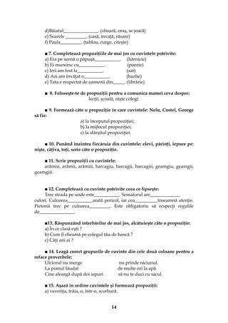 14
d)Băiatul_______________. (zboară, oraş, se joacă)
e) Soarele _________. (casă, învaţă, răsare)
f) Paula_________. (tablou, curge, citeşte)
■ 7. Completează propoziţiile de mai jos cu cuvintele potrivite:
a) Era pe scenă o păpuşă___________. (hărnicie)
b) Ei muncesc cu___________. (poezie)
c) Ieri am fost la___________. (sat)
d) Azi am învăţat o___________. (hazlie)
e) Tata e respectat de oamenii din_____. (librărie)
■ 8. Foloseşte-te de propoziţii pentru a comunica mamei ceva despre:
lecţii, şcoală, nişte colegi.
■ 9. Formează câte o propoziţie în care cuvintele: Nelu, Costel, George
să fie:
a) la începutul propoziţiei;
b) la mijlocul propoziţiei;
c) la sfârşitul propoziţiei.
■ 10. Punând înaintea fiecăruia din cuvintele: elevi, părinţi, iepure pe:
nişte, câţiva, toţi, scrie câte o propoziţie.
■ 11. Scrie propoziţii cu cuvintele:
arămiu, arămii, arămiii, barcagiu, barcagii, barcagiii, geamgiu, geamgii,
geamgiii.
■ 12. Completează cu cuvinte potrivite ceea ce lipseşte:
Trec strada pe unde este___________. Semaforul are_____________
culori. Culoarea___________arată pericol, iar cea__________înseamnă atenţie.
Pietonii trec pe culoarea_________. Este obligatoriu să respecţi regulile
de_______________.
■13. Răspunzând întrebărilor de mai jos, alcătuieşte câte o propoziţie:
a) În ce clasă eşti ?
b) Cum îl cheamă pe colegul tău de bancă ?
c) Câţi ani ai ?
■ 14. Leagă corect grupurile de cuvinte din cele două coloane pentru a
reface proverbele:
Ulciorul nu merge nu prinde niciunul.
La pomul lăudat de multe ori la apă.
Cine aleargă după doi iepuri să nu te duci cu sacul.
■ 15. Aşază în ordine cuvintele şi formează propoziţii:
a) veveriţa, trăia, o, într-o, scorbură.
 
