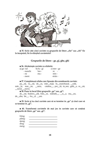 18
■ 35. Scrie câte cinci cuvinte cu grupurile de litere „che” sau „chi” fie
la începutul, fie la sfârşitul cuvântului!
Grupurile de litere : ge, gi, ghe, ghi
■ 36. Alcătuieşte cuvinte cu silabele:
a) ge- rul b) fu - gi c) mer - ge
- nunchi lun - re -
- ne mu - min -
- meni strân -
■ 37. Completează silaba care lipseşte din următoarele cuvinte:
pa__nă, ru__nă, de__ra, măr__luşă, în__nunchează, __rafă,
măr__le, mar__ne, __nere, cataloa__, pre__tă, in_ner, gălă__e, re__nă,
__neral, __neros.
■ 38. Pune în locul liber grupurile „ge” sau „gi”:
de__rat, hodoro__ală, frân__m, mămăli__, __n__e, ma__un,
de__aba, lăr__, fra__d, __am.
■ 39. Scrie şi tu cinci cuvinte care să se termine în „ge” şi cinci care să
se termine în „gi”.
■ 40. Transformă cuvintele de mai jos în cuvinte care să conţină
grupurile de litere „ge” sau „gi”:
frâng: ____________________________
plâng: ____________________________
ajung: ____________________________
dreg: ____________________________
merg: ____________________________
 