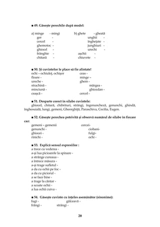 20
■ 49. Găseşte perechile după model:
a) minge - mingi b) ghete - gheată
ger - unghii -
cercel - îngheţate -
ghemotoc - junghiuri -
ghiocel - urechi -
frânghie - aşchii -
chitară - chiuvete -
■ 50. Şi cuvintelor le place să fie alintate!
ochi – ochiuleţ, ochişor ceas -
floare - minge –
ureche - ghem -
strachină - mărgea -
minciună - ghiozdan -
ceaşcă - cercel -
■ 51. Desparte corect în silabe cuvintele:
ghiocel, chitară, chibrituri, strângi, îngenuncheză, genunchi, ghindă,
înghesuială, lungi, gemeni, Gheorghiţă, Paraschiva, Cecilia, Eugen.
■ 52. Găseşte perechea potrivită şi observă numărul de silabe în fiecare
caz:
gemeni – gemenii cercei-
genunchi - ciobani-
ghiocei - fulgi-
rinichi - ochi -
■ 53. Explică sensul expresiilor :
a trece cu vederea -
a-şi lua picioarele la spinare -
a strânge cureaua -
a întrece măsura -
a-şi trage sufletul -
a da cu ochii pe foc -
a da cu piciorul -
a se face bine -
a trage la cântar -
a scoate ochii -
a lua ochii cuiva -
■ 54. Găseşte cuvinte cu înţeles asemănător (sinonime):
fugi - gâlceavă -
frângi - strângi -
 