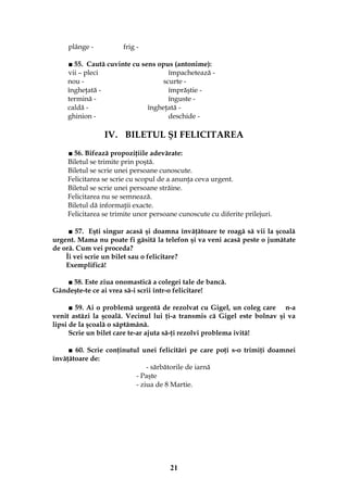 21
plânge - frig -
■ 55. Caută cuvinte cu sens opus (antonime):
vii – pleci împachetează -
nou - scurte -
îngheţată - împrăştie -
termină - înguste -
caldă - îngheţată -
ghinion - deschide -
IV. BILETUL ŞI FELICITAREA
■ 56. Bifează propoziţiile adevărate:
Biletul se trimite prin poştă.
Biletul se scrie unei persoane cunoscute.
Felicitarea se scrie cu scopul de a anunţa ceva urgent.
Biletul se scrie unei persoane străine.
Felicitarea nu se semnează.
Biletul dă informaţii exacte.
Felicitarea se trimite unor persoane cunoscute cu diferite prilejuri.
■ 57. Eşti singur acasă şi doamna învăţătoare te roagă să vii la şcoală
urgent. Mama nu poate fi găsită la telefon şi va veni acasă peste o jumătate
de oră. Cum vei proceda?
Îi vei scrie un bilet sau o felicitare?
Exemplifică!
■ 58. Este ziua onomastică a colegei tale de bancă.
Gândeşte-te ce ai vrea să-i scrii într-o felicitare!
■ 59. Ai o problemă urgentă de rezolvat cu Gigel, un coleg care n-a
venit astăzi la şcoală. Vecinul lui ţi-a transmis că Gigel este bolnav şi va
lipsi de la şcoală o săptămână.
Scrie un bilet care te-ar ajuta să-ţi rezolvi problema ivită!
■ 60. Scrie conţinutul unei felicitări pe care poţi s-o trimiţi doamnei
învăţătoare de:
- sărbătorile de iarnă
- Paşte
- ziua de 8 Martie.
 