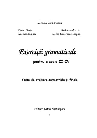 5
Mihaela Şerbănescu
Doina Sima Andreea Costea
Carmen Moloiu Sonia Simonica Neagoe
Exerciţii gramaticale
pentru clasele II-IV
Teste de evaluare semestriale şi finale
Editura Patru Anotimpuri
 