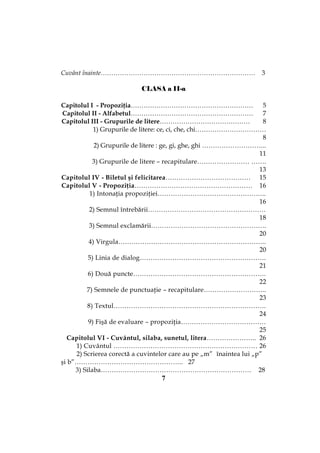 7
Cuvânt înainte……………………………………………………………… 3
CLASA a II-a
Capitolul I - Propoziţia………………………………………………… 5
Capitolul II - Alfabetul………………………………………………… 7
Capitolul III - Grupurile de litere…………………………………… 8
1) Grupurile de litere: ce, ci, che, chi……………………………
8
2) Grupurile de litere : ge, gi, ghe, ghi ………………………...
11
3) Grupurile de litere – recapitulare…………………… …….
13
Capitolul IV - Biletul şi felicitarea………………………………… 15
Capitolul V - Propoziţia……………………………………………… 16
1) Intonaţia propoziţiei…………………………………………..
16
2) Semnul întrebării………………………………………………
18
3) Semnul exclamării……………………………………………..
20
4) Virgula…………………………………………………………..
20
5) Linia de dialog………………………………………………….
21
6) Două puncte…………………………………………………….
22
7) Semnele de punctuaţie – recapitulare………………………..
23
8) Textul…………………………………………………………….
24
9) Fişă de evaluare – propoziţia…………………………………
25
Capitolul VI - Cuvântul, silaba, sunetul, litera………………….. 26
1) Cuvântul ………………………………………………………… 26
2) Scrierea corectă a cuvintelor care au pe „m” înaintea lui „p”
şi b”………………………………………….. 27
3) Silaba…………………………………………………………… 28
 