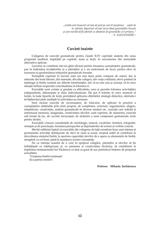 12
„Limba este tezaurul cel mai de preţ pe care îl moştenesc copiii de
la părinţi, depozitul cel mai sacru lăsat generaţiilor trecute
şi care merită să fie păstrat cu sfinţenie de generaţiile ce-l primesc."
- V. ALECSANDRI –
Cuvânt înainte
Culegerea de exerciţii gramaticale pentru clasele II-IV cuprinde materia din noua
programă analitică, împărţită pe capitole, teme şi lecţii, în succesiunea din manualele
alternative apărute.
Lucrarea se constituie într-un ghid eficient pentru însuşirea cunoştinţelor gramaticale,
pus la îndemâna învăţătorilor şi a părinţilor şi e un instrument de lucru pentru elevi în
exersarea şi aprofundarea noţiunilor gramaticale însuşite.
Exemplele cuprinse în lucrare sunt cea mai mare parte compuse de autori, dar şi
selectate din texte literare, din manuale, din alte culegeri, din viaţa cotidiană, elevii putând să
înţeleagă că limba română are diferite întrebuinţări, dar că ea este una şi aceeaşi, că în orice
situaţie trebuie respectată corectitudinea în folosirea ei.
Exerciţiile sunt variate şi gradate ca dificultate, ceea ce permite folosirea activităţilor
independente, diferenţiate şi chiar individualizate. Ele pot fi folosite în orice moment al
lecţiei, la toate tipurile de lecţii, permiţând aplicarea diferitelor strategii didactice, oferindu-i
învăţătorului piste multiple în activitatea sa creatoare.
Sunt incluse exerciţii de recunoaştere, de înlocuire, de aplicare în practică a
cunoştinţelor dobândite prin efort propriu, de completare, corectare, argumentare, alegere,
simplificare, creativitate, analiză gramaticală în diverse moduri etc. exerciţii care solicită şi
antrenează memoria, imaginaţia, creativitatea elevilor; sunt cuprinse, de asemenea, exerciţii
sub formă de joc, de cuvinte încrucişate, de alcătuire a unor compuneri gramaticale, texte
pentru dictări.
Exerciţiile vizează cunoştinţele de morfologie, sintaxă, vocabular, fonetică, ortografie,
ortoepie şi de punctuaţie, formarea priceperilor şi deprinderilor de scriere şi vorbire corectă.
Merită subliniat faptul că exerciţiile din culegerea de faţă constituie baza unei intense şi
permanente activităţi desfăşurate de elevi în clasă şi acasă, reuşind astfel să contribuie la
dezvoltarea simţului limbii, la sporirea capacităţii elevilor de a opera cu elementele de limbă,
mergând, cu cei buni, până la nuanţarea acestor cunoştinţe.
Fie ca intenţia noastră de a veni în sprijinul colegilor, părinţilor şi elevilor să fie
îmbrăţişată cu înţelepciune şi, cu pasiunea şi creativitatea fiecăruia, să contribuim la
împlinirea testamentului lui Văcărescu ce lasă cu gură de aur patrioticul îndemn de perpetuă
actualitate:
"Creşterea limbii româneşti
Şi-a patriei cinstire".
Profesor Mihaela Şerbănescu
 